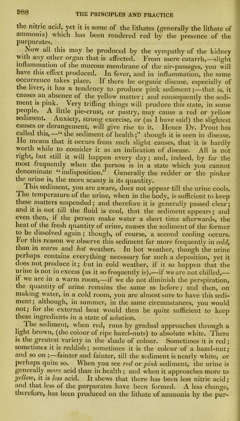 the nitric acid, yet it is some of the lithates (generally the lithate of ammonia) which has been rendered red by the presence of the purpu rates. Now all this may be produced by the sympathy of the kidney with any other organ that is affected. From mere catarrh,—slight inflammation of the mucous membrane of the air-passages, you will have this effect produced. In fever, and in inflammation, the same occurrence takes place. If there be organic disease, especially of the liver, it has a tendency to produce pink sediment;—that is, it causes an absence of the yellow matter; and consequently the sedi- ment is pink.. Very trifling things will produce this state, in some people. A little pie-crust, or pastry, may cause a red or yellow sediment. Anxiety, strong exercise, or (as I have said) the slightest causes or derangement, will give rise to it. Hence Dr. Prout has called this,—££ the sediment of health;” though it is seen in disease. He means that it occurs from such slight causes, that it is hardly worth while to consider it as an indication of disease. All is not right, but still it will happen every day; and, indeed, by far the most frequently when the person is in a state which you cannot denominate ££ indisposition.” Generally the redder or the pinker the urine is, the more scanty is its quantity. This sediment, you are aware, does not appear till the urine cools. The temperature of the urine, when in the body, is sufficient to keep these matters suspended; and therefore it is generally passed clear; and it is not till the fluid is cool, that the sediment appears; and even then, if the person make water a short time afterwards, the heat of the fresh quantity of urine, causes the sediment of the former to be dissolved again ; though, of course, a second cooling occurs. For this reason we observe this sediment far more frequently in cold, than in warm and hot weather. In hot weather, though the urine perhaps contains everything necessary for such a deposition, yet it does not produce it; but in cold weather, if it so happen that the urine is not in excess (as it so frequently is),—if we are not chilled,— if we are in a warm room,—if we do not diminish the perspiration, the quantity of urine remains the same as before; and then, on making water, in a cold room, you are almost sure to have this sedi- ment; although, in summer, in the same circumstances, you would not; for the external heat would then be quite sufficient to keep these ingredients in a state of solution. I he sediment, when red, runs by gradual approaches through a light brown, (the colour of ripe hazel-nuts) to absolute white. There is the greatest variety in the shade of colour. Sometimes it is red; sometimes it is reddish; sometimes it is the colour of a hazel-nut; and so on ;—fainter and fainter, till the sediment is nearly white, or perhaps quite so. When you see red or pink sediment, the urine is generally more acid than in health ; and when it approaches more to yellow, it is less acid. It shews that there has been less nitric acid; and that less of the purpurates have been formed. A less change, therefore, has been produced on the lithate of ammonia by the pur-