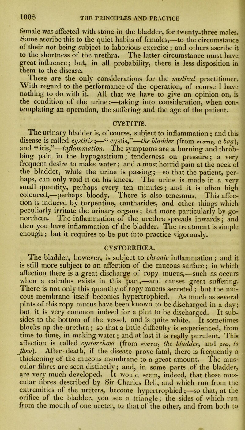 female was affected with stone in the bladder, for twenty-three males. Some ascribe this to the quiet habits of females,—to the circumstance of their not being subject to laborious exercise; and others ascribe it to the shortness of the urethra. The latter circumstance must have great influence; but, in all probability, there is less disposition in them to the disease. These are the only considerations for the medical practitioner. With regard to the performance of the operation, of course I have nothing to do with it. All that we have to give an opinion on, is the condition of the urine;—taking into consideration, when con- templating an operation, the suffering and the age of the patient. CYSTITIS. The urinary bladder is, of course, subject to inflammation ; and this disease is called cystitis',—“ cystis,”—the bladder (from kvo-tu, a bag), and “ itis,”—inflammation. The symptoms are a burning and throb- bing pain in the hypogastrium; tenderness on pressure; a very frequent desire to make water; and a most horrid pain at the neck of the bladder, while the urine is passing;—so that the patient, per- haps, can only void it on his knees. The urine is made in a very small quantity, perhaps every ten minutes; and it is often high coloured,—perhaps bloody. There is also tenesmus. This affec- tion is induced by turpentine, cantharides, and other things which peculiarly irritate the urinary organs; but more particularly by go- norrhoea. The inflammation of the urethra spreads inwards; and then you have inflammation of the bladder. The treatment is simple enough; but it requires to be put into practice vigorously. CYSTORRHCEA. The bladder, however, is subject to chronic inflammation ; and it is still more subject to an affection of the mucous surface; in which affection there is a great discharge of ropy mucus,—such as occurs when a calculus exists in this part,—and causes great suffering. There is not only this quantity of ropy mucus secreted ; but the mu- cous membrane itself becomes hypertrophied. As much as several pints of this ropy mucus have been known to be discharged in a day; but it is very common indeed for a pint to be discharged. It sub- sides to the bottom of the vessel, and is quite white. It sometimes blocks up the urethra; so that a little difficulty is experienced, from time to time, in making water; and at last it is really purulent. This affection is called cystorrhoea (from kvo-tis, the bladder, and pea>, to w). After death, if the disease prove fatal, there is frequently a thickening of the mucous membrane to a great amount. The mus- cular fibres are seen distinctly; and, in some parts of the bladder, are very much developed. It would seem, indeed, that those mus- cular fibres described by Sir Charles Bell, and which run from the extremities of the ureters, become hypertrophied;—so that, at the orifice of the bladder, you see a triangle; the sides of which run from the mouth of one ureter, to that of the other, and from both to