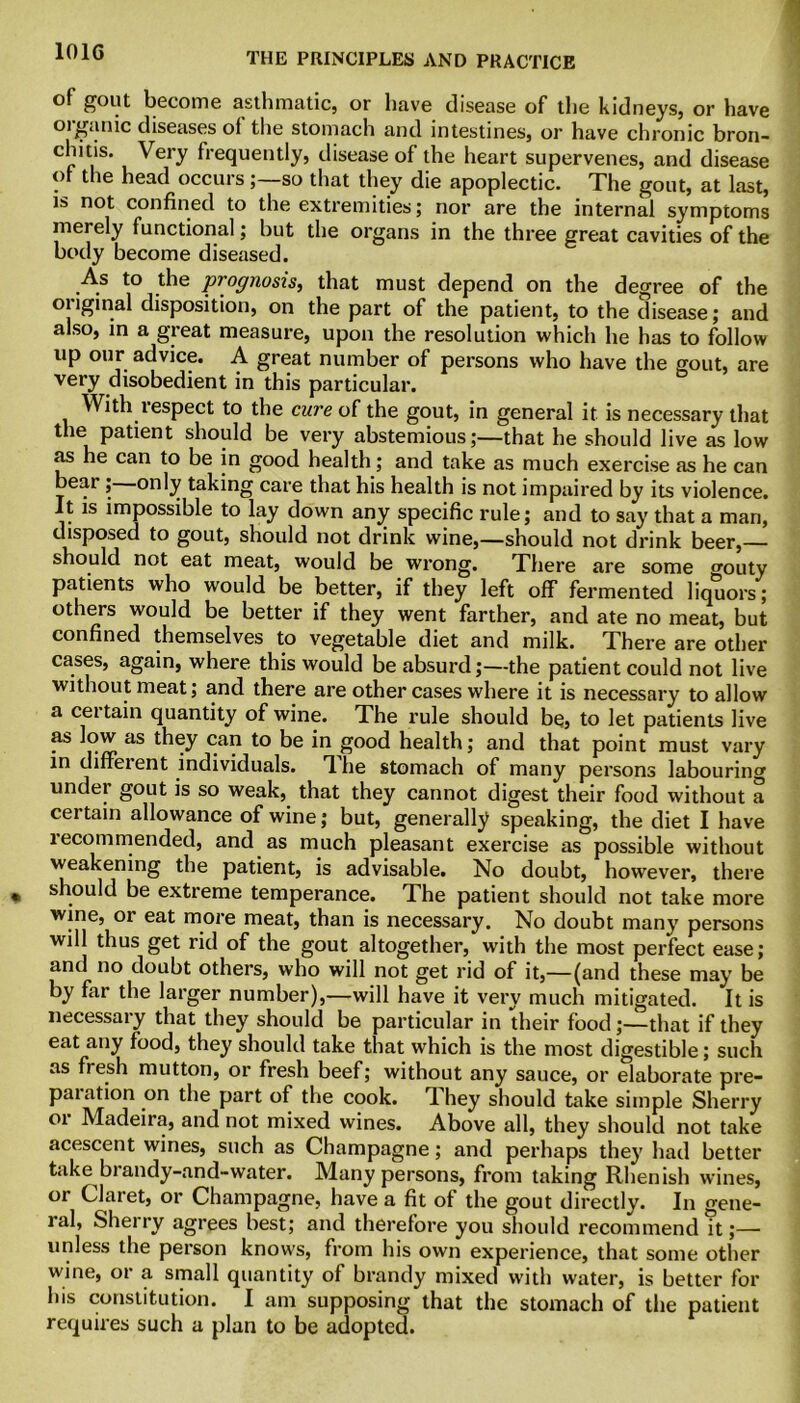 101G of gout become asthmatic, or have disease of the kidneys, or have organic diseases of the stomach and intestines, or have chronic bron- chitis. Very frequently, disease of the heart supervenes, and disease of the head occursso that they die apoplectic. The gout, at last, is not confined to the extremities; nor are the internal symptoms merely functional; but the organs in the three great cavities of the body become diseased. As to the prognosis, that must depend on the degree of the original disposition, on the part of the patient, to the disease; and also, in a great measure, upon the resolution which he has to follow up our advice. A great number of persons who have the gout, are very disobedient in this particular. With respect to the cure of the gout, in general it is necessary that the patient should be very abstemious;—that he should live as low as he can to be in good health; and take as much exercise as he can bear ; only taking care that his health is not impaired by its violence. It is impossible to lay down any specific rule; and to say that a man, disposed to gout, should not drink wine,—should not drink beer,— should not eat meat, would be wrong. There are some orouty patients who would be better, if they left off fermented liquors; others would be better if they went farther, and ate no meat, but confined themselves to vegetable diet and milk. There are other cases, again, where this would be absurd;—the patient could not live without meat; and there are other cases where it is necessary to allow a certain quantity of wine. The rule should be, to let patients live as low as they can to be in good health; and that point must vary in diffeient individuals. The stomach of many persons labouring under gout is so weak, that they cannot digest their food without a certain allowance of wine; but, generally speaking, the diet I have recommended, and as much pleasant exercise as possible without weakening the patient, is advisable. No doubt, however, there should be extreme temperance. The patient should not take more wine, or eat more meat, than is necessary. No doubt many persons will thus get rid of the gout altogether, with the most perfect ease; and no doubt others, who will not get rid of it,—(and these may be by far the larger number),—will have it very much mitigated. It is necessary that they should be particular in their food;—that if they eat any food, they should take that which is the most digestible; such as fresh mutton, or fresh beef; without any sauce, or elaborate pre- paration on the part of the cook. They should take simple Sherry or Madeira, and not mixed wines. Above all, they should not take acescent wines, such as Champagne; and perhaps they had better take brandy-and-water. Many persons, from taking Rhenish wines, or Claret, or Champagne, have a fit of the gout directly. In fene- ral, Sherry agrees best; and therefore you should recommend it;—■ unless the person knows, from his own experience, that some other wine, or a small quantity of brandy mixed with water, is better for Ins constitution. I am supposing that the stomach of the patient requires such a plan to be adopted.
