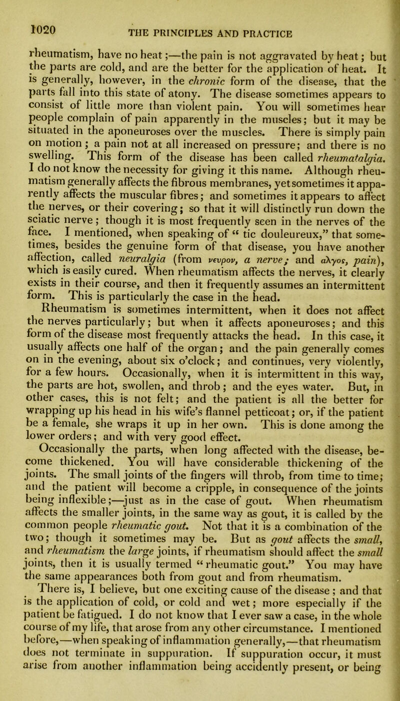 rheumatism, have no heat;—the pain is not aggravated by heat; but the parts are cold, and are the better for the application of heat. It is generally, however, in the chronic form of the disease, that the parts fall into this state of atony. The disease sometimes appears to consist of little more than violent pain. You will sometimes hear people complain of pain apparently in the muscles; but it may be situated in the aponeuroses over the muscles. There is simply pain on motion; a pain not at all increased on pressure; and there is no swelling. This form of the disease has been called rlieumatalgia. I do not know the necessity for giving it this name. Although rheu- matism generally affects the fibrous membranes, yetsometimes it appa- rently affects the muscular fibres; and sometimes it appears to affect the nerves, or their covering; so that it will distinctly run down the sciatic nerve; though it is most frequently seen in the nerves of the face. I mentioned, when speaking of “ tic douleureux,” that some- times, besides the genuine form of that disease, you have another affection, called neuralgia (from vevpov, a nerve; and a\yos, pain), which is easily cured. When rheumatism affects the nerves, it clearly exists in their course, and then it frequently assumes an intermittent form. This is particularly the case in the head. Rheumatism is sometimes intermittent, when it does not affect the nerves particularly; but when it affects aponeuroses; and this form of the disease most frequently attacks the head. In this case, it usually affects one half of the organ; and the pain generally comes on in the evening, about six o’clock; and continues, very violently, for a few hours. Occasionally, when it is intermittent in this way, the parts are hot, swollen, and throb; and the eyes water. But, in other cases, this is not felt; and the patient is all the better for wrapping up his head in his wife’s flannel petticoat; or, if the patient be a female, she wraps it up in her own. This is done among the lower orders; and with very good effect. Occasionally the parts, when long affected with the disease, be- come thickened. You will have considerable thickening of the joints. The small joints of the fingers will throb, from time to time; and the patient will become a cripple, in consequence of the joints being inflexible;—just as in the case of gout. When rheumatism affects the smaller joints, in the same way as gout, it is called by the common people rheumatic gout. Not that it is a combination of the two; though it sometimes may be. But as gout affects the small, and rheumatism the large joints, if rheumatism should affect the small joints, then it is usually termed “rheumatic gout.” You may have the same appearances both from gout and from rheumatism. There is, I believe, but one exciting cause of the disease ; and that is the application of cold, or cold and wet; more especially if the patient be fatigued. I do not know that I ever saw a case, in the whole course of my life, that arose from any other circumstance. I mentioned before,—when speaking of inflammation generally,—that rheumatism does not terminate in suppuration. If suppuration occur, it must arise from another inflammation being accidently present, or being