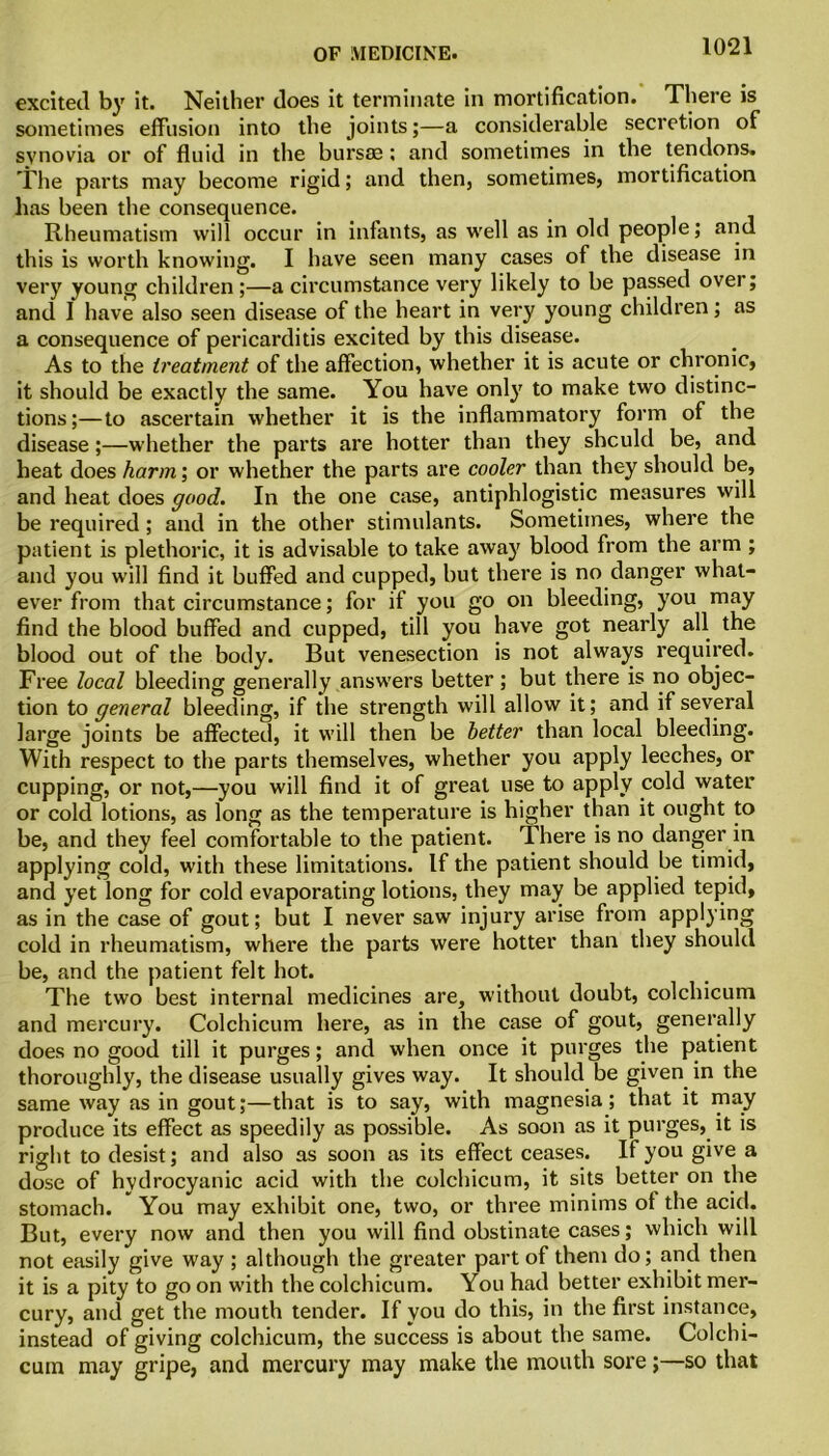 excited by it. Neither does it terminate in mortification. There is sometimes effusion into the joints;—a considerable secretion of synovia or of fluid in the bursaa: and sometimes in the tendons. The parts may become rigid; and then, sometimes, mortification has been the consequence. Rheumatism will occur in infants, as well as in old people; and this is worth knowing. I have seen many cases of the disease in very young children ;—a circumstance very likely to be passed over; and I have also seen disease of the heart in very young children; as a consequence of pericarditis excited by this disease. As to the treatment of the affection, whether it is acute or chronic, it should be exactly the same. You have only to make two distinc- tions;— to ascertain whether it is the inflammatory form of the disease;—whether the parts are hotter than they should be, and heat does harm; or whether the parts are cooler than they should be, and heat does good. In the one case, antiphlogistic measures will be required; and in the other stimulants. Sometimes, where the patient is plethoric, it is advisable to take away blood from the arm ; and you will find it buffed and cupped, but there is no danger what- ever from that circumstance; for if you go on bleeding, you may find the blood buffed and cupped, till you have got nearly all the blood out of the body. But venesection is not always required. Free local bleeding generally answers better; but there is no objec- tion to general bleeding, if the strength will allow it; and if several large joints be affected, it will then be better than local bleeding. With respect to the parts themselves, whether you apply leeches, or cupping, or not,—you will find it of great use to apply cold water or cold lotions, as long as the temperature is higher than it ought to be, and they feel comfortable to the patient. There is no danger in applying cold, with these limitations. If the patient should be timid, and yet long for cold evaporating lotions, they may be applied tepid, as in the case of gout; but I never saw injury arise from applying cold in rheumatism, where the parts were hotter than they should be, and the patient felt hot. The two best internal medicines are, without doubt, colchicum and mercury. Colchicum here, as in the case of gout, generally does no good till it purges; and when once it purges the patient thoroughly, the disease usually gives way. It should be given in the same way as in gout;—that is to say, with magnesia; that it may produce its effect as speedily as possible. As soon as it purges, it is right to desist; and also as soon as its effect ceases. If you give a dose of hydrocyanic acid with the colchicum, it sits better on the stomach. You may exhibit one, two, or three minims of the acid. But, every now and then you will find obstinate cases; which will not easily give way ; although the greater part of them do; and then it is a pity to go on with the colchicum. You had better exhibit mer- cury, and get the mouth tender. If you do this, in the first instance, instead of giving colchicum, the success is about the same. Colchi- cum may gripe, and mercury may make the mouth sore;—so that