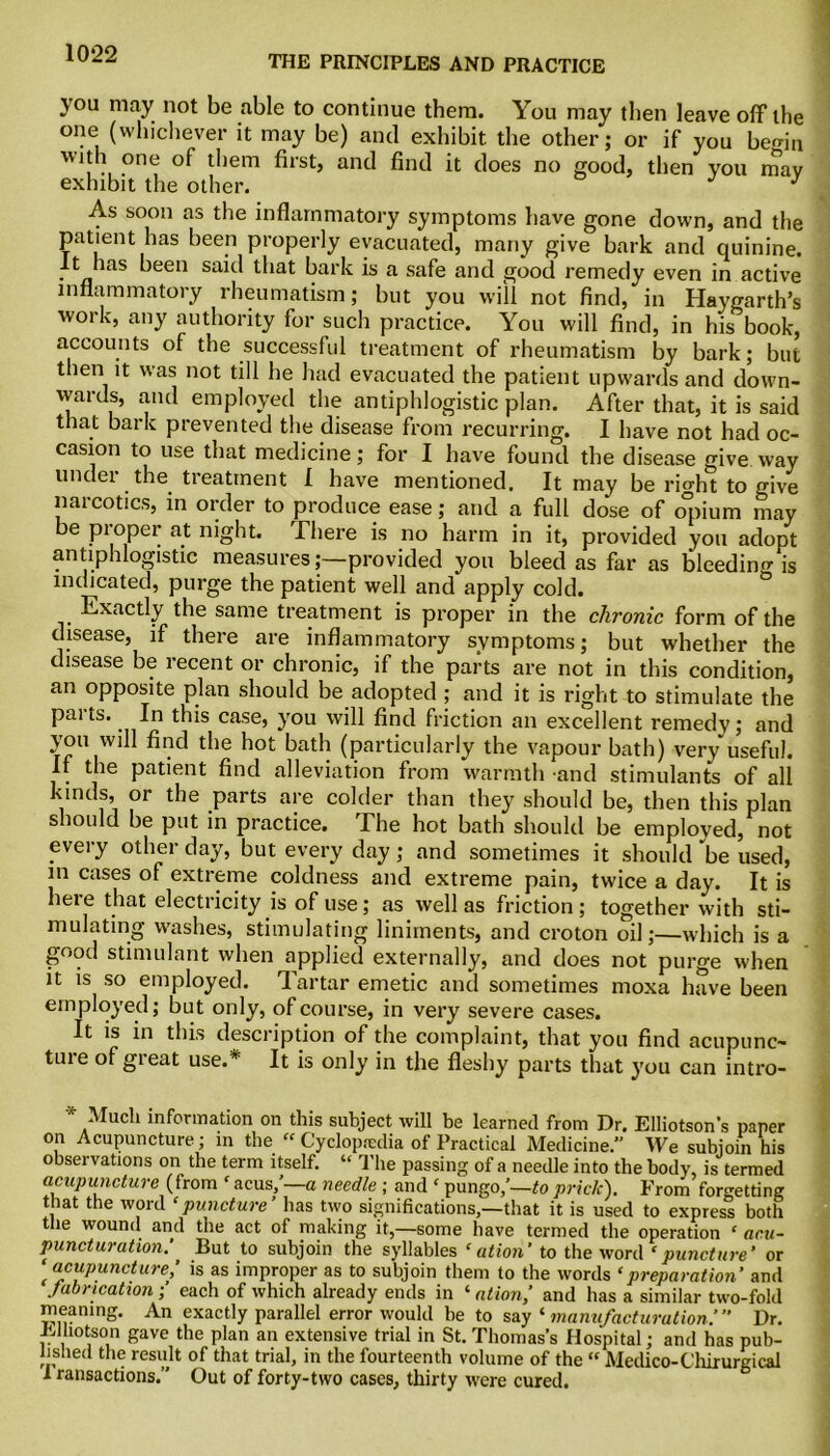 THE PRINCIPLES AND PRACTICE you may not be able to continue them. You may then leave off the one (whichever it may be) and exhibit, the other; or if you bemn with one of them first, and find it does no good, then vou mav exhibit the other. j j As soon as the inflammatory symptoms have gone down, and the patient has been properly evacuated, many give bark and quinine. It has been said that bark is a safe and good remedy even in active inflammatory rheumatism; but you will not find, in Haygarth’s work, any authority for such practice. You will find, in his book, accounts of the successful treatment of rheumatism by bark; but then it was not till he had evacuated the patient upwards and down- wards, and employed the antiphlogistic plan. After that, it is said that bark prevented the disease from recurring. I have not had oc- casion to use that medicine; for I have found the disease give way under the treatment I have mentioned. It may be richt to give narcotics, in order to produce ease; and a full dose of o°pium may be pioper at night. There is no harm in it, provided you adopt antiphlogistic measures;—provided you bleed as far as bleeding js indicated, purge the patient well and apply cold. Exactly the same treatment is proper in the chronic form of the disease, if there are inflammatory symptoms; but whether the disease be recent or chronic, if the parts are not in this condition, an opposite plan should be adopted ; and it is right to stimulate the pai ts.. In this case, you will find friction an excellent remedy ; and you will find the hot bath (particularly the vapour bath) very useful. If the patient find alleviation from warmth and stimulants of all kinds, or the parts are colder than they should be, then this plan should be put in practice. The hot bath should be employed, not every other day, but every day; and sometimes it should be used, in cases of extreme coldness and extreme pain, twice a day. It is heie that electricity is of use; as well as friction; together with sti- mulating washes, stimulating liniments, and croton oil;—which is a good stimulant when applied externally, and does not purge when it is so employed. Tartar emetic and sometimes moxa have been employed; but only, of course, in very severe cases. It is in this description of the complaint, that you find acupunc- tuie of gteat use.* It is only in the fleshy parts that you can intro- Mucli information on this subject will be learned from Dr. Elliotson’s paper on Acupuncture; in the “ Cyclopaedia of Practical Medicine. We subjoin his observations on the term itself. “ The passing of a needle into the body, is termed acupuncture (from f acus/—a needle ; and ‘ pungo/—to prick). From forgetting that the word ‘puncture’ has two significations,—that it is used to express both the wound and the act of making it,—some have termed the operation ‘ acu- punctur ation’ But to subjoin the syllables ‘ ation’ to the word * puncture’ or ‘ acupuncture,’ is as improper as to subjoin them to the words ‘preparation’ and fabrication; each of which already ends in ‘ ation,’ and has a similar two-fold meaning. An exactly parallel error would be to say 1 manufacturation.’” Dr. Eiliotson gave the plan an extensive trial in St. Thomas’s Hospital; and has pub- lished the result of that trial, in the fourteenth volume of the “ Medico-Chirurgical I ransactions. Out of forty-two cases, thirty were cured.