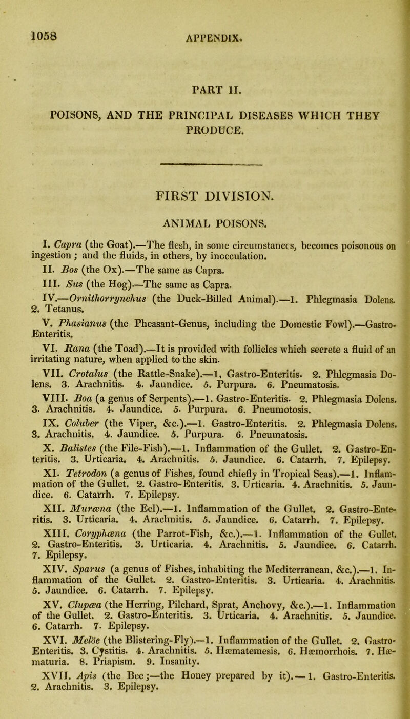 TART II. rOISONS, AND THE PRINCIPAL DISEASES WHICH THEY PRODUCE. FIRST DIVISION. ANIMAL POISONS. I. Capra (the Goat).—The flesh, in some circumstances, becomes poisonous on ingestion j and the fluids, in others, by inocculation. II. Bos (the Ox).—The same as Capra. III. Sus (the Hog)—The same as Capra. IV. —Ornithorrynchus (the Duck-Billed Animal).—1. Phlegmasia Dolens. 2. Tetanus. V. Phasianus (the Pheasant-Genus, including the Domestic Fowl).—Gastro- Enteritis. VI. Rana (the Toad).—It is provided with follicles which secrete a fluid of an irritating nature, when applied to the skin. VII. Crotalus (the Rattle-Snake).—1, Gastro-Enteritis. 2. Phlegmasia Do- lens. 3. Arachnitis. 4. Jaundice. 5. Purpura. 6. Pneumatosis. VIII. Boa (a genus of Serpents).—1. Gastro-Enteritis- 2. Phlegmasia Dolens. 3- Arachnitis. 4. Jaundice. 5. Purpura. 6. Pneuiuotosis. IX. Coluber (the Viper, &c.).—1. Gastro-Enteritis. 2. Phlegmasia Dolens. 3. Arachnitis. 4. Jaundice. 5. Purpura. 6. Pneumatosis. X. Balistes (the File-Fish).—I. Inflammation of the Gullet. 2. Gastro-En- teritis. 3. Urticaria. 4. Arachnitis. 5. Jaundice. C. Catarrh. 7. Epilepsy. XI. Tetrodon (a genus of Fishes, found chiefly in Tropical Seas).—1. Inflam- mation of the Gullet. 2. Gastro-Enteritis. 3. Urticaria. 4. Arachnitis. 5. Jaun- dice. 6. Catarrh. 7. Epilepsy. XII. Murcena (the Eel).—1. Inflammation of the Gullet. 2. Gastro-Ente- ritis. 3. Urticaria. 4. Arachnitis. 5. Jaundice. 6. Catarrh. 7. Epilepsy. XIII. Coryphcena (the Parrot-Fish, &c.).—1. Inflammation of the Gullet. 2. Gastro-Enteritis. 3. Urticaria. 4. Arachnitis. 5. Jaundice. 6. Catarrh. 7. Epilepsy. XIV. Sparus (a genus of Fishes, inhabiting the Mediterranean, &c.).—1. In- flammation of the Gullet. 2. Gastro-Enteritis. 3. Urticaria. 4. Arachnitis. 5. Jaundice. 6. Catarrh. 7. Epilepsy. XV. Clupcea (the Herring, Pilchard, Sprat, Anchovy, &c.).—1. Inflammation of the Gullet. 2. Gastro-Enteritis. 3. Urticaria. 4. Arachnitis. 5. Jaundice. 6. Catarrh. 7- Epilepsy. XVI. Melbe (the Blistering-Fly).—1. Inflammation of the Gullet. 2. Gastro- Enteritis. 3. Cystitis. 4. Arachnitis. 5. Hsematemesis. C. Hsemorrhois. 7. Iltc- maturia. 8. Priapism. 9. Insanity. XVII. Apis (the Bee;—the Honey prepared by it).— 1. Gastro-Enteritis. 2. Arachnitis. 3. Epilepsy.