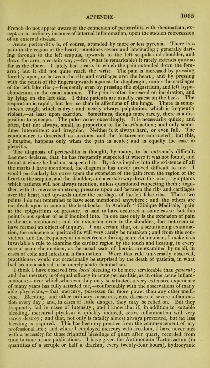 10G5 French do not appear aware of the connexion of pericarditis with rheumatism, ex- cept as an ordinary instance of internal inflammation, upon the sudden retrocession of an external disease. Acute pericarditis is, of course, attended by more or less pyrexia. There is a pain in the region of the heart, sometimes severe and lancinating ; generally dart- ing through to the left scapula, upwards to the left scapula and shoulder, and down the arm, a certain way ;—for (what is remarkable) it rarely extends quite so far as the elbow. I lately had a case, in which the pain extended down the fore- arm ; but it did not quite reach the wrist. The pain is increased by pressing forcibly upon, or between the ribs and cartilages over the heart; and by pressing with the points of the fingers upwards against the diaphragm, under the cartilages of the left false ribs;—frequently even by pressing the epigastrium, and left hypo- chondrium, in the usual manner. The pain is often increased on inspiration, and by lying on the left side. I think patients are usually easiest on the back. The respiration is rapid ; but less so than in affections of the lungs. There is some- times a cough, which is dry ; and nearly always palpitation, which is frequently violent,—at least upon exertion. Sometimes, though more rarely, there is a dis- position to syncope. The pulse varies exceedingly. It is necessarily quick; and often, but not always, small, in proportion to the heart’s action ; and only some- times intermittent and irregular. Neither is it always hard, or even full. The countenance is described as anxious, and the features are contracted; but this, I imagine, happens only when the pain is acute; and is equally the case in pleuritis. The diagnosis of pericarditis is thought, by many, to be extremely difficult. Laennec declares, that he has frequently suspected it where it was not found, and found it where he had not suspected it. By close inquiry into the existence of all the marks I have mentioned, the diagnosis has never proved difficult to me: 1 would particularly lay stress upon the extension of the pain from the region of the heart to the scapula, and the shoulder, and a certain way down the arm;—symptoms which patients will not always mention, unless questioned respecting them ; toge- ther with its increase on strong pressure upon and between the ribs and cartilages over the heart, and upwards under the cartilages of the left false ribs. These two points I do not remember to have seen mentioned anywhere; and the others are not dwelt upon in some of the best books. In Andral’s “ Clinique Medicale,” pain at the epigastrium on pressure, is said to have occurred in some cases; but this point is not spoken of as if inquired into. In one case only is the extension of pain to the arm mentioned; and its extension even to the shoulder, does not seem to have formed an object of inquiry. 1 am certain that, on a scrutinizing examina- tion, the existence of pericarditis will very rarely be mistaken ; and from this con- viction, and the frequency of its occurrence daring acute rheumatism, I make it as invariable a rule to examine the cardiac region by the touch and hearing, in every case of acute rheumatism, as the usual seats of hernia are examined by us all, in cases of colic and intestinal inflammation. Were this rule universally observed, practitioners would not occasionally be surprised by the death of patients, in what had been considered to be merely acute rheumatism, 1 think I have observed free local bleeding to be more serviceable than general; and that mercury is of equal efficacy in acute pericarditis, as in other acute inflam- mations;—over which,wherever they may be situated, a very extensive experience of many years has fully satisfied me,—conformably with the observations of many able physicians,—that mercury, possesses far more power than any other medi- cine. Bleeding, and other ordinary measures, cure diseases of severe inflamma- tion every day ; and, in cases of little danger, they may be relied on. But they frequently fail in cases of intensity; and I know that if, in addition to suitable bleeding, mercurial ptyalism is quickly induced, active inflammation will very rarely destroy; and that, not only is fatality almost always prevented, but far less bleeding is required. This has been my practice from the commencement of my professional life; and where 1 employed mercury with freedom, I have never met with a necessity for those frightful bleedings of quart after quart, recorded from time to time in our publications. I have given the Antimonium Tartarizatum (in quantities of a scruple or half a drachm, every twenty-four hours), hydrocyanic