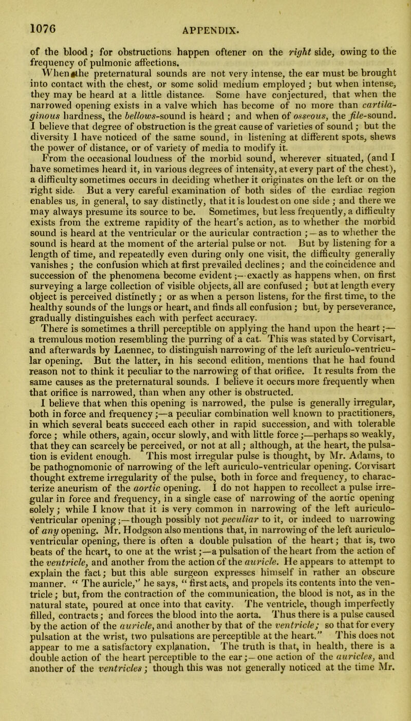 of the blood; for obstructions happen oftener on the right side, owing to the frequency of pulmonic affections. Whenathe preternatural sounds are not very intense, the ear must be brought into contact with the chest, or some solid medium employed ; but when intense, they may be heard at a little distance- Some have conjectured, that when the narrowed opening exists in a valve which has become of no more than cartila- ginous hardness, the 6e//ows-sound is heard ; and when of osseous, the _/i/e-sound. I believe that degree of obstruction is the great cause of varieties of sound; but the diversity 1 have noticed of the same sound, in listening at different spots, shews the power of distance, or of variety of media to modify it. From the occasional loudness of the morbid sound, wherever situated, (and I have sometimes heard it, in various degrees of intensity, at every part of the chest), a difficulty sometimes occurs in deciding whether it originates on the left or on the right side. But a very careful examination of both sides of the cardiac region enables us, in general, to say distinctly, that it is loudest on one side; and there we may always presume its source to be. Sometimes, but less frequently, a difficulty exists from the extreme rapidity of the heart’s action, as to whether the morbid sound is heard at the ventricular or the auricular contraction ; —as to whether the sound is heard at the moment of the arterial pulse or not. But by listening for a length of time, and repeatedly even during only one visit, the difficulty generally vanishes ; the confusion which at first prevailed declines; and the coincidence and succession of the phenomena become evidentexactly as happens when, on first surveying a large collection of visible objects, all are confused ; but at length every object is perceived distinctly; or as when a person listens, for the first time, to the healthy sounds of the lungs or heart, and finds all confusion; but by perseverance, gradually distinguishes each with perfect accuracy. There is sometimes a thrill perceptible on applying the hand upon the heart;— a tremulous motion resembling the purring of a cat- This was stated by Corvisart, and afterwards by Laennec, to distinguish narrowing of the left auriculo-ventricu- lar opening. But the latter, in his second edition, mentions that he had found reason not to think it peculiar to the narrowing of that orifice. It results from the same causes as the preternatural sounds. I believe it occurs more frequently when that orifice is narrowed, than when any other is obstructed. I believe that when this opening is narrowed, the pulse is generally irregular, both in force and frequency;—a peculiar combination well known to practitioners, in which several beats succeed each other in rapid succession, and with tolerable force ; while others, again, occur slowly, and with little force;—perhaps so weakly, that they can scarcely be perceived, or not at all; although, at the heart, the pulsa- tion is evident enough. This most irregular pulse is thought, by Mr. Adams, to be pathognomonic of narrowing of the left auriculo-ventricular opening. Corvisart thought extreme irregularity of the pulse, both in force and frequency, to charac- terize aneurism of the aortic opening. I do not happen to recollect a pulse irre- gular in force and frequency, in a single case of narrowing of the aortic opening solely; while I know that it is very common in narrowing of the left auriculo- ventricular opening;—though possibly not peculiar to it, or indeed to narrowing of any opening. Mr. Hodgson also mentions that, in narrowing of the left auriculo- ventricular opening, there is often a double pulsation of the heart; that is, two beats of the heart, to one at the wrist;—a pulsation of the heart from the action of the ventricle, and another from the action of the auricle. He appears to attempt to explain the fact; but this able surgeon expresses himself in rather an obscure manner. “ The auricle,” he says, “ first acts, and propels its contents into the ven- tricle; but, from the contraction of the communication, the blood is not, as in the natural state, poured at once into that cavity. The ventricle, though imperfectly filled, contracts; and forces the blood into the aorta. Thus there is a pulse caused by the action of the auricle, and another by that of the ventricle; so that for every pulsation at the wrist, two pulsations are perceptible at the heart.” This does not appear to me a satisfactory explanation. The truth is that, in health, there is a double action of the heart perceptible to the ear;—one action of the auricles, and another of the ventricles; though this was not generally noticed at the time Mr.