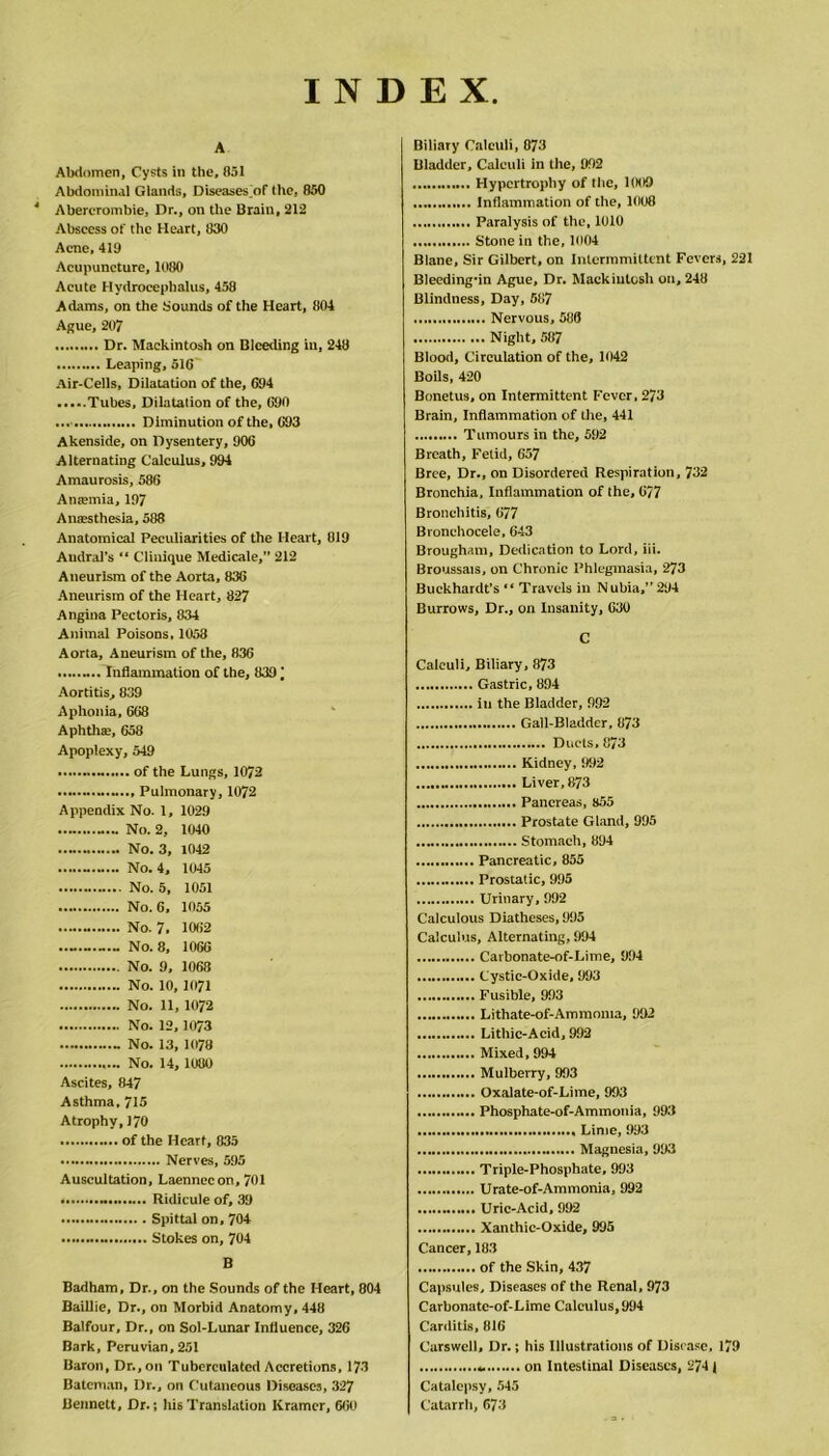 INDEX A Abdomen, Cysts in the, 851 Abdominal Glands, Diseases of the, 850 4 Abercrombie, Dr., on tile Brain, 212 Abscess of the Heart, 830 Acne, 419 Acupuncture, 1080 Acute Hydrocephalus, 458 Adams, on the Sounds of the Heart, 804 Ague, 207 Dr. Mackintosh on Bleeding in, 248 Leaping, 516 Air-Cells, Dilatation of the, 694 Tubes, Dilatation of the, 690 Diminution of the, 693 Akenside, on Dysentery, 906 Alternating Calculus, 994 Amaurosis, 586 Antemia, 197 Anaesthesia, 588 Anatomical Peculiarities of the Heart, 819 Audral’s “ Clinique Medicate, 212 Aneurism of the Aorta, 836 Aneurism of the Heart, 827 Angina Pectoris, 834 Animal Poisons, 1058 Aorta, Aneurism of the, 836 Inflammation of the, 839 Aortitis, 839 Aphonia, 668 Aphthae, 658 Apoplexy, 549 - of the Lungs, 1072 Pulmonary, 1072 Appendix No. 1, 1029 No. 2, 1040 No. 3, 1042 No. 4, 1045 No. 5, 1051 No. 6, 1055 No. 7, 1062 No. 8, 1066 No. 9, 1068 No. 10,1071 No. 11, 1072 No. 12,1073 - No. 13, 1078 No. 14, 1080 Ascites, 847 Asthma, 715 Atrophy, 170 of the Heart, 835 Nerves, 595 Auscultation, Laennecon, 701 Ridicule of, 39 Spittal on, 704 Stokes on, 704 B Badham, Dr., on the Sounds of the Heart, 804 Baillie, Dr., on Morbid Anatomy, 448 Balfour, Dr., on Sol-Lunar Influence, 326 Bark, Peruvian, 251 Baron, Dr., on Tubcrculated Accretions, 173 Bateman, Dr., on Cutaneous Diseases, 327 Bennett, Dr.; his Translation Kramer, 660 Biliary Calculi, 873 Bladder, Calculi in the, 992 Hypertrophy of the, 1009 Inflammation of the, 1008 Paralysis of the, 1010 Stone in the, 1004 Blane, Sir Gilbert, on Intcrmmittcnt Fevers, 221 Bleeding-in Ague, Dr. Mackintosh on, 248 Blindness, Day, 587 Nervous, 586 Night, 587 Blood, Circulation of the, 1042 Boils, 420 Bonetus, on Intermittent Fever, 273 Brain, Inflammation of the, 441 Tumours in the, 592 Breath, Fetid, 657 Brce, Dr., on Disordered Respiration, 732 Bronchia, Inflammation of the, 6/7 Bronchitis, 677 Bronchocele, 643 Brougham, Dedication to Lord, iii. Broussats, on Chronic Phlegmasia, 273 Buckhardt’s “ Travels in Nubia,”294 Burrows, Dr., on Insanity, 630 C Calculi, Biliary, 873 Gastric, 894 in the Bladder, 992 Gall-Bladder, 873 Ducts, 873 Kidney, 992 Liver,873 Pancreas, 855 Prostate Gland, 995 Stomach, 894 Pancreatic, 855 Prostatic, 995 Urinary, 992 Calculous Diatheses, 995 Calculus, Alternating, 994 Carbonate-of-Lime, 994 Cystic-Oxide, 993 Fusible, 993 Lithate-of-Ammoma, 992 Lithic-Acid, 992 Mixed, 994 Mulberry, 993 Oxalate-of-Lime, 993 Phosphate-of-Ammonia, 993 Lime, 993 Magnesia, 993 Triple-Phosphate, 993 Urate-of-Ammonia, 992 Uric-Acid, 992 Xanthic-Oxide, 995 Cancer, 183 of the Skin, 437 Capsules, Diseases of the Renal, 973 Carbonate-of-Lime Calculus, 994 Carditis, 816 Carswell, Dr.; his Illustrations of Disease, 179 on Intestinal Diseases, 2741 Catalepsy, 545 Catarrh, 673