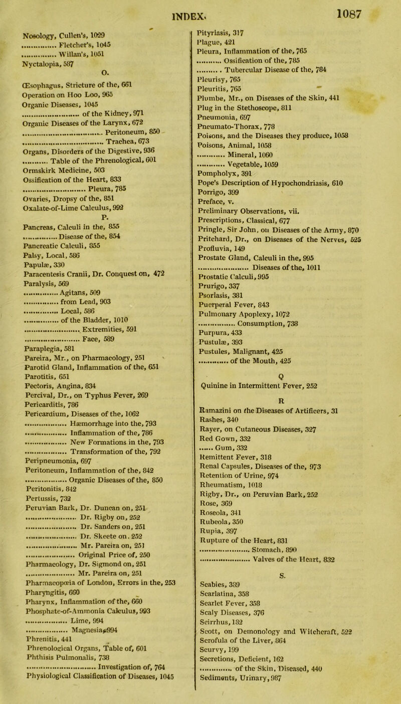 Nosology, Cullen’s, 1029 Fletcher's, 1045 Willan's, 1051 Nyctalopia, 587 O. (Esophagus, Stricture of the, 661 Operation on Hoo Loo, 965 Organic Diseases, 1045 of the Kidney, 971 Organic Diseases of the Larynx, 672 Peritoneum, 850 Trachea, 673 Organs, Disorders of the Digestive, 936 Table of the Phrenological, 601 Ormskirk Medicine, 503 Ossification of the Heart, 833 Pleura, 785 Ovaries, Dropsy of the, 851 Oxalate-of-Lime Calculus, 992 P. Pancreas, Calculi in the, 855 Disease of the, 854 Pancreatic Calculi, 055 Palsy, Local, 586 Papulae, 330 Paracentesis Cranii, Dr. Conquest on, 472 Paralysis, 569 Agitans, 509 from Lead, 903 Local, 586 of the Bladder, 1010 Extremities, 591 Face, 589 Paraplegia, 581 Pareira, Mr., on Pharmacology, 251 Parotid Gland, Inflammation of the, 651 Parotitis, 651 Pectoris, Angina, 834 Percival, Dr., on Typhus Fever, 269 Pericarditis, 786 Pericardium, Diseases of the, 1062 Haemorrhage into the, 793 Inflammation of the, 786 New Formations in the, 793 Transformation of the, 792 Peripneumonia, 697 Peritoneum, Inflammation of the, 842 Organic Diseases of the, 850 Peritonitis, 842 Pertussis, 732 Peruvian Bark, Dr. Duncan on, 251 Dr. Rigby on, 252 Dr. Sanders on, 251 Dr. Skeete on. 252 Mr. Pareira on, 251 Original Price of, 250 Pharmacology, Dr. Sigmond on, 251 Mr. Pareira on, 251 Pharmacopoeia of London, Errors in the, 253 Pharyngitis, 660 Pharynx, Inflammation of the, 660 Phosphate-of-Ammonia Calculus, 993 Lime, 994 Magnesiaf994 Phrenitis, 441 Phrenological Organs, Table of, 601 Phthisis Pulmonalis, 730 Investigation of, 764 Physiological Classification of Diseases, 1045 Pityriasis, 317 Plague, 421 Pleura, Inflammation of the, 765 Ossification of the, 785 Tubercular Disease of the, 784 Pleurisy, 765 Pleuritis, 765 Plumbe, Mr., on Diseases of the Skin, 441 Plug in the Stethoscope, 811 Pneumonia, 697 Pneumato-Thorax, 778 Poisons, and the Diseases they produce, 1058 Poisons, Animal, 1058 Mineral, 1060 Vegetable, 1059 Pompholyx, 391 Pope’s Description of Hypochondriasis, 610 Porrigo, 399 Preface, v. Preliminary Observations, vii. Prescriptions, Classical, 677 Pringle, Sir John, on Diseases of the Army, 870 Pritchard, Dr., on Diseases of the Nerves, 525 Profluvia, 149 Prostate Gland, Calculi in the, 995 Diseases of the, 1011 Prostatic Calculi, 995 Prurigo, 337 Psoriasis, 381 Puerperal Fever, 843 Pulmonary Apoplexy, 1072 Consumption, 738 Purpura, 433 Pustulie, 393 Pustules, Malignant, 425 of the Mouth, 425 Q Quinine in Intermittent Fever, 252 R Ramazini on the Diseases of Artificers, 31 Rashes, 340 Rayer, on Cutaneous Diseases, 327 Red Gown, 332 Gum, 332 Remittent Fever, 318 Renal Capsules, Diseases of the, 973 Retention of Urine, 974 Rheumatism, 1018 Rigby, Dr., on Peruvian Bark, 252 Rose, 369 1 Roseola, 341 Rubeola, 350 Rupia, 397 Rupture of the Heart, 831 Stomach, 890 Valves of the Heart, 832 S. Scabies, 339 Scarlatina, 358 Scarlet Fever, 358 Scaly Diseases, 376 Seirrhus, 132 Scott, on Demonology and Witchcraft, 522 Scrofula of the Liver, 864 Scurvy,199 Secretions, Deficient, 162 of the Skin, Diseased, 440 Sediments, Urinary, 987