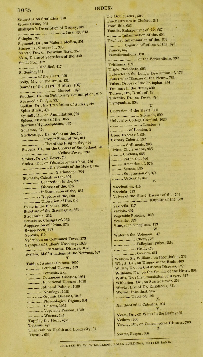 Sennertus on Scarlatina, 3511 Serous Uiine, 985 Shakspere’s Description of Dropsy, 849 INDEX. . Insanity, 613 Shingles, 386 Sigmond, Dr., on Materia Medica, 251 Sinapisms, Vinegar in, 383 Skeete, Dr., on Peruvian Bark, 252 Skin, Diseased Secretions of the, 440 Small-Pox, 402 Modified, 417 Softening, 104 of the Heart, 829 Solly, Mr., on the Brain, 431 Sounds of the Heart, Healthy, 10G7 Morbid, 1073 Southey, Dr., on Pulmonary Consumption, 219 Spasmodic Codgh, 737 Spillan, Dr., his Translation of Andral,212 Spina Bifida, 474 Spittall, Dr., on Auscultation, 704 Spleen, Diseases of the, 855 Spurious Hydrocephalus, 465 Squamae, 376 Stethoscope, Dr. Stokes on the, 700 Proper Form of the, 811 Use of the Plug in the, 814 Stevens, Dr., on the Cholera of Sunderland, 28 Yellow Fever, 292 Stoker, Dr., on Fever, 79 Stokes, Dr., on Diseases of the Chest, 786 the Sounds of the Heart, 804 Stethoscope, 704 Stomach, Calculi in the, 894 Concretions in the, 921 Diseases of the, 876 Inflammation of the, 884 Rupture of the, 890 Ulceration of the, 890 Stone in the Bladder, 1004 Stricture of the (Esophagus, 661 Strophulus, 332 Structure, Changes of, 162 Suppression of Urine, 974 Swine-Pock, 417 Sycosis, 419 Sydenham on Continued Fever, 273 Synopsis of Cullen’s Nosology, 1029 Cutaneous Diseases, 1051 System, Malformations of the Nervous, 597 T. Table of Animal Poisons, 1055 Cerebral Nerves, 453 Contents, xxi. Cutaneous Diseases, 1051 Functional Diseases, 1050 Mineral Poiso is. 1060 Nosology, 1029 Organic Diseases, 1045 Phrenological Organs, 601 Poisons, 1055 Vegetable Poisons, 1059 Worms, 195 Tapping the Head, 472 Tetanus 479 Thackrah on Health and Longevity, 31 Thrush, 658 Tic Douloureux, 506 Tin-Mattresses in Cholera, 247 Tonsillitis, 663 Tonsils, Enlargement of the, 667 . Inflammation of the, 654 Trachea, Inflammation of the, 668 .... Organic Affections of the, 673 Trance, 547 Transformations, 170 of the Pericardium, 792 Trichoma, 439 Triple Phosphate, 993 Tubercles in the Lungs, Description of, 173 Tubercular Diseases of the Pleura, 784 Tubes, Dropsy of the Fallopian, 854 Tumours in the Brain, 592 Turner, Dr., Death of, 78 Tweedie, Dr., on Fever, 275 Tympanites, 854 Ulceration of the Heart, 830 Stomach, 890 University College Hospital, 1026 London, 2 of London,2 Urea, Excess of, 984 Urinary Calculi, 992 Sediments, 986 Urine, Chyle in the, 986 Chylous, 986 Fat in the, 986 Retention of, 974 Serous, 985 Suppression of, 974 Urticaria, 344 ^ Vaccination, 415 Vaccinia, 413 Valves of the Heart, Disease of the, 705 Rupture of the, 832 Varicella, 417 Variola, 402 Vegetable Poisons, 1059 Vesieulse, 383 Vinegar in Sinapisms, 133 W. Water in the Abdomen, 847 Chest, 776 Fallopian Tubes, 854 Head, 459 Ovaries, 851 Watson, Sir William, on Inoculation, 358 Whytt, Dr., on Dropsy in the Brain, 463 Willan, Dr., on Cutaneous Diseases, 327 Williams, Dr., on the Sounds of the Heart, 804 Willis, Dr.; his Translation of Rayer. 327 Withering, Dr., on Scarlet Fever, 358 Works, List of Dr. Elliotson s, 841 Worms, Intestinal, 955 Table of, 195 X. Xanthic-Oxide Calculus, 995 Y. Yeats, Dr., on Water in the Brain, 459 Yellows, 866 Young, Dr., on Consumptive Diseases, /l>3 Z Zoster,Herpes, 386. PHINTKD BV W. WILCOCKBON, BOLLS BU.LD.NUS, KBTTKR LANK.