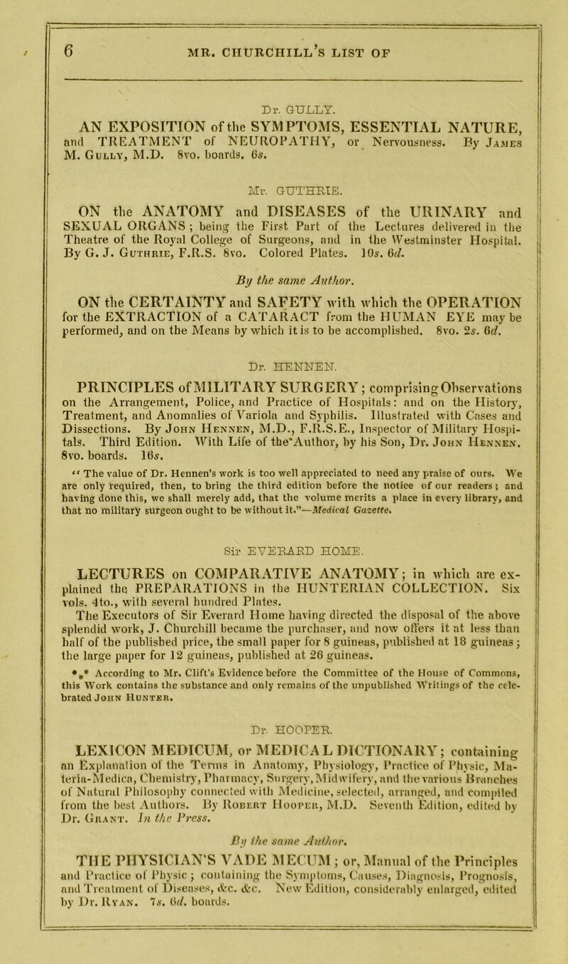 Dr. GULLY. AN EXPOSITION of the SYMPTOMS, ESSENTIAL NATURE, and TREATMENT of NEUROPATHY, or Nervousness. By Jasies M. Gully, M.D. 8vo. boards. 6s. Mr. GUTHRIE. ON the ANATOMY and DISEASES of the URINARY and SEXUAL ORGANS ; being the First Part of the Lectures delivered in the Theatre of the Royal College of Surgeons, and in the Westminster Hospital. j By G. J. Guthrie, F.R.S. 8vo. Colored Plates. 10s. 6il. Bu the same Author. I ON the CERTAINTY and SAFETY witli which the OPERATION for the EXTRACTION of a CATARACT from the HUxMAN EYE maybe performed, and on the Means by which it is to be accomplished. Svo. 2s. 6d. Dr. HENNEN. PRINCIPLES of MILITARY SURGERY; comprising Observations on the Arrangement, Police, and Practice of Hospitals: and on the History, Treatment, and Anomalies of Variola and Syphilis. Illustrated with Cases ami Dissections. By John Hennen, M.D., F.R.S.E., Inspector of Military Plospi- tals. Third Edition. With Life of the’Author, by his Son, Dr. John Hennen. 8vo. boards. 16s. “ The value of Dr. Hennen’s work is too well appreciated to need any praise of ours. We are only required, then, to bring the third edition before the notice of our readers; and having done this, we shall merely add, that the volume merits a place in every library, and that no military surgeon ought to he without it.”—Medical Gazette. Sir EVERARD HOME. LECTURES on COMPARATIVE ANATOMY; in which are ex- plained the PREPARATIONS in the HUNTERIAN COLLECTION. Six vols. 4to., with several hundred Plates. The Executors of Sir Everard Home having directed the disposal of the above splendid work, J. Churchill became the purchaser, and now offers it at less than half of the published price, the small paper for 8 guineas, published at 18 guineas; the large paper for 12 guineas, published at 26 guineas. •„* According to Mr. Clift's Evidence before the Committee of the House of Commons, this Work contains the substance and only remains of the unpublished Writings of the cele- brated John Hunter. Dr. HOOPER. LEXICON MEDICUM, or MEDICAL DICTIONARY; containing an Explanation of the Terms in Anatomy, Physiology, Practice of Physic, Ma- j teria-Medicn, Chemistry, Pharmacy, Surgery,Midwifery, and the various Branches of Niiturat Philosophy connected with Medicine, selected, arranged, and compiled from the best Authors. By Robert Hooper, M.D. Seventh Edition, edited by Dr. Grant. In the Press. By the same Author. TIIE PHYSICIAN’S VADE MECUM ; or, Manual of the Principles and Practice of Physic ; containing the Symptoms, Causes, Diagnosis, Prognosis, and Treatment of Diseases, tfec. &c. New Edition, considerably enlarged, edited by Dr. Ryan. 7s. (it/, boards.