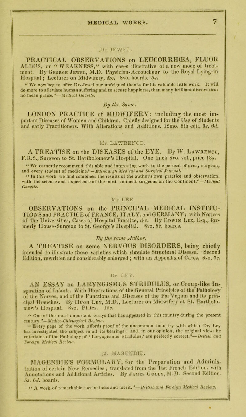 .Dr- JEWEL. PRACTICAL OBSERVATIONS on LEUCORRIKEA, FLUOR ALBUS, or “WEAKNESS,” with cases illustrative of a new mode of treat- ment. By George Jewel, M.D. Physician-Accoucheur to the Royal Lying-in I Hospital; Lecturer on Midwifery, ifcc. 8vo. boards. 5s. “ VVe now beg to offer Dr. Jewel our unfeigned thanles for his valuable little work. It will do more to alleviate human suffering and to secure happiness, than many brilliant discoveries : no mean praise.”—Medical Gazette. By the Same. LONDON PRACTICE of MIDWIFERY: including the most im- portant Diseases of Women and Children. Cbieily designed for the Use of Students and early Practitioners. With Alterations and Additions. 12mo. 6th edit. 6s. 6cl. Mr. LAWRENCE. A TREATISE on the DISEASES of the EYE. By W. Lawrence, F.R.S., Surgeon to St. Bartholomew’s Hospital. One thick 8vo. vol., price 18s. '• We earnestly recommend this able and interesting work to the perusal of every surgeon, and every student of medicine.”— Edinburgh Medical and Surgical Journal. “ In this work we Cud combined the results of the author's own practice and observation, with the science and experience of the most eminent surgeons on the Continent.”—Medical Gazette. Mr. LEE. OBSERVATIONS on the PRINCIPAL MEDICAL INSTITU- TIONS and PRACTICE of FRANCE, ITALY, and GERMANY; with Notices of the Universities, Cases of Hospital Practice, &c, By Edwin Lee, Escp, for- merly House-Surgeon to St. George’s Hospital. 8vo. 8j. boards. By the same Author. A TREATISE on some NERVOUS DISORDERS, being chiefly intended to illustrate those varieties which simulate Structural Disease. Second Edition, rewritten and considerably enlarged ; with an Appendix of Cases. 8vo. 7s. Dr. LEY. AN ESSAY on LARYNGISMUS STRIDULUS, or Croup-like In- )! spiration of Infants. With Illustrations of the General Principles of the Pathology of the Nerves, and of the Functions and Diseases of the Par Vagum and its prin- cipal Branches. By Hugh Ley, M.D., Lecturer on Midwifery at St. Bartholo- mew’s Hospital. 8vo. Plates. 15s. *• One of the most important essays that has appeared in this country during the present century.”—-Medico-Chirurgical Review. “ Every page of the work affords proof of the uncommon industry with which Dr. Ley has investigated the subject in all its hearings; and, in our opinion, the original views he entertains of the Pathology of ‘ Laryngismus Stridulus,’ are perfectly correct.”—British and j Foreign Medical Review. M. MAGENDIE. MAGENDIE’S FORMULARY, for the Preparation and Adminis- tration of certain New Remedies; translated irom the last French Edition, with Annotations and Additional Articles. By James Gully, M.D. Second Edition. 5s. 6d. boards. “ A work of remarkable succinctness and merit.”—British and Foreign Medical Review,