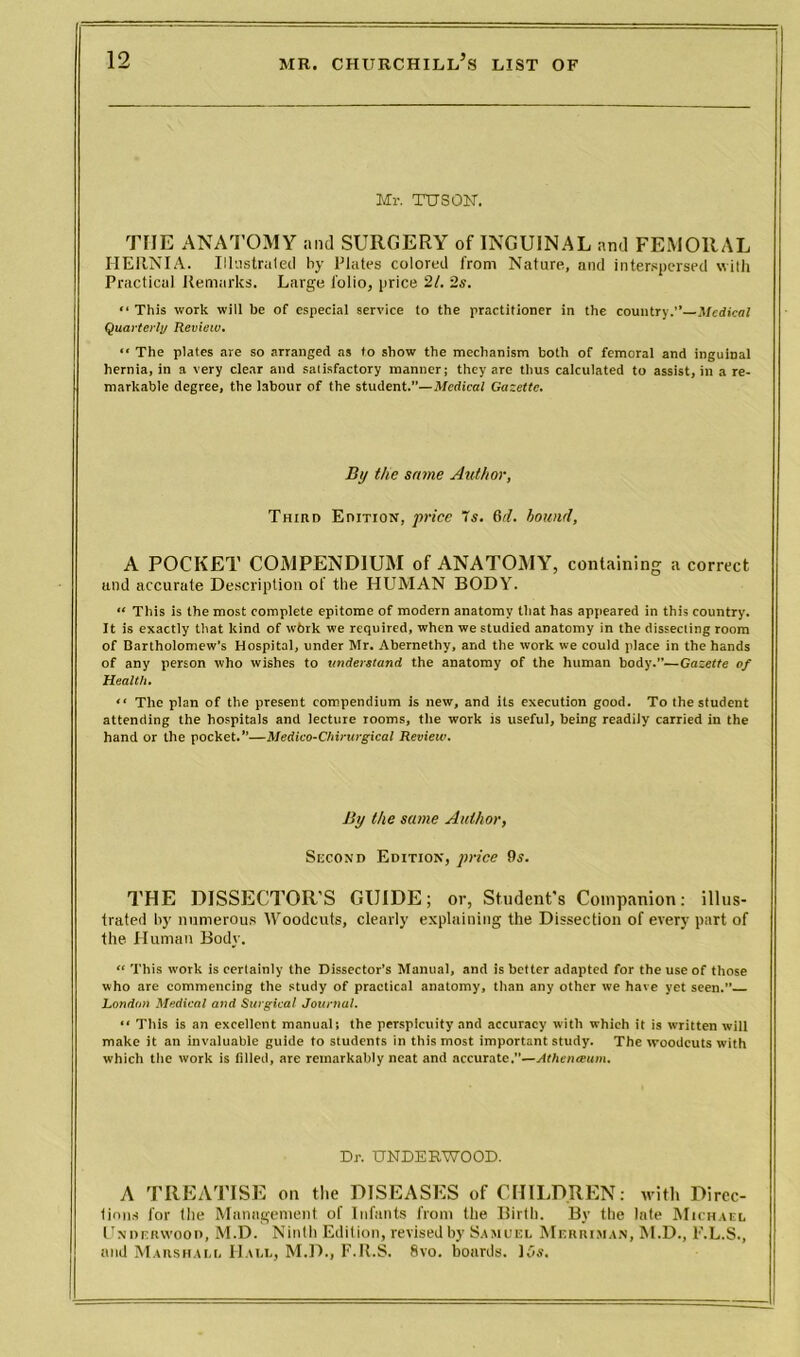 Mr. TUSQN. THE ANATOMY and SURGERY of INGUINAL and FEMORAL HERNIA. Illustrated by Plates colored from Nature, and interspersed with Practical Remarks. Large folio, price 21. 2s. “ This work will be of especial service to the practitioner in the country.” Medical Quarterly Review. “ The plates are so arranged as to show the mechanism both of femoral and inguinal hernia, in a very clear and satisfactory manner; they are thus calculated to assist, in a re- markable degree, the labour of the student.”—Medical Gazette. By the same Author, Third Edition, price 7s. 6d. hound, A POCKET COMPENDIUM of ANATOMY, containing a correct iuul accurate Description of the HUMAN BODY. “ This is the most complete epitome of modern anatomy that has appeared in this country. It is exactly that kind of wbrk we required, when we studied anatomy in the dissecting room of Bartholomew’s Hospital, under Mr. Abernethy, and the work we could place in the hands of any person who wishes to understand the anatomy of the human body.—Gazette of Health. “ The plan of the present compendium is new, and its execution good. To the student attending the hospitals and lecture rooms, the work is useful, being readily carried in the hand or the pocket.”—Medico-Chirurgical Review. By the same Author, Second Edition, price 9s. THE DISSECTOR'S GUIDE; or, Student's Companion: illus- trated by numerous Woodcuts, clearly explaining the Dissection of every part of the Human Body. “ This work is certainly the Dissector’s Manual, and is better adapted for the use of those who are commencing the study of practical anatomy, than any other we have yet seen.” London Medical and Surgical Journal. “ This is an excellent manual; the perspicuity and accuracy with which it is written will make it an invaluable guide to students in this most important study. The woodcuts with which the work is filled, are remarkably neat and accurate.”—Athenaeum. Dr. UNDERWOOD. A TREATISE on the DISEASES of CHILDREN: with Direc- tions for the Management, of Infants from the Birth. By the late Michael Underwood, M.D. Ninth Edition, revised by Samuel Merriman, M.D., E.L.S., and Marshall Hall, M.D., F.R.S. 8vo. boards. I5s.