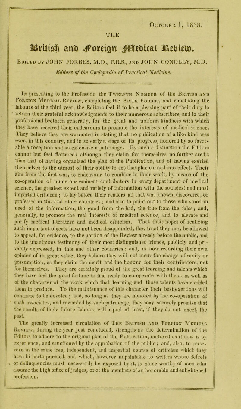 THE October ], 1838. Bvtttgf) ani> Jfomgtt pteincal Bebteto. Edited by JOHN FORBES, M.D., F.R.S., and JOHN CONOLLY, M.D. Editors of the Cyclopedia of Practical Medicine. In presenting (o the Profession the Twelfth Number of the British and Foreign Medical Review, Completing the Sixth Volume, and concluding the labours of the third year, the Editors feel it to be a pleasing part of their duty to return their grateful acknowledgments to their numerous subscribers, and to their professional brethren generally, for the great and uniform kindness with which they have received their endeavours to promote the interests of medical science. They believe they are warranted in stating that no publication of a like kind was { ever, in this country, and in so early a stage of its progress, honored by so favor- able a reception and so extensive a patronage. By such a distinction the Editors cannot but feel flattered; although they claim for themselves no further credit than that of having organized the plan of the Publication, and of having exerted themselves to the utmost of their ability to see that plan carried into effect. Their aim from the first was, to endeavour to combine in their work, by means of the co-operation of numerous eminent contributors in every department of medical science, the greatest extent and variety of information with the soundest and most impartial criticism; to lay before their readers all that was known, discovered, or professed in this and other countries; and also to point out to those who stood in need of the information, the good from the bad, the true from the false; and, generally, to promote the real interests of medical science, and to elevate and purify medical literature and medical criticism. That their hopes of realizing such important objects have not been disappointed, they trust they may be allowed to appeal, for evidence, to the portion of the Review already before the public, and to the unanimous testimony of their most distinguished friends, publicly and pri- vately expressed, in this and other countries : and, in now recording their osvn opinion of its great value, they believe they will not incur the charge of vanity or presumption, as they claim the merit and the honour for their contributors, not for themselves. They are certainly proud of the great learning and talents which they have had the good fortune to find ready to co-operate with them, as well as of the character of the work which that learning and those talents have enabled them to produce. To the maintenance of this character their best exertions will continue to be devoted ; and, so long as they are honored by the co-operation of such associates, and rewarded by such patronage, they may securely promise that the results of their future labours will equal at least, if they do not excel, (he past. The greatly increased circulation of The British and Foreign Medical Review, during the year just concluded, strengthens the determination of the Editors to adhere to the original plan of the Publication, matured as it now is by experience, and sanctioned by the approbation of the public ; and, also, to perse- vere in the same free, independent, and impartial course of criticism which they have hitherto pursued, and which, however unpalatable to writers whose defects or delinquencies must necessarily he exposed by it, is alone worthy of men who assume the high office of j udges, or of the members of an honorable and enlightened profession.