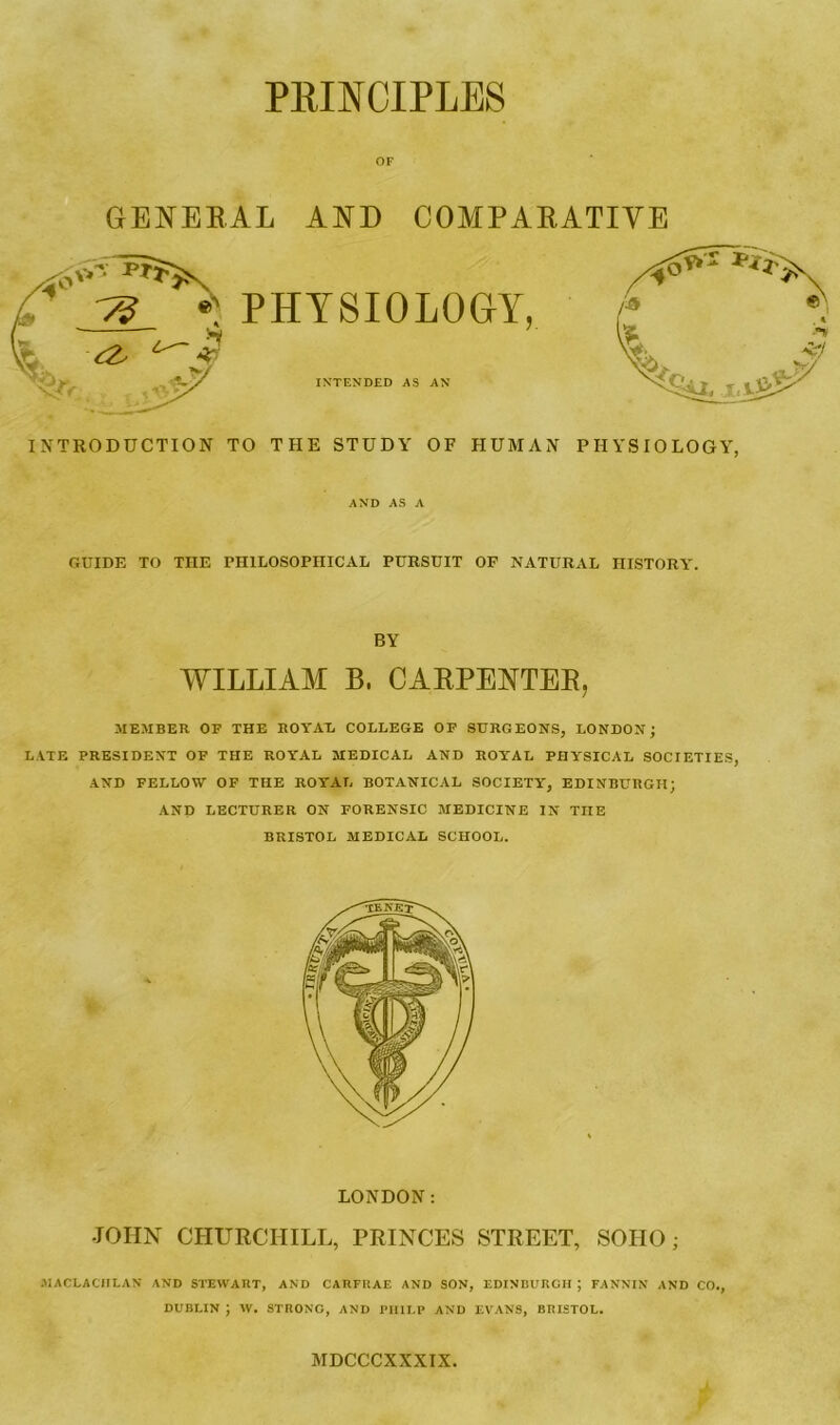 PRINCIPLES OF GENERAL AND COMPARATIVE INTRODUCTION TO THE STUDY OF HUMAN PHYSIOLOGY, AND AS A GUIDE TO THE PHILOSOPHICAL PURSUIT OF NATURAL HISTORY. BY WILLIAM B, CARPENTER, MEMBER OF THE ROYAL COLLEGE OF SURGEONS, LONDON; LATE PRESIDENT OF THE ROYAL MEDICAL AND ROYAL PHYSICAL SOCIETIES, AND FELLOW OF THE ROYAL BOTANICAL SOCIETY, EDINBURGH; AND LECTURER ON FORENSIC MEDICINE IN TIIE BRISTOL MEDICAL SCHOOL. LONDON: JOHN CHURCHILL, PRINCES STREET, SOIIO; MACLACHLAN AND STEWART, AND CARFliAE AND SON, EDINBURGH ; FANNIN AND CO., DUBLIN J W. STRONG, AND PHILP AND EVANS, BRISTOL. MDCCCXXXIX.