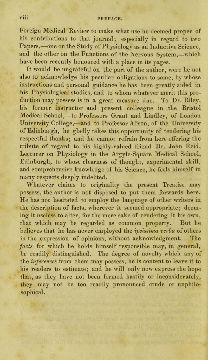 Foreign Medical Review to make what use lie deemed proper of his contributions to that journal; especially in regard to two Papers,—one on the Study of Physiology as an Inductive Science, and the other on the Functions of the Nervous System,—which have been recently honoured with a place in its pages. It would be ungrateful on the part of the author, were he not also to acknowledge his peculiar obligations to some, by whose instructions and personal guidance he has been greatly aided in his Physiological studies, and to whom whatever merit this pro- duction may possess is in a great measure due. To Dr. Riley, his former instructor and present colleague in the Bristol Medical School,—to Professors Grant and Lindley, of London University College,—and to Professor Alison, of the University of Edinburgh, he gladly takes this opportunity of tendering his respectful thanks; and he cannot refrain from here offering the tribute of regard to his highly-valued friend Dr. John Reid, Lecturer on Physiology in the Argyle-Square Medical School, Edinburgh, to whose clearness of thought, experimental skill, and comprehensive knowledge of his Science, he feels himself in many respects deeply indebted. Whatever claims to originality the present Treatise may possess, the author is not disposed to put them forwards here. He has not hesitated to employ the language of other writers in the description of facts, wherever it seemed appropriate; deem- ing it useless to alter, for the mere sake of rendering it his own, that which may be regarded as common property. But he believes that he has never employed the ipsissima verba of others in the expression of opinions, without acknowledgment. The facts for which he holds himself responsible may, in general, be readily distinguished. The degree of novelty which any of the inferences from them may possess, he is content to leave it to his readers to estimate; and he will only now express the hope that, as they have not been formed hastily or inconsiderately, they may not be too readily pronounced crude or unphilo- sophical.