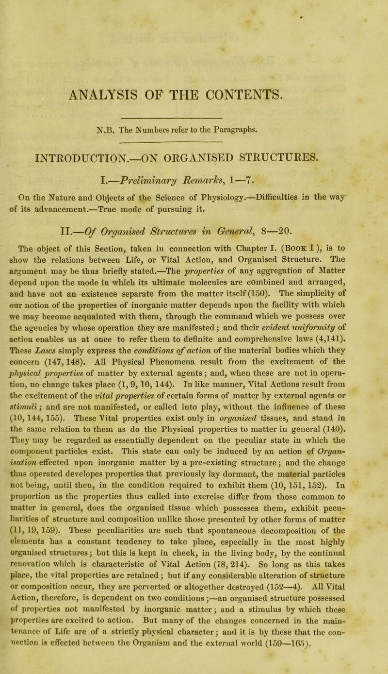 ANALYSIS OF THE CONTENTS. N.B. The Numbers refer to the Paragraphs. INTRODUCTION.—ON ORGANISED STRUCTURES. I.—Preliminary Remarks, 1—7. On the Nature and Objects of the Science of Physiology.—Difficulties in the way of its advancement.—True mode of pursuing it. II.—Of Organised Structures in General, 8—20. The object of this Section, taken in connection with Chapter I. (Book I), is to show the relations between Life, or Vital Action, and Organised Structure. The argument may be thus briefly stated.—The properties of any aggregation of Matter depend upon the mode in which its ultimate molecules are combined and arranged, and have not an existence separate from the matter itself (150). The simplicity of our notion of the properties of inorganic matter depends upon the facility with which we may become acquainted with them, through the command which we possess over the agencies by whose operation they are manifested ; and their evident uniformity of action enables us at once to refer them to definite and comprehensive laws (4,141). These Laws simply express the conditions of action of the material bodies which they concern (147, 148). All Physical Phenomena result from the excitement of the physical properties of matter by external agents; and, when these are not in opera- tion, no change takes place (1, 9, 10, 144). In like manner, Vital Actions result from the excitement of the vital properties of certain forms of matter by external agents or stimuli; and are not manifested, or called into play, without the influence of these (10,144,155). These Vital properties exist only in organised tissues, and stand in the same relation to them as do the Physical properties to matter in general (140). They may be regarded as essentially dependent on the peculiar state in which the component particles exist. This state can only be induced by an action of Organ- isation effected. upon inorganic matter by a pre-existing structure; and the change thus operated developes properties that previously lay dormant, the material particles not being, until then, in the condition required to exhibit them (10,151, 152). In proportion as the properties thus called into exercise differ from those common to matter in general, does the organised tissue which possesses them, exhibit pecu- liarities of structure and composition unlike those presented by other forms of matter (11,19,159). These peculiarities are such that spontaneous decomposition of the elements has a constant tendency to take place, especially in the most highly organised structures; but this is kept in check, in the living body, by the continual renovation which is characteristic of Vital Action (18, 214). So long as this takes place, the vital properties are retained ; but if any considerable alteration of structure or composition occur, they are perverted or altogether destroyed (152—4). All Vital Action, therefore, is dependent on two conditions;—an organised structure possessed of properties not manifested by inorganic matter; and a stimulus by which these properties are excited to action. But many of the changes concerned in the main- tenance of Life are of a strictly physical character; and it is by these that the con- nection is effected between the Organism and the external world (159—165).