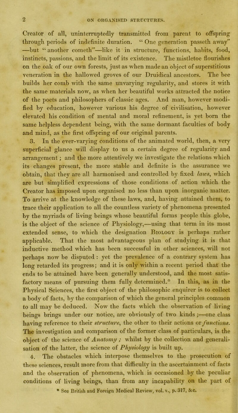 Creator of all, uninterruptedly transmitted from parent to offspring through periods of indefinite duration. “ One generation passeth away” —but “ another cometh”—like it in structure, functions, habits, food, instincts, passions, and the limit of its existence. The mistletoe flourishes on the oak of our own forests, just as when made an object of superstitious veneration in the hallowed groves of our Druidical ancestors. The bee builds her comb with the same unvarying regularity, and stores it with the same materials now, as when her beautiful works attracted the notice of the poets and philosophers of classic ages. And man, however modi- fied by education, however various his degree of civilisation, however elevated his condition of mental and moral refinement, is yet born the same helpless dependent being, with the same dormant faculties of body and mind, as the first offspring of our original parents. 3. In the ever-varying conditions of the animated world, then, a very superficial glance will display to us a certain degree of regularity and arrangement; and the more attentively we investigate the relations which its changes present, the more stable and definite is the assurance we obtain, that they are all harmonised and controlled by fixed lazes, which are but simplified expressions of those conditions of action which the Creator has imposed upon organised no less than upon inorganic matter. To arrive at the knowledge of these laws, and, having attained them, to trace their application to all the countless variety of phenomena presented by the myriads of living beings whose beautiful forms people this globe, is the object of the science of Physiology,—using that term in its most extended sense, to which the designation Biology is perhaps rather applicable. That the most advantageous plan of studying it is that inductive method which has been successful in other sciences, will not perhaps now be disputed : yet the prevalence of a contrary system has long retarded its progress; and it is only within a recent period that the ends to be attained have been generally understood, and the most satis- factory means of pursuing them fully determined.* In this, as in the Physical Sciences, the first object of the philosophic enquirer is to collect a body of facts, by the comparison of which the general principles common to all may be deduced. Now the facts which the observation of living beings brings under our notice, are obviously of two kinds ;—one class having reference to their structure, the other to their actions or functions. The investigation and comparison of the former class of particulars, is the object of the science of Anatomy ; whilst by the collection and generali- sation of the latter, the science of Physiology is built up. 4. The obstacles which interpose themselves to the prosecution of these sciences, result more from that difficulty in the ascertainment of facts and the observation of phenomena, which is occasioned by the peculiar conditions of living beings, than from any incapability on the part of * See British arid Foreign Medical Review, vol. v., p. 317, &c.