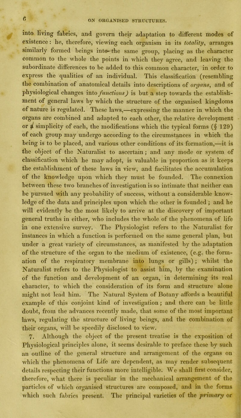 ON ORGANISED STRUCTURES. into living fabrics, ancl govern their adaptation to different modes of existence : he, therefore, viewing each organism in its totality, arranges similarly formed beings into-the same group, placing as the character common to the whole the points in which they agree, and leaving the subordinate differences to be added to this common character, in order to express the qualities of an individual. This classification (resembling the combination of anatomical details into descriptions of organs, and of physiological changes into functions) is but a step towards the establish- ment of general laws by which the structure of the organised kingdoms of nature is regulated. These laws,—expressing the manner in which the organs are combined and adapted to each other, the relative development or a simplicity of each, the modifications which the typical forms (§ 129) of each group may undergo according to the circumstances in which the being is to be placed, and various other conditions of its formation,—it is the object of the Naturalist to ascertain; and any mode or system of classification which he may adopt, is valuable in proportion as it keeps the establishment of these laws in view, and facilitates the accumulation of the knowledge upon which they must be founded. The connexion between these two branches of investigation is so intimate that neither can be pursued with any probability of success, without a considerable know- ledge of the data and principles upon which the other is founded ; and he will evidently be the most likely to arrive at the discovery of important general truths in either, who includes the whole of the phenomena of life in one extensive survey. The Physiologist refers to the Naturalist for instances in which a function is performed on the same general plan, but under a great variety of circumstances, as manifested by the adaptation of the structure of the organ to the medium of existence, (e.g. the form- ation of the respiratory membrane into lungs or gills); whilst the Naturalist refers to the Physiologist to assist him, by the examination of the function and development of an organ, in determining its real character, to which the consideration of its form and structure alone might not lead him. The Natural System of Botany affords a beautiful example of this conjoint kind of investigation; and there can be little doubt, from the advances recently made, that some of the most important laws, regulating the structure of living beings, and the combination of their organs, will be speedily disclosed to view. 7. Although the object of the present treatise is the exposition of Physiological principles alone, it seems desirable to preface these by such an outline of the general structure and arrangement of the organs on which the phenomena of Life are dependent, as may render subsequent details respecting their functions more intelligible. We shall first consider, therefore, what there is peculiar in the mechanical arrangement of the particles of which organised structures are composed, and in the forms which such fabrics present. The principal varieties of the primary or