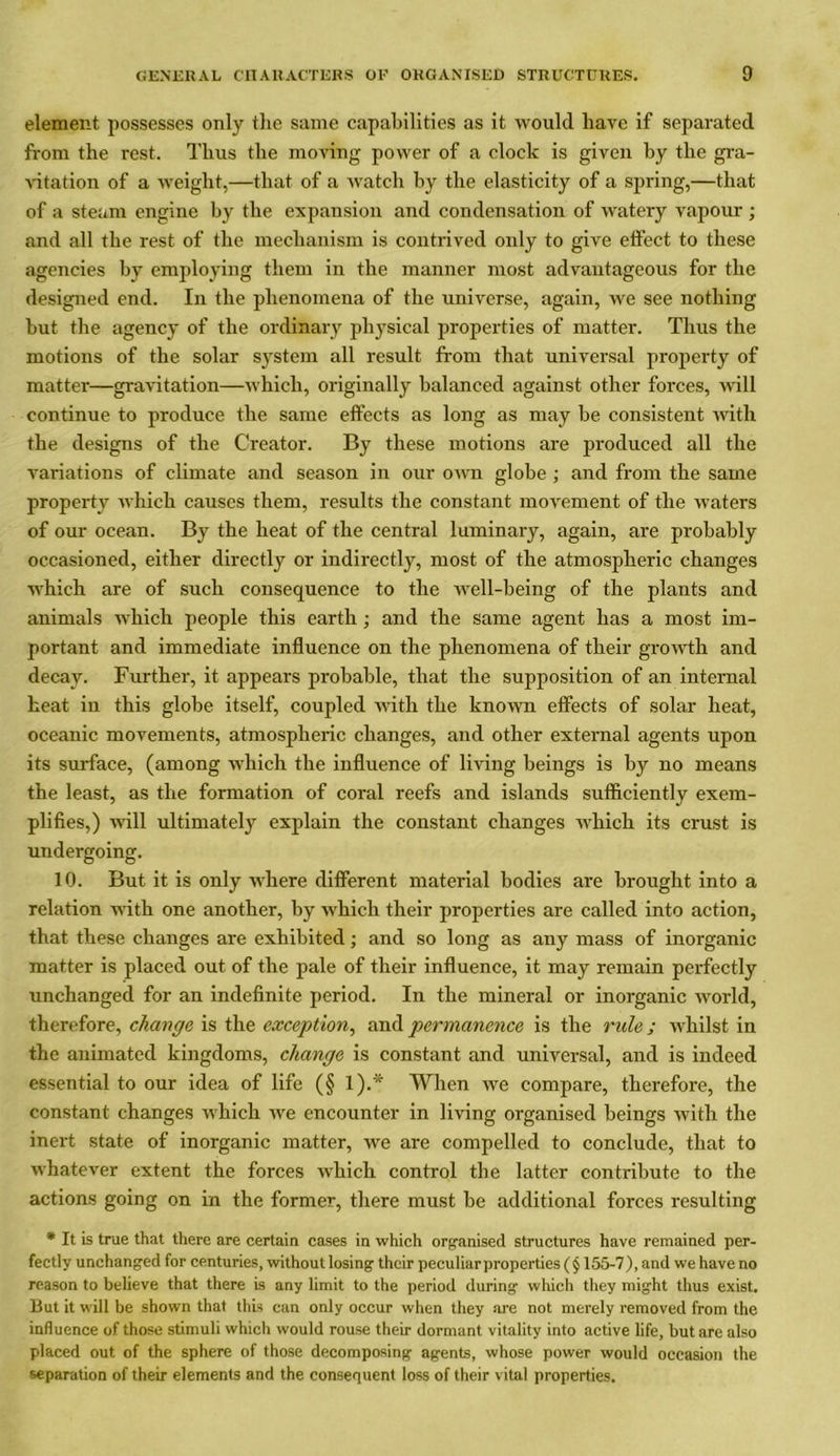 element possesses only tlie same capabilities as it would have if separated from the rest. Thus the moving power of a clock is given by the gra- vitation of a weight,—that of a watch by the elasticity of a spring,—that of a steam engine by the expansion and condensation of watery vapour ; and all the rest of the mechanism is contrived only to give effect to these agencies by employing them in the manner most advantageous for the designed end. In the phenomena of the universe, again, we see nothing but the agency of the ordinary physical properties of matter. Thus the motions of the solar system all result from that universal property of matter—gravitation—which, originally balanced against other forces, will continue to produce the same effects as long as may be consistent with the designs of the Creator. By these motions are produced all the variations of climate and season in our own globe ; and from the same property which causes them, results the constant movement of the waters of our ocean. By the heat of the central luminary, again, are probably occasioned, either directly or indirectly, most of the atmospheric changes which are of such consequence to the well-being of the plants and animals which people this earth; and the same agent has a most im- portant and immediate influence on the phenomena of their growth and decay. Further, it appears probable, that the supposition of an internal heat in this globe itself, coupled with the known effects of solar heat, oceanic movements, atmospheric changes, and other external agents upon its surface, (among which the influence of living beings is by no means the least, as the formation of coral reefs and islands sufficiently exem- plifies,) will ultimately explain the constant changes which its crust is undergoing. 10. But it is only where different material bodies are brought into a relation with one another, by which their properties are called into action, that these changes are exhibited; and so long as any mass of inorganic matter is placed out of the pale of their influence, it may remain perfectly unchanged for an indefinite period. In the mineral or inorganic world, therefore, change is the exception, and permanence is the rule ; whilst in the animated kingdoms, change is constant and universal, and is indeed essential to our idea of life (§ 1).* When we compare, therefore, the constant changes which we encounter in living organised beings with the inert state of inorganic matter, we are compelled to conclude, that to whatever extent the forces which control the latter contribute to the actions going on in the former, there must be additional forces resulting * It is true that there are certain cases in which organised structures have remained per- fectly unchanged for centuries, without losing their peculiarproperties ( § 155-7), and we have no reason to believe that there is any limit to the period during which they might thus exist. But it will be shown that this can only occur when they are not merely removed from the influence of those stimuli which would rouse their dormant vitality into active life, but are also placed out of the sphere of those decomposing agents, whose power would occasion the separation of their elements and the consequent loss of their vital properties.