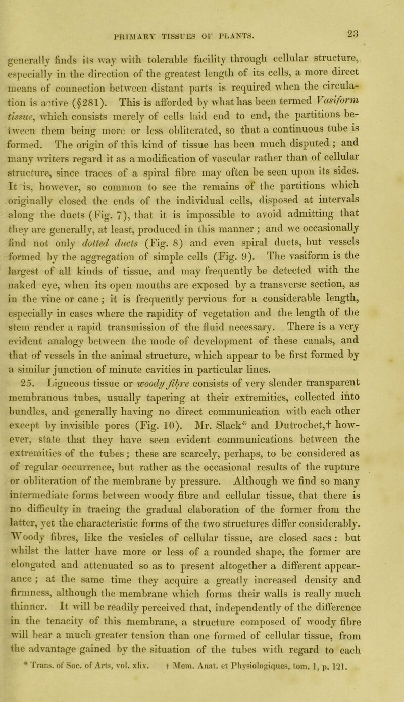 generally finds its way with tolerable facility through cellular structure, especially in the direction of the greatest length of its cells, a more direct means of connection between distant parts is required when the circula- tion is active (§281). This is afforded by what has been termed 1 asiform tissue, which consists merely of cells laid end to end, the partitions be- tween them being more or less obliterated, so that a continuous tube is formed. The origin of this kind of tissue has been much disputed ; and many writers regard it as a modification of vascular rather than of cellular structure, since traces of a spiral fibre may often be seen upon its sides. It is, however, so common to see the remains of the partitions which originally closed the ends of the individual cells, disposed at intervals along the ducts (Fig. 7), that it is impossible to avoid admitting that they are generally, at least, produced in this manner ; and we occasionally find not only dotted ducts (Fig. 8) and even spiral ducts, but vessels formed by the aggregation of simple cells (Fig. 9). The vasiform is the largest of all kinds of tissue, and may frequently he detected with the naked eye, when its open mouths are exposed by a transverse section, as in the vine or cane ; it is frequently pervious for a considerable length, especially in cases where the rapidity of vegetation and the length of the stem render a rapid transmission of the fluid necessary. There is a very evident analogy between the mode of development of these canals, and that of vessels in the animal structure, which appear to be first formed by a similar junction of minute cavities in particular lines. 25. Ligneous tissue or woody fibre consists of very slender transparent membranous tubes, usually tapering at their extremities, collected into bundles, and generally having no direct communication with each other except hy invisible pores (Fig. 10). Mr. Slack and Dutrochet,+ how- ever, state that they have seen evident communications between the extremities of the tubes; these are scarcely, perhaps, to be considered as of regular occurrence, but rather as the occasional results of the rupture or obliteration of the membrane by pressure. Although we find so many intermediate forms between woody fibre and cellular tissue, that there is no difficulty in tracing the gradual elaboration of the former from the latter, yet the characteristic forms of the two structures differ considerably. Woody fibres, like the vesicles of cellular tissue, are closed sacs : but whilst the latter have more or less of a rounded shape, the former are elongated and attenuated so as to present altogether a different appear- ance ; at the same time they acquire a greatly increased density and firmness, although the membrane which forms their walls is really much thinner. It will be readily perceived that, independently of the difference in the tenacity of this membrane, a structure composed of woody fibre will bear a much greater tension than one formed of cellular tissue, from the advantage gained by the situation of the tubes with regard to each * Trans, of Soc. of Arts, vol. xlix. f Mem. Anat. et Pliysiologiques, tom. 1, p. 121.