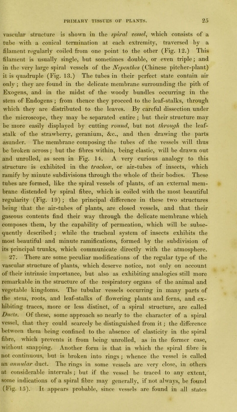 vascular structure is sliown in the spiral vessel, which consists of a tube with a conical termination at each extremity, traversed by a filament regularly coiled from one point to the other (Fig. 12.) This filament is usually single, hut sometimes double, or even triple; and in the very large spiral vessels of the Nepenthes (Chinese pitcher-plant) it is quadruple (Fig. 13.) The tubes in their perfect state contain air only ; they are found in the delicate membrane surrounding the pith of Exogens, and in the midst of the woody bundles occurring in the stem of Endogens ; from thence they proceed to the leaf-stalks, through which they are distributed to the leaves. By careful dissection under the microscope, they may be separated entire ; but their structure may be more easily displayed by cutting round, but not through the leaf- stalk of the strawberry, geranium, &c., and then drawing the parts asunder. The membrane composing the tubes of the vessels will thus be broken across; but the fibres within, being elastic, will be drawn out and unrolled, as seen in Fig. 14. A very curious analogy to this structure is exhibited in the tracheae, or air-tubes of insects, which ramify by minute subdivisions through the whole of their bodies. These tubes are formed, like the spiral vessels of plants, of an external mem- brane distended by spiral fibre, which is coiled with the most beautiful regularity (Fig. 19) ; the principal difference in these two structures being that the air-tubes of plants, are closed vessels, and that their gaseous contents find their way through the delicate membrane which composes them, by the capability of permeation, which will be subse- quently described; while the tracheal system of insects exhibits the most beautiful and minute ramifications, formed by the subdivision of its principal trunks, which communicate directly with the atmosphere. 27. There are some peculiar modifications of the regular type of the vascular structure of plants, which deserve notice, not only on account of their intrinsic importance, but also as exhibiting analogies still more remarkable in the structure of the respiratory organs of the animal and vegetable kingdoms. The tubular vessels occurring in many parts of the stem, roots, and leaf-stalks of flowering plants and ferns, and ex- hibiting traces, more or less distinct, of a spiral structure, are called Ducts. Of these, some approach so nearly to the character of a spiral vessel, that they could scarcely be distinguished from it; the difference between them being confined to the absence of elasticity in the spiral fibre, which prevents it from being unrolled, as in the former case, without snapping. Another form is that in which the spiral fibre is not continuous, but is broken into rings ; whence the vessel is called an annular duct. The rings in some vessels are very close, in others at considerable intervals; but if the vessel be traced to any extent, some indications of a spiral fibre may generally, if not always, be found (Fig. 15). It appears probable, since vessels are found in all states