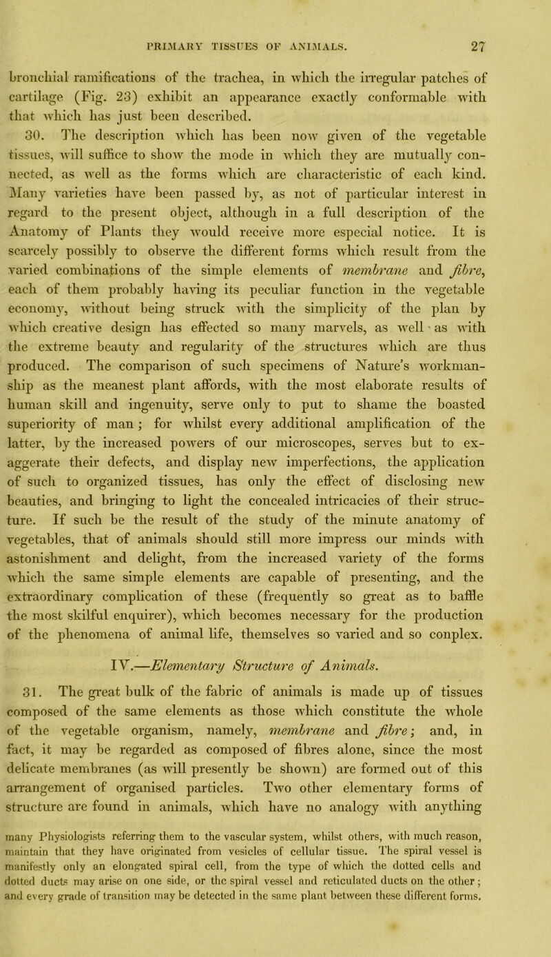 bronchial ramifications of the trachea, in which the irregular patches of cartilage (Fig. 23) exhibit an appearance exactly conformable with that which has just been described. 30. The description which has been now given of the vegetable tissues, will suffice to show the mode in which they are mutually con- nected, as well as the forms which are characteristic of each kind. Many varieties have been passed by, as not of particular interest in regard to the present object, although in a full description of the Anatomy of Plants they would receive more especial notice. It is scarcely possibly to observe the different forms which result from the varied combinations of the simple elements of membrane, and fibre, each of them probably having its peculiar function in the vegetable economy, without being struck with the simplicity of the plan by which creative design has effected so many marvels, as well as with the extreme beauty and regularity of the structures which are thus produced. The comparison of such specimens of Nature’s workman- ship as the meanest plant affords, with the most elaborate results of human skill and ingenuity, serve only to put to shame the boasted superiority of man ; for whilst every additional amplification of the latter, by the increased powers of our microscopes, serves but to ex- aggerate their defects, and display new imperfections, the application of such to organized tissues, has only the effect of disclosing new beauties, and bringing to light the concealed intricacies of their struc- ture. If such be the result of the study of the minute anatomy of vegetables, that of animals should still more impress our minds with astonishment and delight, from the increased variety of the forms which the same simple elements are capable of presenting, and the extraordinary complication of these (frequently so great as to baffle the most skilful enquirer), which becomes necessary for the production of the phenomena of animal life, themselves so varied and so conplex. IY.—Elementary Structure of Animals. 31. The great bulk of the fabric of animals is made up of tissues composed of the same elements as those which constitute the whole of the vegetable organism, namely, membrane and fibre; and, in fact, it may be regarded as composed of fibres alone, since the most delicate membranes (as will presently be shown) are formed out of this arrangement of organised particles. Two other elementary forms of structure are found in animals, which have no analogy with anything many Physiologists referring them to the vascular system, whilst others, with much reason, maintain that they have originated from vesicles of cellular tissue. The spiral vessel is manifestly only an elongated spiral cell, from the type of which the dotted cells and dotted ducts may arise on one side, or the spiral vessel and reticulated ducts on the other ; and every grade of transition may be detected in the same plant between these different forms.