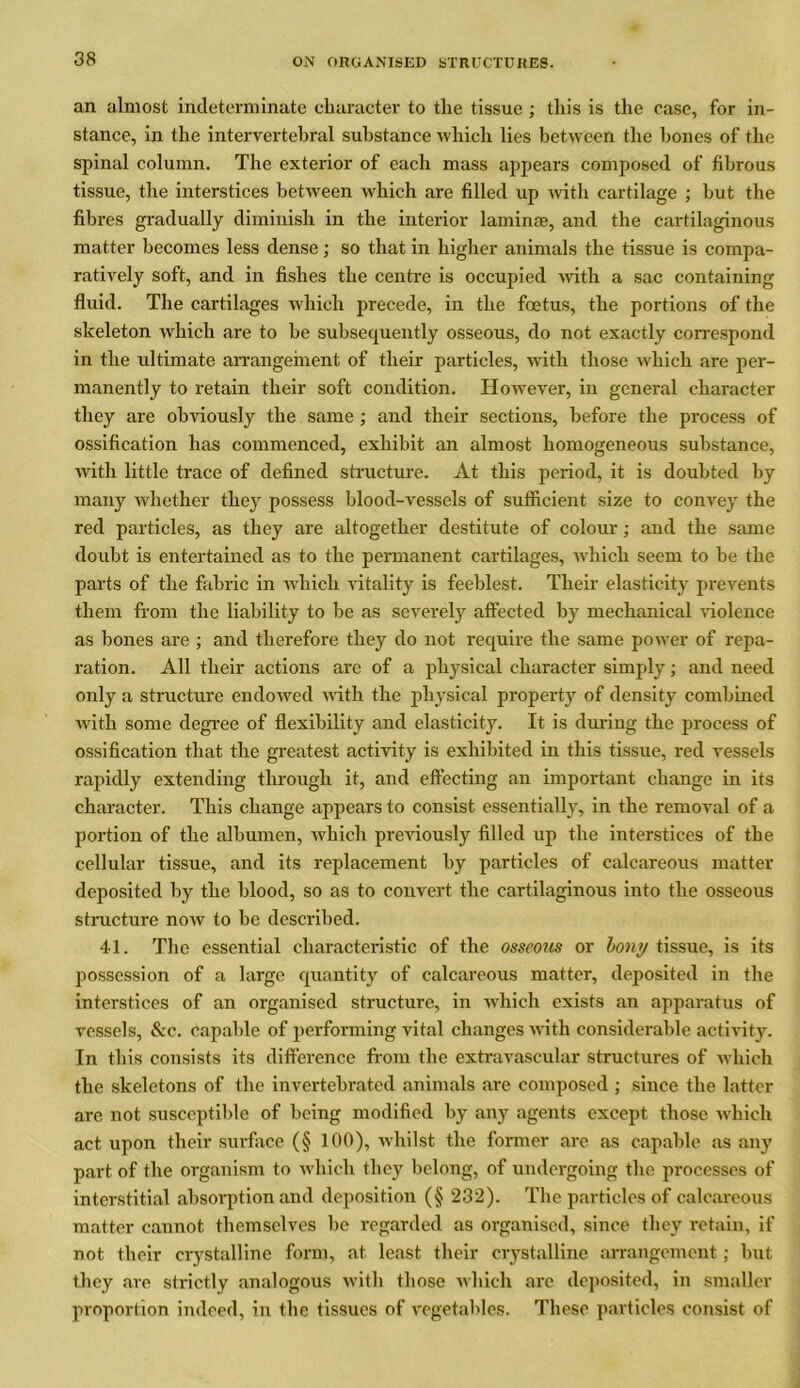 an almost indeterminate character to the tissue; this is the case, for in- stance, in the intervertebral substance which lies between the bones of the spinal column. The exterior of each mass appears composed of fibrous tissue, the interstices between which are filled up with cartilage ; but the fibres gradually diminish in the interior laminas, and the cartilaginous matter becomes less dense; so that in higher animals the tissue is compa- ratively soft, and in fishes the centre is occupied with a sac containing fluid. The cartilages which precede, in the foetus, the portions of the skeleton which are to be subsequently osseous, do not exactly correspond in the ultimate arrangement of their particles, with those which are per- manently to retain their soft condition. However, in general character they are obviously the same ; and their sections, before the process of ossification has commenced, exhibit an almost homogeneous substance, with little trace of defined structure. At this period, it is doubted by many whether they possess blood-vessels of sufficient size to convey the red particles, as they are altogether destitute of colour; and the same doubt is entertained as to the permanent cartilages, which seem to be the parts of the fabric in which vitality is feeblest. Their elasticity prevents them from the liability to be as severely affected by mechanical violence as bones are ; and therefore they do not require the same power of repa- ration. All their actions are of a physical character simply; and need only a structure endowed with the physical property of density combined with some degree of flexibility and elasticity. It is during the process of ossification that the greatest activity is exhibited in this tissue, red vessels rapidly extending through it, and effecting an important change in its character. This change appears to consist essentially, in the removal of a portion of the albumen, which previously filled up the interstices of the cellular tissue, and its replacement by particles of calcareous matter deposited by the blood, so as to convert the cartilaginous into the osseous structure now to be described. 41. The essential characteristic of the osseous or bony tissue, is its possession of a large quantity of calcareous matter, deposited in the interstices of an organised structure, in which exists an apparatus of vessels, &c. capable of performing vital changes with considerable activity. In this consists its difference from the extravascular structures of Avhich the skeletons of the invertebrated animals are composed ; since the latter are not susceptible of being modified by any agents except those which act upon their surface (§ 100), whilst the former are as capable as any part of the organism to which they belong, of undergoing the processes of interstitial absorption and deposition (§ 232). The particles of calcareous matter cannot themselves be regarded as organised, since they retain, if not their crystalline form, at least their crystalline arrangement; but they are strictly analogous with those which are deposited, in smaller proportion indeed, in the tissues of vegetables. These particles consist of