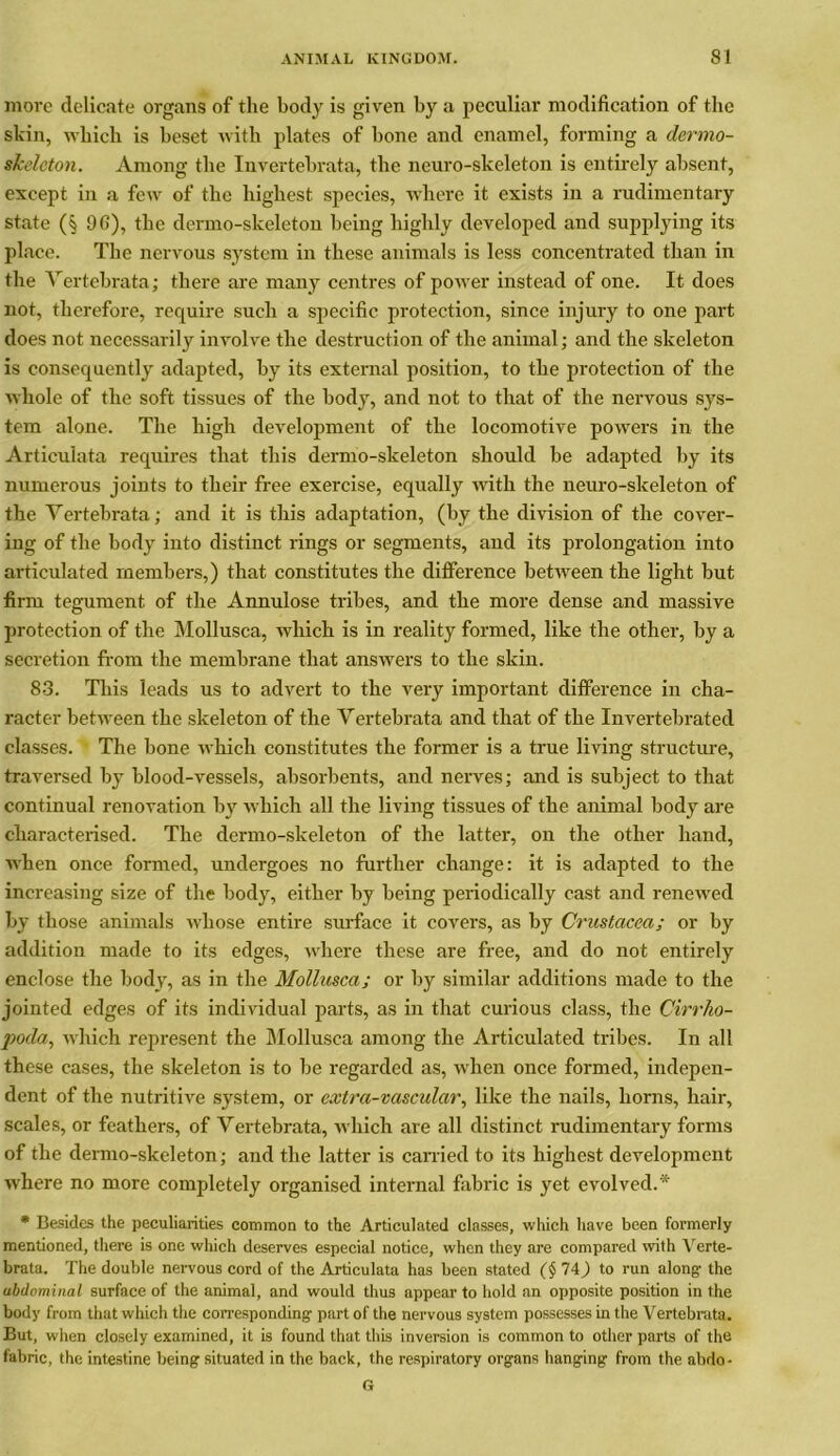more delicate organs of the body is given by a peculiar modification of the skin, which is beset with plates of hone and enamel, forming a dermo- skeleton. Among the Invertebrata, the neuro-skeleton is entirely absent, except in a few of the highest species, where it exists in a rudimentary state (§ 96), the dermo-skeleton being highly developed and supplying its place. The nervous system in these animals is less concentrated than in the Vertebrata; there are many centres of power instead of one. It does not, therefore, require such a specific protection, since injury to one part does not necessarily involve the destruction of the animal; and the skeleton is consequently adapted, by its external position, to the protection of the whole of the soft tissues of the body, and not to that of the nervous sys- tem alone. The high development of the locomotive powers in the Articulata requires that this dermo-skeleton should be adapted by its numerous joints to their free exercise, equally Avith the neuro-skeleton of the Vertebrata; and it is this adaptation, (by the division of the cover- ing of the body into distinct rings or segments, and its prolongation into articulated members,) that constitutes the difference bet\Areen the light but firm tegument, of the Annulose tribes, and the more dense and massive protection of the Mollusca, which is in reality formed, like the other, by a secretion from the membrane that answers to the skin. 83. This leads us to advert to the very important difference in cha- racter betiveen the skeleton of the Vertebrata and that of the Invertebrated classes. The bone Avhich constitutes the former is a true living structure, traversed by blood-vessels, absorbents, and nerves; and is subject to that continual renovation by which all the living tissues of the animal body are characterised. The dermo-skeleton of the latter, on the other hand, when once formed, undergoes no further change: it is adapted to the increasing size of the body, either by being periodically cast and renewed by those animals Avliose entire surface it covers, as by Crustacea; or by addition made to its edges, where these are free, and do not entirely enclose the body, as in the Mollusca; or by similar additions made to the jointed edges of its individual parts, as in that curious class, the Cirrho- poda, which represent the Mollusca among the Articulated tribes. In all these cases, the skeleton is to be regarded as, when once formed, indepen- dent of the nutritive system, or extra-vascular, like the nails, horns, hair, scales, or feathers, of Vertebrata, which are all distinct rudimentary forms of the dermo-skeleton; and the latter is carried to its highest development where no more completely organised internal fabric is yet evolved.* * Besides the peculiarities common to the Articulated classes, which have been formerly mentioned, there is one which deserves especial notice, when they are compared with Verte- brata. The double nervous cord of the Articulata has been stated (§74^) to run along- the abdominal surface of the animal, and would thus appear to hold an opposite position in the body from that which the corresponding- part of the nervous system possesses in the Vertebrata. But, when closely examined, it is found that this inversion is common to other parts of the fabric, the intestine being situated in the back, the respiratory organs hanging from the abdo- G