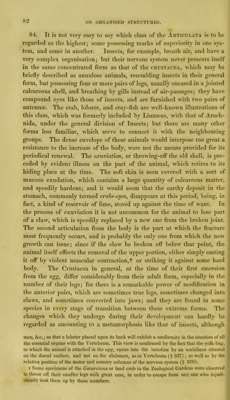 84. It is not very easy to say which class of the Articulata is to he regarded as the highest; some possessing marks of superiority in one sys- tem, and some in another. Insects, for example, breath air, and have a very complex organisation; hut their nervous system never presents itself in the same concentrated form as that of the Crustacea, which may he briefly described as annulose animals, resembling insects in their general form, but possessing four or more pairs of legs, usually encased in a jointed calcareous shell, and breathing by gills instead of air-passages; they have compound eyes like those of insects, and are furnished with two pairs of antennas. The crab, lobster, and cray-fish are well-known illustrations of this class, which was formerly included by Linnaeus, with that of Arach- nida, under the general division of Insects; but there are many other forms less familiar, which serve to connect it with the neighbouring groups. The dense envelope of these animals would interpose too great a resistance to the increase of the body, were not the means provided for its periodical renewal. The exuviation, or throwing-off the old shell, is pre- ceded by evident illness on the part of the animal, which retires to its hiding place at the time. The soft skin is soon covered with a sort of mucous exudation, Avhich contains a large quantity of calcareous matter, and speedily hardens; and it would seem that the earthy deposit in the stomach, commonly termed crabs-eyes, disappears at this period, being, in fact, a kind of reservoir of lime, stored up against the time of want. In the process of exuviation it is not uncommon for the animal to lose part of a claw, which is speedily replaced by a new one from the broken joint. The second articulation from the body is the part at which the fracture most frequently occurs, and is probably the only one from which the new growth can issue; since if the claw he broken off below that point, the animal itself effects the removal of the upper portion, either simply casting it off by violent muscular contraction,t or striking it against some hard body. The Crustacea in general, at the time of their first emersion from the egg, differ considerably from their adult form, especially in the number of their legs; for there is a remarkable power of modification in the anterior pairs, which are sometimes true legs, sometimes changed into claws, and sometimes converted into jaws; and they are found in some species in every stage of transition between these extreme forms. The changes which they undergo during their development can hardly be regarded as amounting to a metamorphosis like that of insects, although men, &c.; so that a lobster placed upon its back will exhibit a conformity in the situation of all the essential organs with the Vertebrata. This view is confirmed by the fact that the yolk-bag, to which the animal is attached in the egg, opens into the intestine by an umbilicus situated on the dorsal surface, and not on the abdomen, as in Vertebrata (§ 537); as well as by the relative position of the motor and sensory columns of the nervous system (§ 570). t Some specimens of the Gecarcinus or land crab in the Zoological Gardens were observed to throw off their smaller legs with great ease, in order to escape from any one who injudi- ciously took them up by those members.