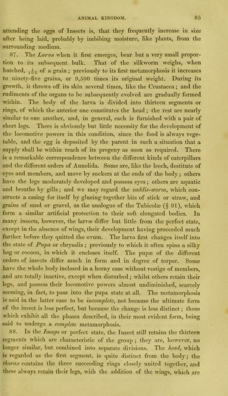 attending the eggs of Insects is, that they frequently increase in size after being laid, probably by imbibing moisture, like plants, from the surrounding medium. 87. The Larva when it first emerges, bear but a very small propor- tion to its subsequent bulk. That of the silkworm weighs, when hatched, j of a grain; previously to its first metamorphosis it increases to ninety-five grains, or 9,500 times its original Aveiglit. During its growth, it throAvs off its skin several times, like the Crustacea; and the rudiments of the organs to be subsequently evolved are gradually formed Avithin. The body of the larva is divided into thirteen segments or rings, of which the anterior one constitutes the head; the rest are nearly similar to one another, and, in general, each is furnished Avith a pair of short legs. There is obviously but little necessity for the development of the locomotive poAvers in this condition, since the food is always vege- table, and the egg is deposited by the parent in such a situation that a supply shall be AA’ithin reach of its progeny as soon as required. There is a remarkable correspondence betAveen the different kinds of caterpillars and the different orders of Annelida. Some are, like the leech, destitute of eyes and members, and moAre by suckers at the ends of the body; others have the legs moderately developed and possess eyes; others are aquatic and breathe by gills; and Ave may regard the caddis-worm, which con- structs a casing for itself by glueing together bits of stick or straw, and grains of sand or gravel, as the analogue of the Tubicolm (§ 91), which form a similar artificial protection to their soft elongated bodies. In many insects, however, the larva1 differ but little from the perfect state, except in the absence of Avings, their development having proceeded much further before they quitted the ovum. The larva first changes itself into the state of Pupa or chrysalis ; previously to which it often spins a silky bag or cocoon, in which it encloses itself. The pupa of the different orders of insects differ much in form and in degree of torpor. Some have the Avhole body inclosed in a horny case Avithout vestige of members, and are totally inactive, except when disturbed; Avhilst others retain their legs, and possess their locomotive poAvers almost undiminished, scarcely seeming, in fact, to pass into the pupa state at all. The metamorphosis is said in the latter case to be incomplete, not because the ultimate form of the insect is less perfect, but because the change is less distinct; those AA'hich exhibit all the phases described, in their most evident form, being said to undergo a complete metamorphosis. 88. In the Imago or perfect state, the Insect still retains the thirteen segments Avhich are characteristic of the group ; they are, liOAvever, no longer similar, but combined into separate divisions. The head, AA’hich is regarded as the first segment, is quite distinct from the body; the thorax contains the three succeeding rings closely united together, and these ahvays retain their legs, Avith the addition of the Avings, Avhich are