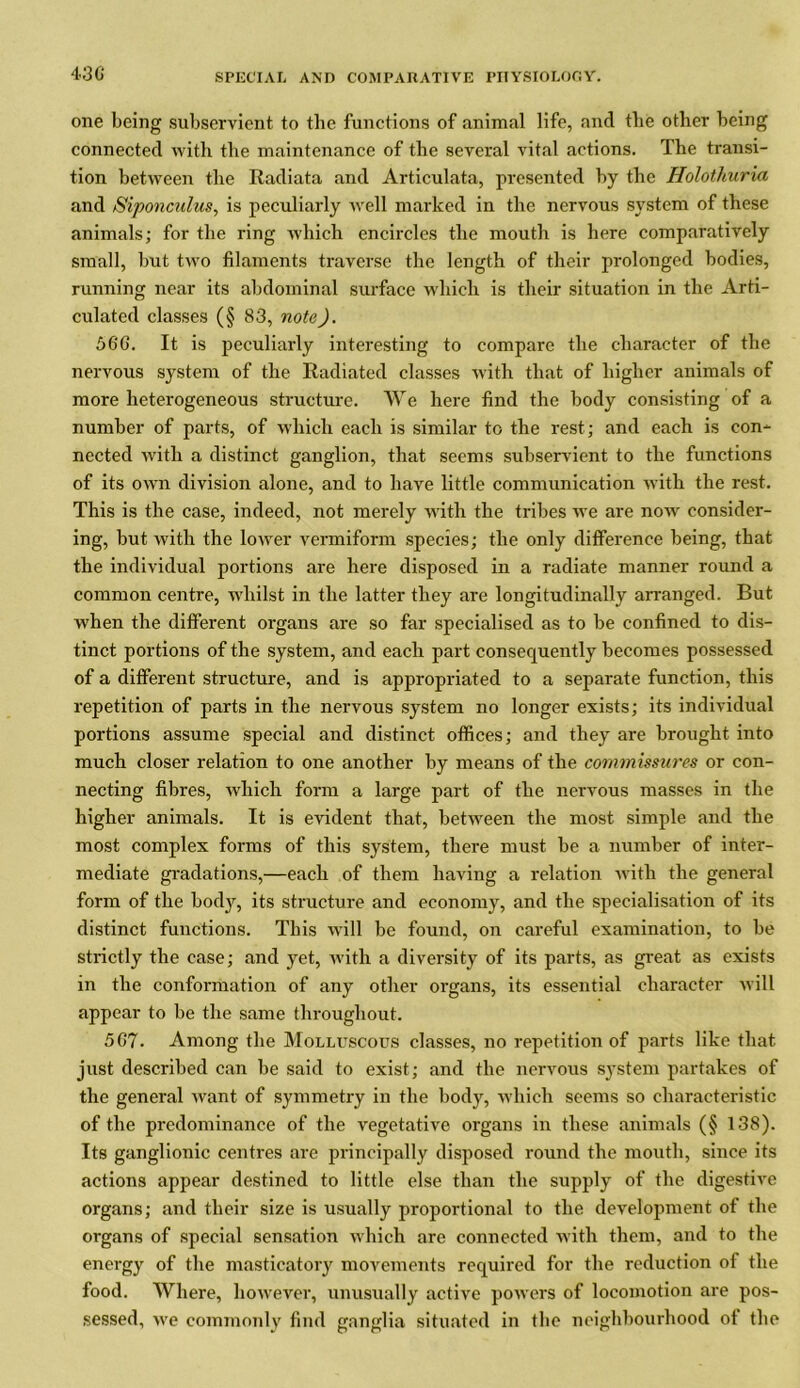 one being subservient to the functions of animal life, and the other being connected with the maintenance of the several vital actions. The transi- tion between the Radiata and Articulata, presented by the Holothuria and Siponculus, is peculiarly well marked in the nervous system of these animals; for the ring which encircles the mouth is here comparatively small, but two filaments traverse the length of their prolonged bodies, running near its abdominal surface which is their situation in the Arti- culated classes (§ 83, note). 560. It is peculiarly interesting to compare the character of the nervous system of the Radiated classes with that of higher animals of more heterogeneous structure. We here find the body consisting of a number of parts, of which each is similar to the rest; and each is con- nected with a distinct ganglion, that seems subservient to the functions of its own division alone, and to have little communication with the rest. This is the case, indeed, not merely with the tribes we are now consider- ing, but with the lower vermiform species; the only difference being, that the individual portions are here disposed in a radiate manner round a common centre, whilst in the latter they are longitudinally arranged. But when the different organs are so far specialised as to be confined to dis- tinct portions of the system, and each part consequently becomes possessed of a different structure, and is appropriated to a separate function, this repetition of parts in the nervous system no longer exists; its individual portions assume special and distinct offices; and they are brought into much closer relation to one another by means of the commissures or con- necting fibres, which form a large part of the nervous masses in the higher animals. It is evident that, between the most simple and the most complex forms of this system, there must be a number of inter- mediate gradations,—each of them having a relation with the general form of the body, its structure and economy, and the specialisation of its distinct functions. This will be found, on careful examination, to be strictly the case; and yet, with a diversity of its parts, as great as exists in the conformation of any other organs, its essential character will appear to be the same throughout. 567. Among the Molluscous classes, no repetition of parts like that just described can be said to exist; and the nervous system partakes of the general want of symmetry in the body, which seems so characteristic of the predominance of the vegetative organs in these animals (§ 138). Its ganglionic centres are principally disposed round the mouth, since its actions appear destined to little else than the supply of the digestive organs; and their size is usually proportional to the development of the organs of special sensation which are connected with them, and to the energy of the masticatory movements required for the reduction of the food. Where, however, unusually active powers of locomotion are pos- sessed, we commonly find ganglia situated in the neighbourhood ol the