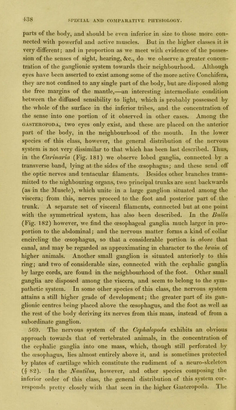 138 parts of the body, and should be even inferior in size to those more con- nected with powerful and active muscles. But in the higher classes it is very different; and in proportion as we meet with evidence of the posses- sion of the senses of sight, hearing, &c., do we observe a greater concen- tration of the ganglionic system towards their neighbourhood. Although eyes have been asserted to exist among some of the more active Conchifera, they are not confined to any single part of the body, but are disposed along the free margins of the mantle,—an interesting intermediate condition between the diffused sensibility to light, which is probably possessed by the whole of the surface in the inferior tribes, and the concentration of the sense into one portion of it observed in other cases. Among the gasteropoda, two eyes only exist, and these are placed on the anterior part of the body, in the neighbourhood of the mouth. In the lower species of this class, however, the general distribution of the nervous system is not very dissimilar to that which has been last described. Thus, in the Carinaria (Fig. 181) we observe lobed ganglia, connected by a transverse band, lying at the sides of the oesophagus; and these send off the optic nerves and tentacular filaments. Besides other branches trans- mitted to the nighbouring organs, two principal trunks are sent backwards (as in the Muscle), which unite in a large ganglion situated among the viscera; from this, nerves proceed to the foot and posterior part of the trunk. A separate set of visceral filaments, connected but at one point with the symmetrical system, has also been described. In the Bulla (Fig. 182) however, we find the oesophageal ganglia much larger in pro- portion to the abdominal; and the nervous matter forms a kind of collar encircling the oesophagus, so that a considerable portion is above that canal, and may be regarded as approximating in character to the brain of higher animals. Another small ganglion is situated anteriorly to this ring; and two of considerable size, connected with the cephalic ganglia by large cords, are found in the neighbourhood of the foot. Other small ganglia are disposed among the viscera, and seem to belong to the sym- pathetic system. In some other species of this class, the nervous system attains a still higher grade of development; the greater part of its gan- glionic centres being placed above the oesophagus, and the foot as well as the rest of the body deriving its nerves from this mass, instead of from a subordinate ganglion. 56.9. The nervous system of the Cephalopoda exhibits an obvious approach towards that of vertebrated animals, in the concentration of the cephalic ganglia into one mass, which, though still perforated by the oesophagus, lies almost entirely above it, and is sometimes protected by plates of cartilage which constitute the rudiment of a neuro-skeleton (§ 82). In the Nautilus, however, and other species composing the inferior order of this class, the general distribution of this system cor- responds pretty closely with that seen in the higher Gasteropoda. The