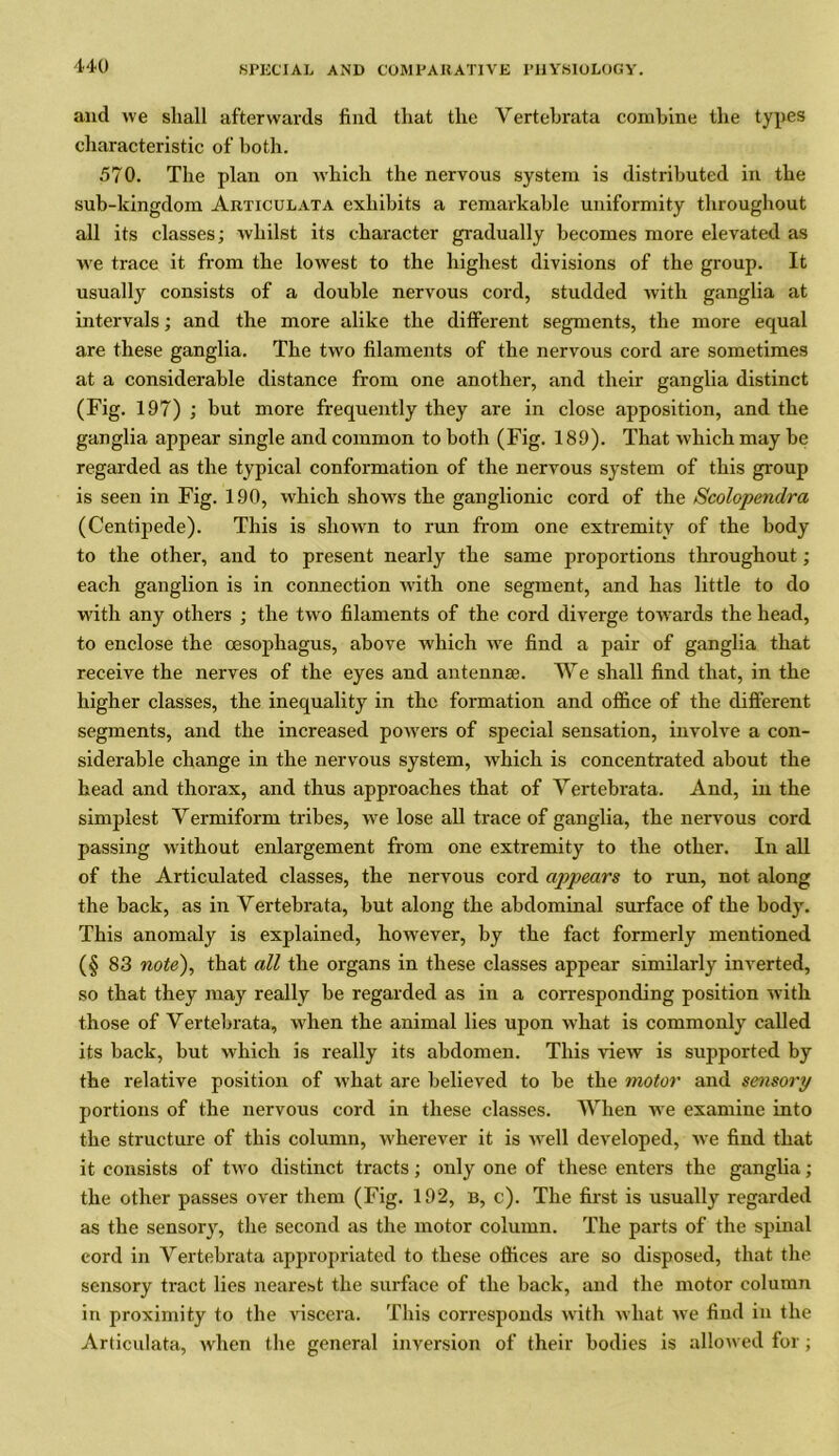 and we shall afterwards find that the Vertebrata combine the types characteristic of both. 570. The plan on which the nervous system is distributed in the sub-kingdom Articulata exhibits a remarkable uniformity throughout all its classes; whilst its character gradually becomes more elevated as we trace it from the lowest to the highest divisions of the group. It usually consists of a double nervous cord, studded with ganglia at intervals; and the more alike the different segments, the more equal are these ganglia. The two filaments of the nervous cord are sometimes at a considerable distance from one another, and their ganglia distinct (Fig. 197) ; but more frequently they are in close apposition, and the ganglia appear single and common to both (Fig. 189). That which may be regarded as the typical conformation of the nervous system of this group is seen in Fig. 190, which shows the ganglionic cord of the Scolopendra (Centipede). This is shown to run from one extremity of the body to the other, and to present nearly the same proportions throughout; each ganglion is in connection Avith one segment, and has little to do with any others ; the two filaments of the cord diverge towards the head, to enclose the oesophagus, above Avhich Ave find a pair of ganglia that receive the nerves of the eyes and antennae. We shall find that, in the higher classes, the inequality in the formation and office of the different segments, and the increased powers of special sensation, involve a con- siderable change in the nervous system, Avhich is concentrated about the head and thorax, and thus approaches that of Yertebrata. And, in the simplest Yermiform tribes, we lose all trace of ganglia, the nervous cord passing without enlargement from one extremity to the other. In all of the Articulated classes, the nervous cord appears to run, not along the back, as in Yertebrata, but along the abdominal surface of the body. This anomaly is explained, however, by the fact formerly mentioned (§ 83 note), that all the organs in these classes appear similarly inverted, so that they may really be regarded as in a corresponding position Avith those of Vertebrata, when the animal lies upon Avhat is commonly called its back, but which is really its abdomen. This AneAV is supported by the relative position of Avhat are believed to be the motor and sensory portions of the nervous cord in these classes. When we examine into the structure of this column, wherever it is Avell developed, Ave find that it consists of tAvo distinct tracts; only one of these enters the ganglia; the other passes over them (Fig. 192, b, c). The first is usually regarded as the sensory, the second as the motor column. The parts of the spinal cord in Yertebrata appropriated to these offices are so disposed, that the sensory tract lies nearest the surface of the back, and the motor column in proximity to the viscera. This corresponds with what Ave find in the Articulata, when the general inversion of their bodies is alloived for;