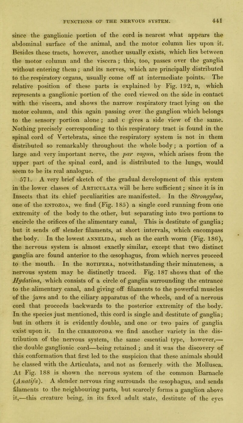 since the ganglionic portion of the cord is nearest what appears the abdominal surface of the animal, and the motor column lies upon it. Besides these tracts, however, another usually exists, which lies between the motor column and the viscera; this, too, passes over the ganglia without entering them; and its nerves, which are principally distributed to the respiratory organs, usually come off at intermediate points. The relative position of these parts is explained by Fig. 192, b, which represents a ganglionic portion of the cord viewed on the side in contact with the viscera, and shows the narrow respiratory tract lying on the motor column, and this again passing over the ganglion which belongs to the sensory portion alone ; and c gives a side view of the same. Nothing precisely corresponding to this respiratory tract is found in the spinal cord of Yertebrata, since the respiratory system is not in them distributed so remarkably throughout the whole body; a portion of a large and very important nerve, the par vagun, which arises from the upper part of the spinal cord, and is distributed to the lungs, would seem to be its real analogue. 571. A very brief sketch of the gradual development of this system in the lower classes of Articulata will be here sufficient; since it is in Insects that its chief peculiarities are manifested. In the Strongglus, one of the entozoa, we find (Fig. 185) a single cord running from one extremity of the body to the other, but separating into two portions to encircle the orifices of the alimentary canal, This is destitute of ganglia; but it sends off slender filaments, at short intervals, which encompass the body. In the lowest Annelida, such as the earth worm (Fig. 186), the nervous system is almost exactly similar, except that two distinct ganglia are found anterior to the oesophagus, from which nerves proceed to the mouth. In the rotifera, notwithstanding their minuteness, a nervous system may be distinctly traced. Fig. 187 shows that of the Hydatina, which consists of a circle of ganglia surrounding the entrance to the alimentary canal, and giving off filaments to the powerful muscles of the jaws and to the ciliary apparatus of the wheels, and of a nervous cord that proceeds backwards to the posterior extremity of the body. In the species just mentioned, this cord is single and destitute of ganglia; but in others it is evidently double, and one or two pairs of ganglia exist upon it. In the cirrhopoda we find another variety in the dis- tribution of the nervous system, the same essential type, however,— the double ganglionic cord—being retained ; and it was the discovery of this conformation that first led to the suspicion that these animals should be classed with the Articulata, and not as formerly with the Mollusca. At Fig. 188 is shown the nervous system of the common Barnacle (Anali/a). A slender nervous ring surrounds the oesophagus, and sends filaments to the neighbouring parts, but scarcely forms a ganglion above it,—this creature being, in its fixed adult state, destitute of the eyes