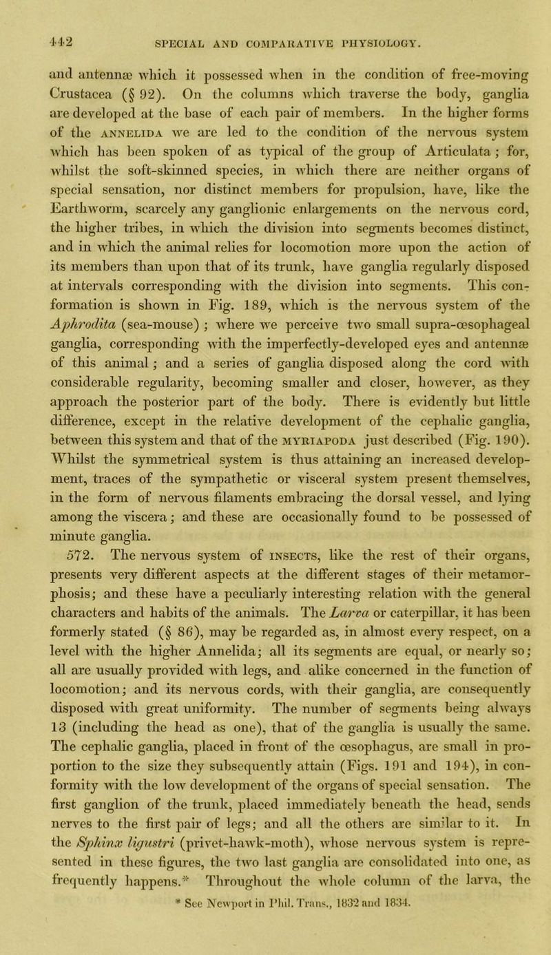 and antennae which it possessed when in the condition of free-moving Crustacea (§ 92). On the columns which traverse the body, ganglia are developed at the base of each pair of members. In the higher forms of the Annelida we are led to the condition of the nervous system Avhich has been spoken of as typical of the group of Articulata; for, whilst the soft-skinned species, in which there are neither organs of special sensation, nor distinct members for propulsion, have, like the Earthworm, scarcely any ganglionic enlargements on the nervous cord, the higher tribes, in which the division into segments becomes distinct, and in which the animal relies for locomotion more upon the action of its members than upon that of its trunk, have ganglia regularly disposed at intervals corresponding Avith the division into segments. This con- formation is shown in Fig. 189, Avhicli is the nervous system of the Aphrodita (sea-mouse) ; Avhere Ave perceive tAvo small supra-oesophageal ganglia, corresponding Avith the imperfectly-developed eyes and antemue of this animal; and a series of ganglia disposed along the cord with considerable regularity, becoming smaller and closer, however, as they approach the posterior part of the body. There is evidently but little difference, except in the relative development of the cephalic ganglia, between this system and that of the myriapoda just described (Fig. 190). Whilst the symmetrical system is thus attaining an increased develop- ment, traces of the sympathetic or visceral system present themselves, in the form of nervous filaments embracing the dorsal vessel, and lying among the viscera; and these are occasionally found to he possessed of minute ganglia. 572. The nervous system of insects, like the rest of their organs, presents very different aspects at the different stages of their metamor- phosis; and these have a peculiarly interesting relation with the general characters and habits of the animals. The Larva or caterpillar, it has been formerly stated (§ 86), may he regarded as, in almost every respect, on a level Avith the higher Annelida; all its segments are equal, or nearly so; all are usually provided with legs, and alike concerned in the function of locomotion; and its nervous cords, Avith their ganglia, are consequently disposed Avith great uniformity. The number of segments being ahvays 13 (including the head as one), that of the ganglia is usually the same. The cephalic ganglia, placed in front of the oesophagus, are small in pro- portion to the size they subsequently attain (Figs. 191 and 194), in con- formity with the Ioav development of the organs of special sensation. The first ganglion of the trunk, placed immediately beneath the head, sends nerves to the first pair of legs; and all the others are similar to it. In the Sphinx ligustri (privet-hawk-moth), Avhose nervous system is repre- sented in these figures, the tAAro last ganglia are consolidated into one, as frequently happens.* Throughout the Avhole column of the larva, the * See Newport in Phil. Trans., 183‘2an<l 1834.