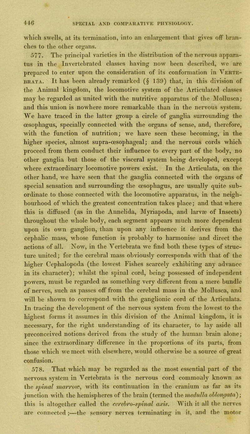which swells, at its termination, into an enlargement that gives off bran- ches to the other organs. 577. The principal varieties in the distribution of the nervous appara- tus in the Invertebrated classes having now been described, we are prepared to enter upon the consideration of its conformation in Verte- brata. It lias been already remarked (§ 13.9) that, in this division of the Animal kingdom, the locomotive system of the Articulated classes may be regarded as united with the nutritive apparatus of the Mollusca; and this union is nowhere more remarkable than in the nervous system. We have traced in the latter group a circle of ganglia surrounding the oesophagus, specially connected with the organs of sense, and, therefore, with the function of nutrition; we have seen these becoming, in the higher species, almost supra-oesophageal; and the nervous cords which proceed from them conduct their influence to every part of the body, no other ganglia but those of the visceral system being developed, except where extraordinary locomotive powers exist. In the Articulata, on the other hand, we have seen that the ganglia connected with the organs of special sensation and surrounding the oesophagus, are usually quite sub- ordinate to those connected with the locomotive apparatus, in the neigh- bourhood of which the greatest concentration takes place; and that where this is diffused (as in the Annelida, Myriapoda, and larvae of Insects) throughout the whole body, each segment appears much more dependent upon its own ganglion, than upon any influence it derives from the cephalic mass, whose function is probably to harmonise and direct the actions of all. Now, in the Vertebrata we find both these types of struc- ture united; for the cerebral mass obviously corresponds with that of the higher Cephalopoda (the lowest Fishes scarcely exhibiting any advance in its character); whilst the spinal cord, being possessed of independent powers, must be regarded as something very different from a mere bundle of nerves, such as passes off from the cerebral mass in the Mollusca, and will be shown to correspond with the ganglionic cord of the Articulata. In tracing the development of the nervous system from the lowest to the highest forms it assumes in this division of the Animal kingdom, it is necessary, for the right understanding of its character, to lay aside all preconceived notions derived from the study of the human brain alone; since the extraordinary difference in the proportions of its parts, from those which we meet with elsewhere, would otherwise be a source of great confusion. 578. That which may be regarded as the most essential part of the nervous system in Vertebrata is the nervous cord commonly known as the spinal marrow, with its continuation in the cranium as far as its junction with the hemispheres of the brain (termed the medulla oblongata); this is altogether called the cerebrospinal axis. With it all the nerves are connected ;—the sensory nerves terminating in it, and the motor