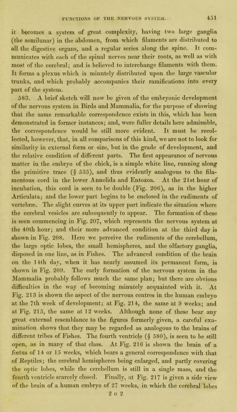 45 1 it becomes a system of great complexity, having two large ganglia (the semilunar) in the abdomen, from which filaments are distributed to all the digestive organs, and a regular series along the spine. It com- municates with each of the spinal nerves near their roots, as well as with most of the cerebral; and is believed to interchange filaments with them. It forms a plexus which is minutely distributed upon the large vascular trunks, and which probably accompanies their ramifications into every part of the system. 583. A brief sketch will now be given of the embryonic development of the nervous system in Birds and Mammalia, for the purpose of showing that the same remarkable correspondence exists in this, which has been demonstrated in former instances; and, were fuller details here admissible, the correspondence would be still more evident. It must be recol- lected, however, that, in all comparisons of this kind, we are not to look for similarity in external form or size, but in the grade of development, and the relative condition of different parts. The first appearance of nervous matter in the embryo of the chick, is a simple white line, running along the primitive trace (§ 535), and thus evidently analogous to the fila- mentous cord in the lower Annelida and Entozoa. At the 21st hour of incubation, this cord is seen to be double (Fig. 206), as in the higher Ax-ticulata; and the lower part begins to be enclosed in the rudiments of vertebras. The slight curves at its upper part indicate the situation where the cerebral vesicles are subsequently to appear. The formation of these is seen commencing in Fig. 207, which represents the nervous system at the 40tli hour; and their more advanced condition at the third day is shown in Fig. 208. Here we perceive the rudiments of the cerebellum, the large optic lobes, the small hemispheres, and the olfactory ganglia, disposed in one line, as in Fishes. The advanced condition of the brain on the 14th day, when it has nearly assumed its permanent form, is shown in Fig. 209. The early formation of the nervous system in the Mammalia probably follows much the same plan; but there are obvious difficulties in the way of becoming minutely acquainted with it. At Fig. 213 is shown the aspect of the nervous centres in the human embryo at the 7th week of development; at Fig. 214, the same at 9 wreeks; and at Fig. 215, the same at 12 weeks. Although none of these bear any great external resemblance to the figures formerly given, a careful exa- mination shows that they may be regarded as analogous to the brains of different tribes of Fishes. The fourth ventricle (§ 580), is seen to be still open, as in many of that class. At Fig. 216 is shown the brain of a foetus of 14 or 15 weeks, which bears a general correspondence with that of Reptiles; the cerebral hemispheres being enlarged, and partly covering the optic lobes, Avhile the cerebellum is still in a single mass, and the fourth ventricle scarcely closed. Finally, at Fig. 217 is given a side view of the brain of a human embryo of 27 weeks, in which the cerebral lobes 2 c; 2