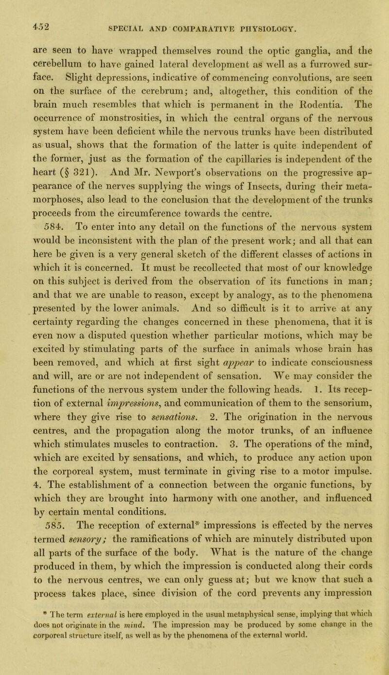 are seen to have wrapped themselves round the optic ganglia, and the cerebellum to have gained lateral development as well as a furrowed sur- face. Slight depressions, indicative of commencing convolutions, are seen on the surface of the cerebrum; and, altogether, this condition of the brain much resembles that which is permanent in the Rodentia. The occurrence of monstrosities, in which the central organs of the nervous system have been deficient while the nervous trunks have been distributed as usual, shows that the formation of the latter is quite independent of the former, just as the formation of the capillaries is independent of the heart (§ 321). And Mr. Newport’s observations on the progressive ap- pearance of the nerves supplying the wings of Insects, during their meta- morphoses, also lead to the conclusion that the development of the trunks proceeds from the circumference towards the centre. 584. To enter into any detail on the functions of the nervous system would be inconsistent with the plan of the present work; and all that can here be given is a very general sketch of the different classes of actions in which it is concerned. It must be recollected that most of our knowledge on this subject is derived from the observation of its functions in man; and that we are unable to reason, except by analogy, as to the phenomena presented by the lower animals. And so difficult is it to arrive at any certainty regarding the changes concerned in these phenomena, that it is even now a disputed question whether particular motions, which may be excited by stimulating parts of the surface in animals whose brain has been removed, and which at first sight appear to indicate consciousness and will, are or are not independent of sensation. We may consider the functions of the nervous system under the following heads. 1. Its recep- tion of external impressions, and communication of them to the sensorium, where they give rise to sensations. 2. The origination in the nervous centres, and the propagation along the motor trunks, of an influence which stimulates muscles to contraction. 3. The operations of the mind, which are excited by sensations, and which, to produce any action upon the corporeal system, must terminate in giving rise to a motor impulse. 4. The establishment of a connection between the organic functions, by which they are brought into harmony with one another, and influenced by certain mental conditions. 585. The reception of external* impx-essions is effected by the nerves termed sensory; the ramifications of which are minutely distributed upon all parts of the surface of the body. What is the nature of the change produced in them, by which the impression is conducted along their cords to the nervous centres, we can only guess at; but we know that such a process takes place, since division of the cord prevents any impression * The term external is here employed in the usual metaphysical sense, implying that which does not originate in the mind.. The impression may be produced by some change in the corporeal structure itself, as well as by the phenomena of the external world.