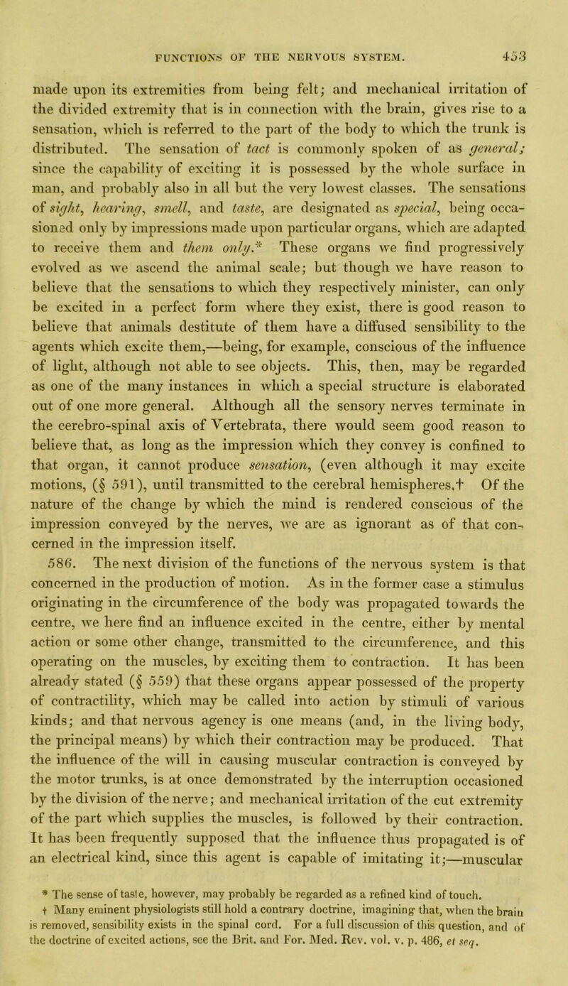 made upon its extremities from being felt; and mechanical irritation of the divided extremity that is in connection with the brain, gives rise to a sensation, which is referred to the part of the body to which the trunk is distributed. The sensation of tact is commonly spoken of as general; since the capability of exciting it is possessed by the whole surface in man, and probably also in all but the very lowest classes. The sensations of sight, hearing, smell, and taste, are designated as special, being occa- sioned only by impressions made upon particular organs, which are adapted to receive them and them only* These organs we find progressively evolved as we ascend the animal scale; but though we have reason to believe that the sensations to which they respectively minister, can only be excited in a perfect form where they exist, there is good reason to believe that animals destitute of them have a diffused sensibility to the agents which excite them,—being, for example, conscious of the influence of light, although not able to see objects. This, then, may be regarded as one of the many instances in which a special structure is elaborated out of one more general. Although all the sensoi-y nerves terminate in the cerebro-spinal axis of Vertebrata, there would seem good reason to believe that, as long as the impression which they convey is confined to that organ, it cannot produce sensation, (even although it may excite motions, (§ 591), until transmitted to the cerebral hemispheres.t Of the nature of the change by which the mind is rendered conscious of the impression conveyed by the nerves, we are as ignorant as of that con- cerned in the impression itself. 586. The next division of the functions of the nervous system is that concerned in the production of motion. As in the former case a stimulus originating in the circumference of the body was propagated towards the centre, we here find an influence excited in the centre, either by mental action or some other change, transmitted to the circumference, and this operating on the muscles, by exciting them to contraction. It has been already stated (§ 559) that these organs appear possessed of the property of contractility, which may be called into action by stimuli of various kinds; and that nervous agency is one means (and, in the living body, the principal means) by which their contraction may be produced. That the influence of the will in causing muscular contraction is conveyed by the motor trunks, is at once demonstrated by the interruption occasioned by the division of the nerve; and mechanical irritation of the cut extremity of the part which supplies the muscles, is followed by their contraction. It has been frequently supposed that the influence thus propagated is of an electrical kind, since this agent is capable of imitating it;—muscular * The sense of taste, however, may probably be regarded as a refined kind of touch. f Many eminent physiologists still hold a contrary doctrine, imagining that, when the brain is removed, sensibility exists in the spinal cord. For a full discussion of this question, and of the doctrine of excited actions, see the Brit, and For. Med. Rev. vol. v. p. 486, cl seq.