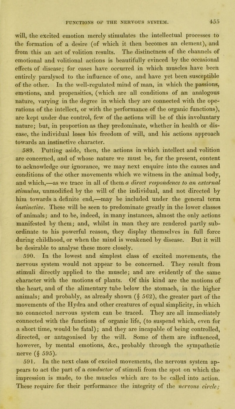 will, tlie excited emotion merely stimulates the intellectual processes to the formation of a desire (of which it then becomes an element), and from this an act of volition results. The distinctness of the channels of emotional and volitional actions is beautifully evinced by the occasional effects of disease; for cases have occurred in which muscles have been entirely paralysed to the influence of one, and have yet been susceptible of the other. In the well-regulated mind of man, in which the passions, emotions, and propensities, (which are all conditions of an analogous nature, varying in the degree in which they are connected with the ope- rations of the intellect, or with the performance of the organic functions), are kept under due control, few of the actions will be of this involuntary nature; but, in proportion as they predominate, whether in health or dis- ease, the individual loses his freedom of will, and his actions approach towards an instinctive character. 589. Putting aside, then, the actions in which intellect and volition are concerned, and of whose nature we must be, for the present, content to acknowledge our ignorance, we may next enquire into the causes and conditions of the other movements which we witness in the animal body, and which,—as we trace in all of them a direct respondence to an external stimulus, unmodified by the will of the individual, and not directed by him towards a definite end,—may be included under the general term instinctive. These will be seen to predominate greatly in the lower classes of animals; and to be, indeed, in many instances, almost the only actions manifested by them; and, whilst in man they are rendered partly sub- ordinate to his powerful reason, they display themselves in full force during childhood, or when the mind is weakened by disease. But it will be desirable to analyse these more closely. 590. In the lowest and simplest class of excited movements, the nervous system would not appear to be concerned. They result from stimuli directly applied to the muscle; and are evidently of the same character with the motions of plants. Of this kind are the motions of the heart, and of the alimentary tube below the stomach, in the higher animals; and probably, as already shown (§ 562), the greater part of the movements of the Hydra and other creatures of equal simplicity, in which no connected nervous system can be traced. They are all immediately connected with the functions of organic life, (to suspend which, even for a short time, would be fatal); and they are incapable of being controlled, directed, or antagonised by the will. Some of them are influenced, however, by mental emotions, &c., probably through the sympathetic nerve (§ 595). 591. In the next class of excited movements, the nervous system ap- pears to act the part of a conductor of stimuli from the spot on which the impression is made, to the muscles which are to be called into action. These require for their performance the integrity of the nervous circle;