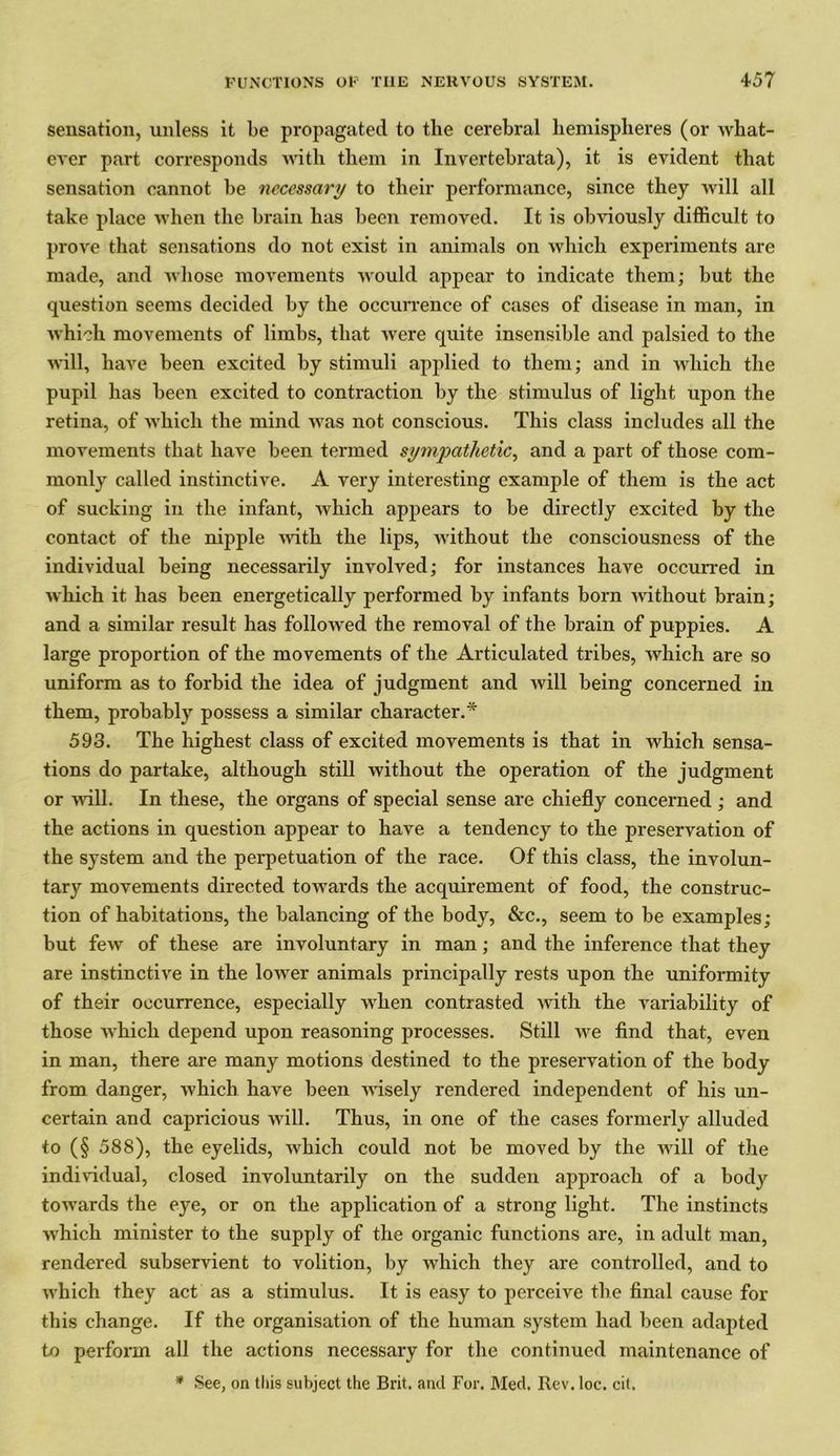 sensation, unless it be propagated to the cerebral hemispheres (or what- ever part corresponds with them in Invertebrata), it is evident that sensation cannot be necessary to their performance, since they will all take place when the brain has been removed. It is obviously difficult to prove that sensations do not exist in animals on which experiments are made, and whose movements would appear to indicate them; but the question seems decided by the occurrence of cases of disease in man, in which movements of limbs, that were quite insensible and palsied to the will, have been excited by stimuli applied to them; and in which the pupil has been excited to contraction by the stimulus of light upon the retina, of which the mind was not conscious. This class includes all the movements that have been termed sympathetic, and a part of those com- monly called instinctive. A very interesting example of them is the act of sucking in the infant, which appears to be directly excited by the contact of the nipple with the lips, without the consciousness of the individual being necessarily involved; for instances have occurred in which it has been energetically performed by infants born without brain; and a similar result has followed the removal of the brain of puppies. A large proportion of the movements of the Articulated tribes, which are so uniform as to forbid the idea of judgment and will being concerned in them, probably possess a similar character.* 593. The highest class of excited movements is that in which sensa- tions do partake, although still without the operation of the judgment or will. In these, the organs of special sense are chiefly concerned ; and the actions in question appear to have a tendency to the preservation of the system and the perpetuation of the race. Of this class, the involun- tary movements directed towards the acquirement of food, the construc- tion of habitations, the balancing of the body, &c., seem to be examples; but few of these are involuntary in man; and the inference that they are instinctive in the lower animals principally rests upon the uniformity of their occurrence, especially when contrasted with the variability of those which depend upon reasoning processes. Still we find that, even in man, there are many motions destined to the preservation of the body from danger, which have been wisely rendered independent of his un- certain and capricious will. Thus, in one of the cases formerly alluded to (§ 588), the eyelids, which could not be moved by the will of the individual, closed involuntarily on the sudden approach of a body towards the eye, or on the application of a strong light. The instincts which minister to the supply of the organic functions are, in adult man, rendered subservient to volition, by which they are controlled, and to which they act as a stimulus. It is easy to perceive the final cause for this change. If the organisation of the human system had been adapted to perform all the actions necessary for the continued maintenance of * See, on this subject the Brit, and For. Med. Rev. loc. cit.