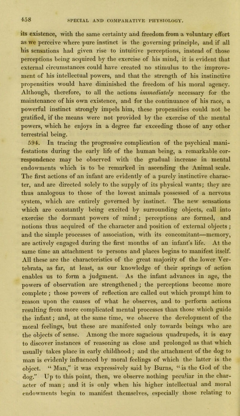 •158 its existence, with the same certainty and freedom from a voluntary effort as we perceive where pure instinct is the governing principle, and if all his sensations had given rise to intuitive perceptions, instead of those perceptions being acquired by the exercise of his mind, it is evident that external circumstances could have created no stimulus to the improve- ment of his intellectual powers, and that the strength of his instinctive propensities would have diminished the freedom of his moral agency. Although, therefore, to all the actions immediately necessary for the maintenance of his own existence, and for the continuance of his race, a powerful instinct strongly impels him, these propensities could not be gratified, if the means were not provided by the exercise of the mental powers, which he enjoys in a degree far exceeding those of any other terrestrial being. 594. In tracing the progressive complication of the psychical mani- festations during the early life of the human being, a remarkable cor- respondence may he observed with the gradual increase in mental endowments which is to be remarked in ascending the Animal scale. The first actions of an infant are evidently of a purely instinctive charac- ter, and are directed solely to the supply of its physical wants; they are thus analogous to those of the lowest animals possessed of a nervous system, which are entirely governed by instinct. The new sensations which are constantly being excited by surrounding objects, call into exercise the dormant powers of mind; perceptions are formed, and notions thus acquired of the character and position of external objects; and the simple processes of association, with its concomitant—memory, are actively engaged during the first months of an infant’s life. At the same time an attachment to persons and places begins to manifest itself. All these are the characteristics of the great majority of the lower Ver- tebrata, as far, at least, as our knowledge of their springs of action enables us to form a judgment. As the infant advances in age, the powers of observation are strengthened; the perceptions become more complete ; those powers of reflection are called out which prompt him to reason upon the causes of what he observes, and to perform actions resulting from more complicated mental processes than those which guide the infant; and, at the same time, we observe the development of the moral feelings, but these are manifested only towards beings who are the objects of sense. Among the more sagacious quadrupeds, it is easy to discover instances of reasoning as close and prolonged as that which usually takes place in early childhood; and the attachment of the dog to man is evidenly influenced by moral feelings of which the latter is the object. “ Man,” it was expressively said by Burns, “ is the God of the dog.” Up to this point, then, we observe nothing peculiar in the char- acter of man ; and it is only when his higher intellectual and moral endowments begin to manifest themselves, especially those relating to