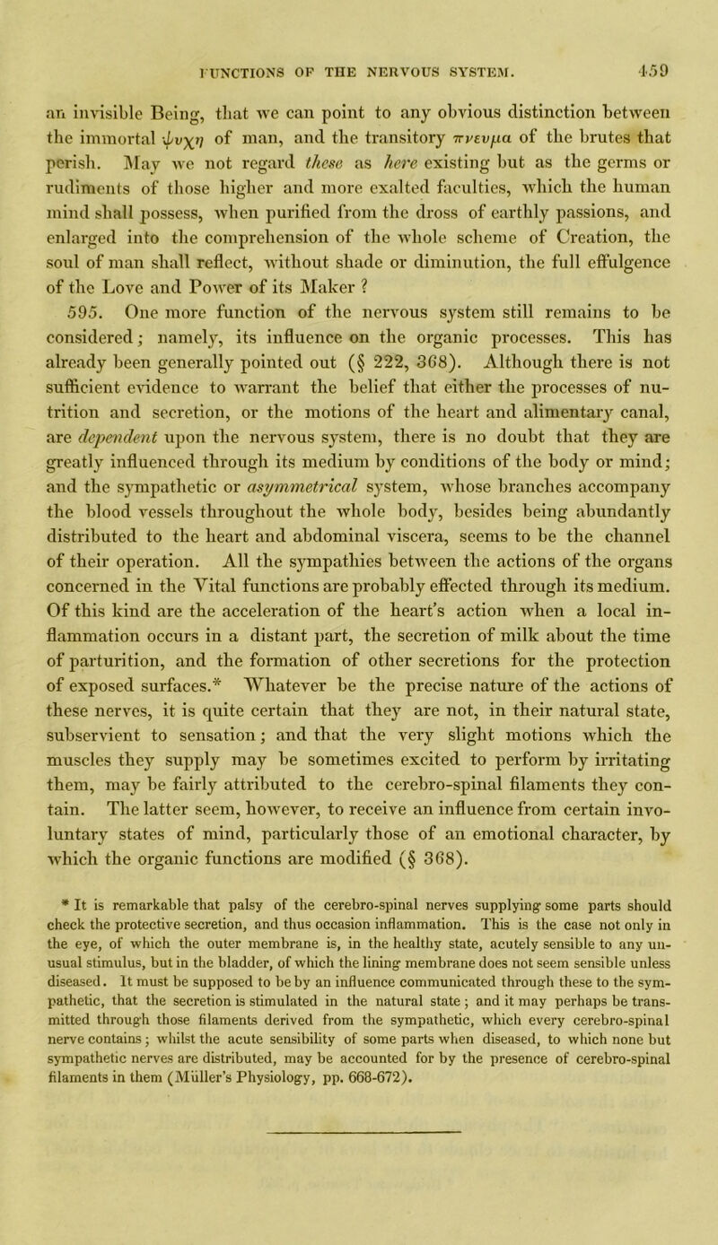 an invisible Being, that we can point to any obvious distinction between the immortal d/vXtl °f man, and the transitory Trvtvpa of the brutes that perish. May we not regard these as here existing but as the germs or rudiments of those higher and more exalted faculties, which the human mind shall possess, when purified from the dross of earthly passions, and enlarged into the comprehension of the whole scheme of Creation, the soul of man shall reflect, without shade or diminution, the full effulgence of the Love and Power of its Maker ? 595. One more function of the nervous system still remains to be considered; namely, its influence on the organic processes. This has already been generally pointed out (§ 222, 368). Although there is not sufficient evidence to warrant the belief that either the processes of nu- trition and secretion, or the motions of the heart and alimentary canal, are dependent upon the nervous system, there is no doubt that they are greatly influenced through its medium by conditions of the body or mind; and the sympathetic or asymmetrical system, whose branches accompany the blood vessels throughout the whole body, besides being abundantly distributed to the heart and abdominal viscera, seems to be the channel of their operation. All the sympathies between the actions of the organs concerned in the Vital functions are probably effected through its medium. Of this kind are the acceleration of the heart’s action when a local in- flammation occurs in a distant part, the secretion of milk about the time of parturition, and the formation of other secretions for the protection of exposed surfaces.* Whatever be the precise nature of the actions of these nerves, it is quite certain that they are not, in their natural state, subservient to sensation; and that the very slight motions which the muscles they supply may be sometimes excited to perform by irritating them, may be fairly attributed to the cerebro-spinal filaments they con- tain. The latter seem, however, to receive an influence from certain invo- luntary states of mind, particularly those of an emotional character, by which the organic functions are modified (§ 368). * It is remarkable that palsy of the cerebro-spinal nerves supplying some parts should check the protective secretion, and thus occasion inflammation. This is the case not only in the eye, of which the outer membrane is, in the healthy state, acutely sensible to any un- usual stimulus, but in the bladder, of which the lining membrane does not seem sensible unless diseased. It must be supposed to be by an influence communicated through these to the sym- pathetic, that the secretion is stimulated in the natural state ; and it may perhaps be trans- mitted through those filaments derived from the sympathetic, which every cerebro-spinal nerve contains; whilst the acute sensibility of some parts when diseased, to which none but sympathetic nerves are distributed, may be accounted for by the presence of cerebro-spinal filaments in them (Miiller’s Physiology, pp. 668-672).
