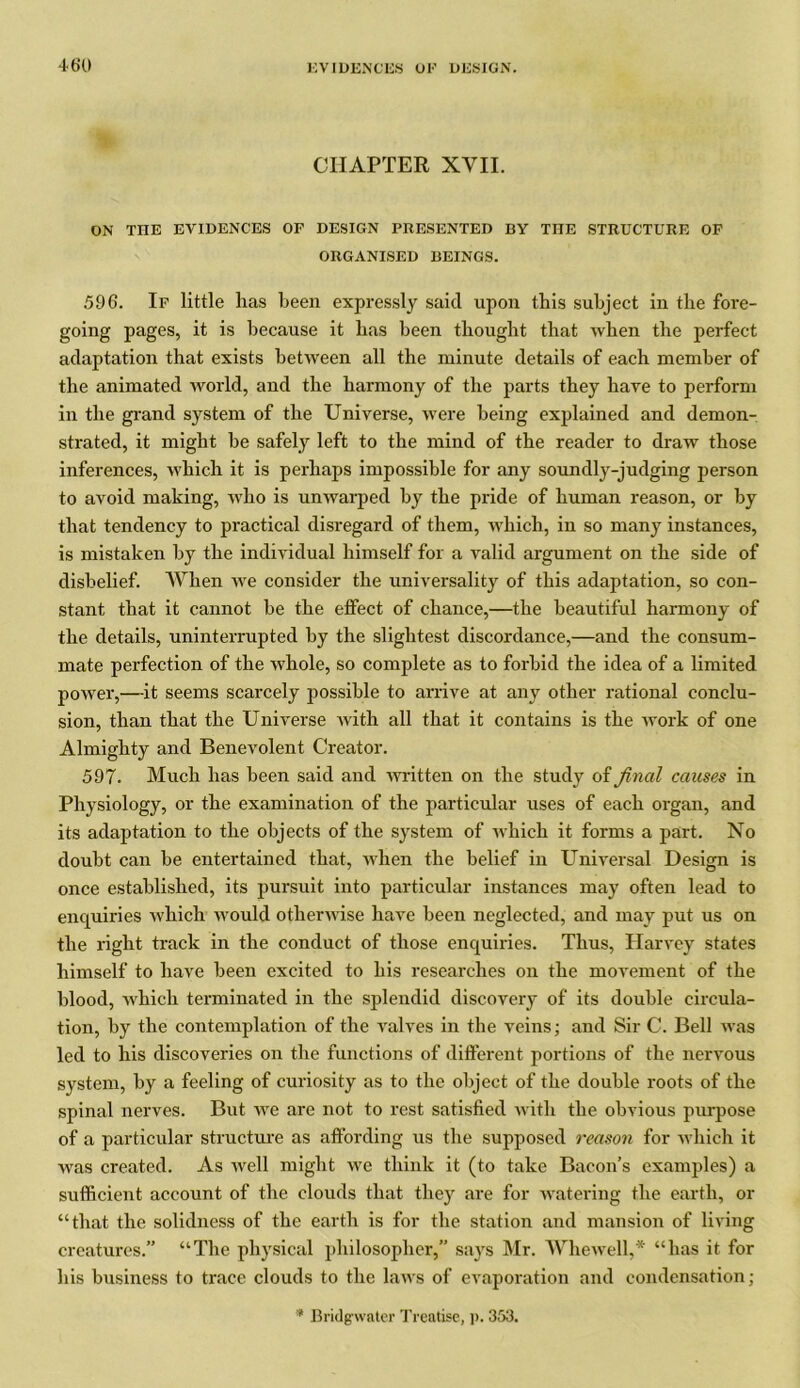 46‘0 CHAPTER XVII. ON THE EVIDENCES OF DESIGN PRESENTED BY THE STRUCTURE OF ORGANISED BEINGS. 596. If little has been expressly said upon this subject in the fore- going pages, it is because it has been thought that when the perfect adaptation that exists between all the minute details of each member of the animated world, and the harmony of the parts they have to perform in the grand system of the Universe, were being explained and demon- strated, it might be safely left to the mind of the reader to draw those inferences, which it is perhaps impossible for any soundly-judging person to avoid making, who is unwarped by the pride of human reason, or by that tendency to practical disregard of them, which, in so many instances, is mistaken by the individual himself for a valid argument on the side of disbelief. When we consider the universality of this adaptation, so con- stant that it cannot be the effect of chance,—the beautiful harmony of the details, uninterrupted by the slightest discordance,—and the consum- mate perfection of the whole, so complete as to forbid the idea of a limited power,—it seems scarcely possible to arrive at any other rational conclu- sion, than that the Universe with all that it contains is the work of one Almighty and Benevolent Creator. 597. Much has been said and written on the study of final causes in Physiology, or the examination of the particular uses of each organ, and its adaptation to the objects of the system of which it forms a part. No doubt can be entertained that, when the belief in Universal Design is once established, its pursuit into particular instances may often lead to enquiries which would otherwise have been neglected, and may put us on the right track in the conduct of those enquiries. Thus, Harvey states himself to have been excited to his researches on the movement of the blood, which terminated in the splendid discovery of its double circula- tion, by the contemplation of the valves in the veins; and Sir C. Bell was led to his discoveries on the functions of different portions of the nervous system, by a feeling of curiosity as to the object of the double roots of the spinal nerves. But we are not to rest satisfied with the obvious purpose of a particular structure as affording us the supposed reason for which it was created. As well might we think it (to take Bacon’s examples) a sufficient account of the clouds that they are for watering the earth, or “that the solidness of the earth is for the station and mansion of living creatures.” “The physical philosopher,” says Mr. Whewell,* “has it for his business to trace clouds to the laws of evaporation and condensation; * Bridgwater Treatise, p. 353.