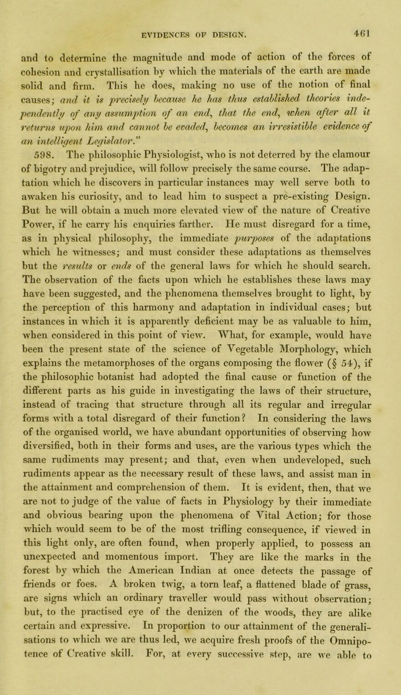 and to determine the magnitude and mode of action of the forces of cohesion and crystallisation by which the materials of the earth are made solid and firm. This he does, making no use of the notion of final causes; and it is precisely because he has thus established theories inde- pendently of any assumption of an end, that the end, when after all it returns upon him and cannot be evaded', becomes an irresistible evidence of an intelligent Legislator.” 598. The philosophic Physiologist, who is not deterred by the clamour of bigotry and prejudice, will follow precisely the same course. The adap- tation which he discovers in particular instances may well serve both to awaken his curiosity, and to lead him to suspect a pre-existing Design. But he will obtain a much more elevated view of the nature of Creative Power, if he carry his enquiries farther. He must disregard for a time, as in physical philosophy, the immediate purposes of the adaptations which he witnesses; and must consider these adaptations as themselves but the results or ends of the general laws for which he should search. The observation of the facts upon which he establishes these laws may have been suggested, and the phenomena themselves brought to light, by the perception of this harmony and adaptation in individual cases; but instances in which it is apparently deficient may be as valuable to him, when considered in this point of view. What, for example, would have been the present state of the science of Vegetable Morphology, which explains the metamorphoses of the organs composing the flower (§ 54), if the philosophic botanist had adopted the final cause or function of the different parts as his guide in investigating the laws of their structure, instead of tracing that structure through all its regular and irregular forms with a total disregard of their function? In considering the laws of the organised world, we have abundant opportunities of observing how diversified, both in their forms and uses, are the various types which the same rudiments may present; and that, even when undeveloped, such rudiments appear as the necessary result of these laws, and assist man in the attainment and comprehension of them. It is evident, then, that we are not to judge of the value of facts in Physiology by their immediate and obvious bearing upon the phenomena of Vital Action; for those which would seem to be of the most trifling consequence, if viewed in this light only, are often found, when properly applied, to possess an unexpected and momentous import. They are like the marks in the forest by which the American Indian at once detects the passage of friends or foes. A broken twig, a torn leaf, a flattened blade of grass, are signs which an ordinary traveller would pass without observation; but, to the practised eye of the denizen of the woods, they are alike certain and expressive. In proportion to our attainment of the generali- sations to which we are thus led, we acquire fresh proofs of the Omnipo- tence of Creative skill. For, at every successive step, are we able to