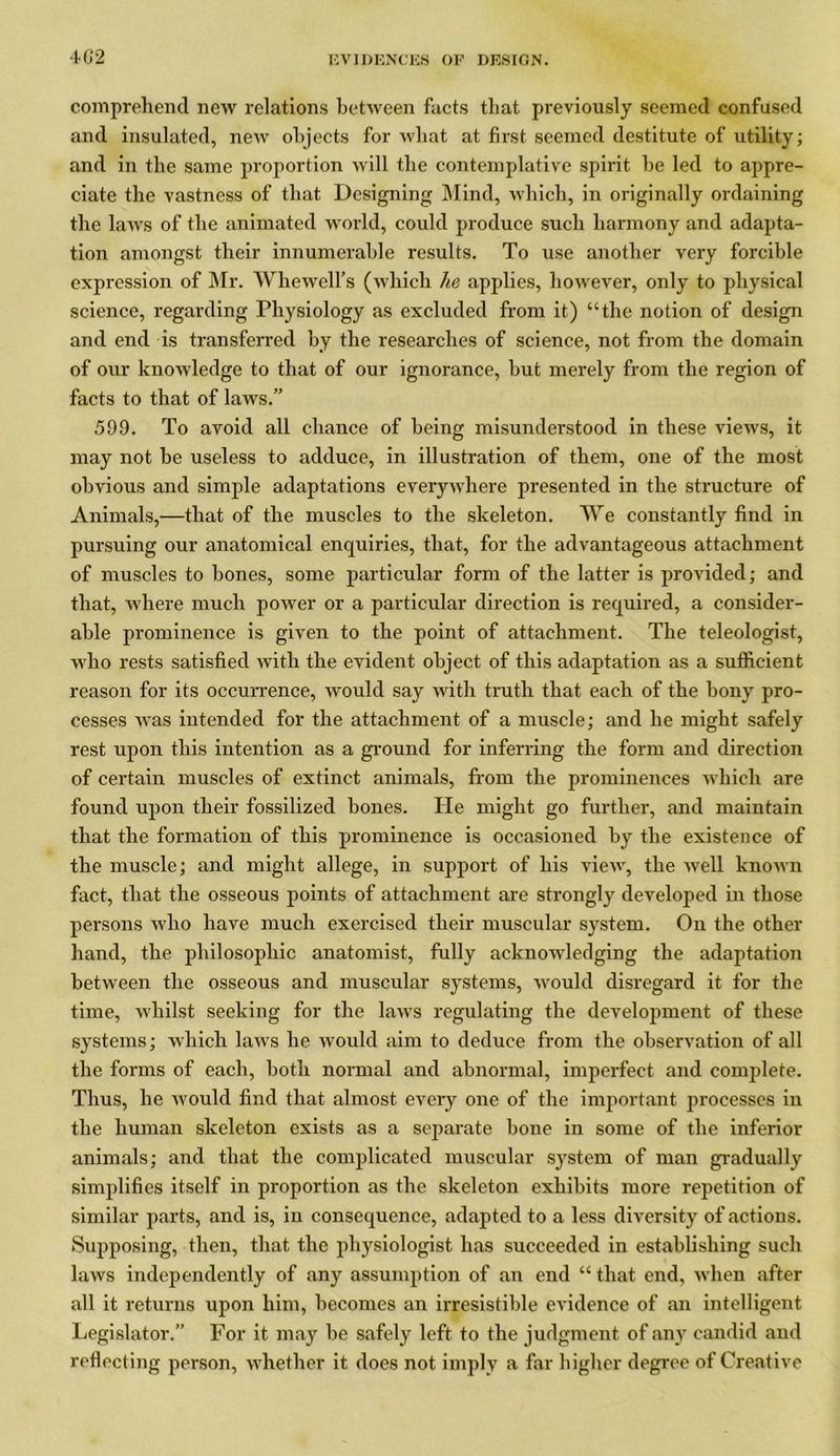 4(52 comprehend new relations between facts that previously seemed confused and insulated, new objects for what at first seemed destitute of utility; and in the same proportion will the contemplative spirit he led to appre- ciate the vastness of that Designing Mind, which, in originally ordaining the laws of the animated world, could produce such harmony and adapta- tion amongst their innumerable results. To use another very forcible expression of Mr. Whe well's (which lie applies, however, only to physical science, regarding Physiology as excluded from it) “the notion of design and end is transferred by the researches of science, not from the domain of our knowledge to that of our ignorance, but merely from the region of facts to that of laws.” 599. To avoid all chance of being misunderstood in these views, it may not he useless to adduce, in illustration of them, one of the most obvious and simple adaptations everywhere presented in the structure of Animals,—that of the muscles to the skeleton. We constantly find in pursuing our anatomical enquiries, that, for the advantageous attachment of muscles to bones, some particular form of the latter is provided; and that, where much power or a particular direction is required, a consider- able prominence is given to the point of attachment. The teleologist, who rests satisfied with the evident object of this adaptation as a sufficient reason for its occurrence, would say with truth that each of the bony pro- cesses was intended for the attachment of a muscle; and he might safely rest upon this intention as a ground for inferring the form and direction of certain muscles of extinct animals, from the prominences which are found upon their fossilized bones. He might go further, and maintain that the formation of this prominence is occasioned by the existence of the muscle; and might allege, in support of his view, the well known fact, that the osseous points of attachment are strongly developed in those persons who have much exercised their muscular system. On the other hand, the philosophic anatomist, fully acknowledging the adaptation between the osseous and muscular systems, would disregard it for the time, whilst seeking for the laws regulating the development of these systems; which laws he would aim to deduce from the observation of all the forms of each, both normal and abnormal, imperfect and complete. Thus, he would find that almost every one of the important processes in the human skeleton exists as a separate bone in some of the inferior animals; and that the complicated muscular system of man gradually simplifies itself in proportion as the skeleton exhibits more repetition of similar parts, and is, in consequence, adapted to a less diversity of actions. Supposing, then, that the physiologist has succeeded in establishing such laws independently of any assumption of an end “ that end, when after all it returns upon him, becomes an irresistible evidence of an intelligent Legislator.” For it may be safely left to the judgment of any candid and reflecting person, whether it does not imply a far higher degree of Creative