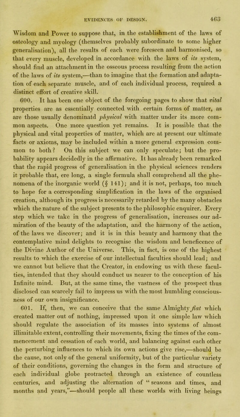 Wisdom and Power to suppose that, in the establishment of the laws of osteology and myology (themselves probably subordinate to some higher generalisation), all the results of each were foreseen and harmonised, so that every muscle, developed in accordance with the laws of its system, should find an attachment in the osseous process resulting from the action of the laws of its system,—than to imagine that the formation and adapta- tion of each separate muscle, and of each individual process, required a distinct effort of creative skill. 600. It has been one object of the foregoing pages to show that vital properties are as essentially connected with certain forms of matter, as are those usually denominatd physical with matter under its more com- mon aspects. One more question yet remains. It is possible that the physical and vital properties of matter, which are at present our ultimate facts or axioms, may be included within a more general expression com- mon to both? On this subject we can only speculate; but the pro- bability appears decidedly in the affirmative. It has already been remarked that the rapid progress of generalisation in the physical sciences renders it probable that, ere long, a single formula shall comprehend all the phe- nomena of the inorganic world (§ 141); and it is not, perhaps, too much to hope for a corresponding simplification in the laws of the organised creation, although its progress is necessarily retarded by the many obstacles which the nature of the subject presents to the philosophic enquirer. Every step Avhich we take in the progress of generalisation, increases our ad- miration of the beauty of the adaptation, and the harmony of the action, of the laws we discover; and it is in this beauty and harmony that the contemplative mind delights to recognise the wisdom and beneficence of the Divine Author of the Universe. This, in fact, is one of the highest results to which the exercise of our intellectual faculties should lead; and we cannot but believe that the Creator, in endowing us with these facul- ties, intended that they should conduct us nearer to the conception of his Infinite mind. But, at the same time, the vastness of the prospect thus disclosed can scarcely fail to impress us with the most humbling conscious- ness of our own insignificance. 601. If, then, we can conceive that the same Almighty fiat which created matter out of nothing, impressed upon it one simple law which should regulate the association of its masses into systems of almost illimitable extent, controlling their movements, fixing the times of the com- mencement and cessation of each world, and balancing against each other the perturbing influences to which its own actions give rise,—should be the cause, not only of the general uniformity, but of the particular variety of their conditions, governing the changes in the form and structure of each individual globe protracted through an existence of countless centuries, and adjusting the alternation of “ seasons and times, and months and years,”—should people all these worlds with living beings
