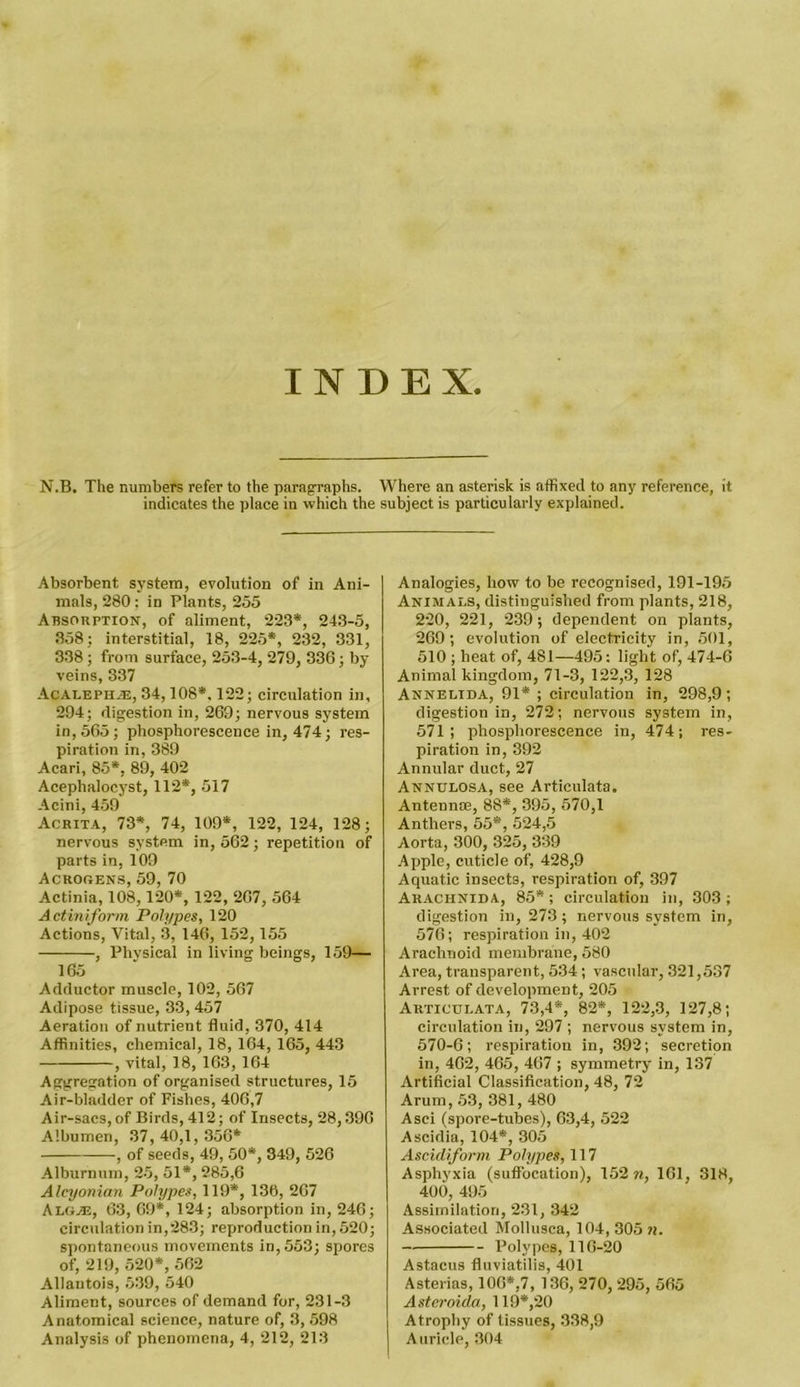 INDEX. N.B. The numbers refer to the paragraphs. Where an asterisk is affixed to any reference, it indicates the place in which the subject is particularly explained. Absorbent system, evolution of in Ani- mals, 280: in Plants, 255 Absorption, of aliment, 223*, 243-5, 358; interstitial, 18, 225*, 232, 331, 338 ; from surface, 253-4, 279, 336; by- veins, 337 Acalephje, 34,108*. 122; circulation in, 294; digestion in, 269; nervous system in, 565; phosphorescence in, 474; res- piration in, 389 Acari, 85*, 89, 402 Acephalocyst, 112*, 517 Acini, 459 Acrita, 73*, 74, 109*, 122, 124, 128; nervous system in, 562; repetition of parts in, 109 Acrogens, 59, 70 Actinia, 108,120*, 122, 267, 564 Actiniform Polypes, 120 Actions, Vital, 3, 146, 152,155 , Physical in living beings, 159— 165 Adductor muscle, 102, 567 Adipose tissue, 33,457 Aeration of nutrient fluid, 370, 414 Affinities, chemical, 18, 164, 165, 443 , vital, 18, 163, 164 Aggregation of organised structures, 15 Air-bladder of Fishes, 406,7 Air-sacs, of Birds, 412; of Insects, 28,396 Albumen, 37,40,1,356* , of seeds, 49, 50*, 349, 526 Alburnum, 25, 51*, 285,6 Alcyonian Polypes, 119*, 136, 267 Algje, 63, 69*, 124; absorption in, 246; circulation in,283; reproduction in, 520; spontaneous movements in, 553; spores of, 219, 520*, 562 Allantois, 539, 540 Aliment, sources of demand for, 231-3 Anatomical science, nature of, 3, 598 Analysis of phenomena, 4, 212, 213 Analogies, how to be recognised, 191-195 Animals, distinguished from plants, 218, 220, 221, 239; dependent on plants, 269; evolution of electricity in, 501, 510 ; heat of, 481—495: light of, 474-6 Animal kingdom, 71-3, 122,3, 128 Annelida, 91* ; circulation in, 298,9; digestion in, 272; nervous system in, 571; phosphorescence in, 474; res- piration in, 392 Annular duct, 27 Annulosa, see Articulata. Antennae, 88*, 395, 570,1 Anthers, 55*, 524,5 Aorta, 300, 325, 339 Apple, cuticle of, 428,9 Aquatic insects, respiration of, 397 Arachnida, 85*; circulation in, 303; digestion in, 273 ; nervous system in, 576; respiration in, 402 Arachnoid membrane, 580 Area, transparent, 534; vascular, 321,537 Arrest of development, 205 Articulata, 73,4*, 82*, 122,3, 127,8; circulation in, 297 ; nervous system in, 570-6; respiration in, 392; secretion in, 462, 465, 467 ; symmetry in, 137 Artificial Classification, 48, 72 Arum, 53, 381, 480 Asci (spore-tubes), 63,4, 522 Ascidia, 104*, 305 Ascidiform Polypes, 117 Asphyxia (suffocation), 152 m, 161, 318, 400, 495 Assimilation, 231, 342 Associated Mollusca, 104,305 m. — Polypes, 116-20 Astacus fluviatilis, 401 Asterias, 106*,7, 136, 270, 295, 565 Aster oida, 119*,20 Atrophy of tissues, 338,9 Auricle, 304