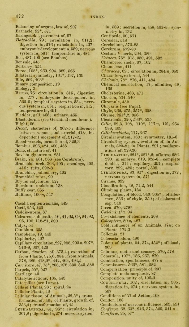 Balancing of organs, law of, 207 Barnacle, 92*, 571 Basingstoke, pavement of, 67 Batrcicliia, 79; circulation in, 311,2; digestion in, 276 ; exhalation in, 437 ; embryonic development in, 539; nervous system in, 581; temperature in, 484 Bee, 487-490 (see Bombus). Benzole, 445 Berberry, 554 Beroe, 108*, 269,294, 389, 565 Bilateral symmetry, 131*, 137, 139 Bile, 262, 463* Binary composition, 19 Biology, 3 Birds, 76; circulation in, 315; digestion in, 277 ; embryonic development in, 535-9; lymphatic system in, 334; nerv- ous system in, 581; respiration in, 412; temperature in, 491 Bladder, gall, 463; urinary, 465 Blastoderma (see Germinal membrane). Blight, 66. Blood, characters of, 362-5; difference between venous, and arterial, 418; in- dependent movement of, 317-21 Blood-vessels, formation of, 322,3 Bombus, 396,424, 486, 488 Bone, structure of, 41 Bovista giganteum, 231 Brain, 74, 561, 368 (see Cerebrum). Branchial arch, 303, 405; openings, 405, 416; tufts, 392-8 Branchiae, pulmonary, 402 Bronchial tubes, 29 Bryum calycinum, 527 Buccinum undatum, 138 Buffy coat, 365 Bulimus, 100 n, 547 Cacalia septentrionalis, 449 Cacti, 253, 429 Caddis-worm, 87 Calcareous deposits, 16, 41,62,69,84,92, 95, 106,118-21, 500 Calyx, 54 Cambium, 355 Camphene, 19, 449 Capillarity, 497 Capillary circulation,227,288,293n, 297*, 316-8, 367,420 Carbon, fixation of, 373,4; excretion of from Plants, 375,6, 384 ; from Animals, 378, 386, 418,9*, 442, 463, 494,5 Carnivora, 47,75*,208,278,330, 340,582 Carpels, 55*, 527 Cartilage, 40 Catalytic actions, 165, 443 Caterpillar (see Larva). Cells of Plants, 23 ; spiral, 24 Cellular Plants, 49 Cellular tissue, of Animals, 32,5* ; trans- formation of, 46; of Plants, growth of, 353,4; transformation of, 45 Cephalopoda, 81, 96*; circulation in, 307,8; digestion in,274; nervous system in, 569 ; secretion in, 458, 462-5 ; sym- metry in, 132 Centipede, 90,571 Cerealea, 548 Cerebellum, 579-83 Cerebrum, 579-83 Cestum Veneris, 294, 389 Cetacea., 75*, 315, 330, 491, 582 j Chambered shells, 97, 102 I Chameleon, 411 Characeat, 62 ; circulation in, 284 n, 353 Characters, external, 544 Chelonia, 78*, 276, 411, 484 Chemical consitution, 17; affinities, 18, 162 Cholesterine, 463, 471 Chorion, 534, 540 Chromule, 452 Chrysalis (see Pupa). Chyle, 262, 275, 357*, 358 Chyme, 261*,2, 356 Cicatricula, 320, 533*, 535 Cilia, 92,3, 108, 110*, 117w, 121, 264, 388, 409 Ciliobrachiata, 117, 267 Circular system, 130 ; symmetry, 131-6 Circulating system, evolution of, in Ani- mals, 320-8 ; in Plants, 291 ; malform- ations of, 329,30 Circulation,224*,281*,2; oflatex; 286- 290; in embryo, 319, 325-8; complete double, 314; capillary, 297 ; respira- tory, 292, 420; portal, 309 Cirrhopoda, 83, 92* ; digestion in, 272 ; nervous system in, 571 Cirrhus, 392 Classification, 48, 71,2, 544 Climbing plants, 134 Coagulation, of blood, 343, 365* ; of albu- men, 356 ; of chyle, 359; of elaborated sap, 346 Coeca, 270, 278* Ccelelmintha, 94 Co-existence of elements, 208 Coleoptera, 89 n, 487 Cold, influence of on Animals, 174; on Plants, 172,3 Collomia, 21 Colocasia odora, 480 Colour of plants, 54, 374, 452* ; of blood, 363 Columns, motor and sensory, 570, 578 Comatula, 107*, 136, 267, 270 Combustion, spontaneous, 477 n Commissures, 566*, 581,582 Compensation, principle of, 207 Complete metamorphosis, 87 Composition, unity of, 196-9 Conch i per A, 102; circulation in, 305; digestion in, 274 ; nervous system in, 567 Conditions of Vital Action, 168 Condor, 188 Conductors of nervous influence, 563, 591 Confervce, 62, 69*, 246, 374, 520, 541 n Coniferce, 25, 57*