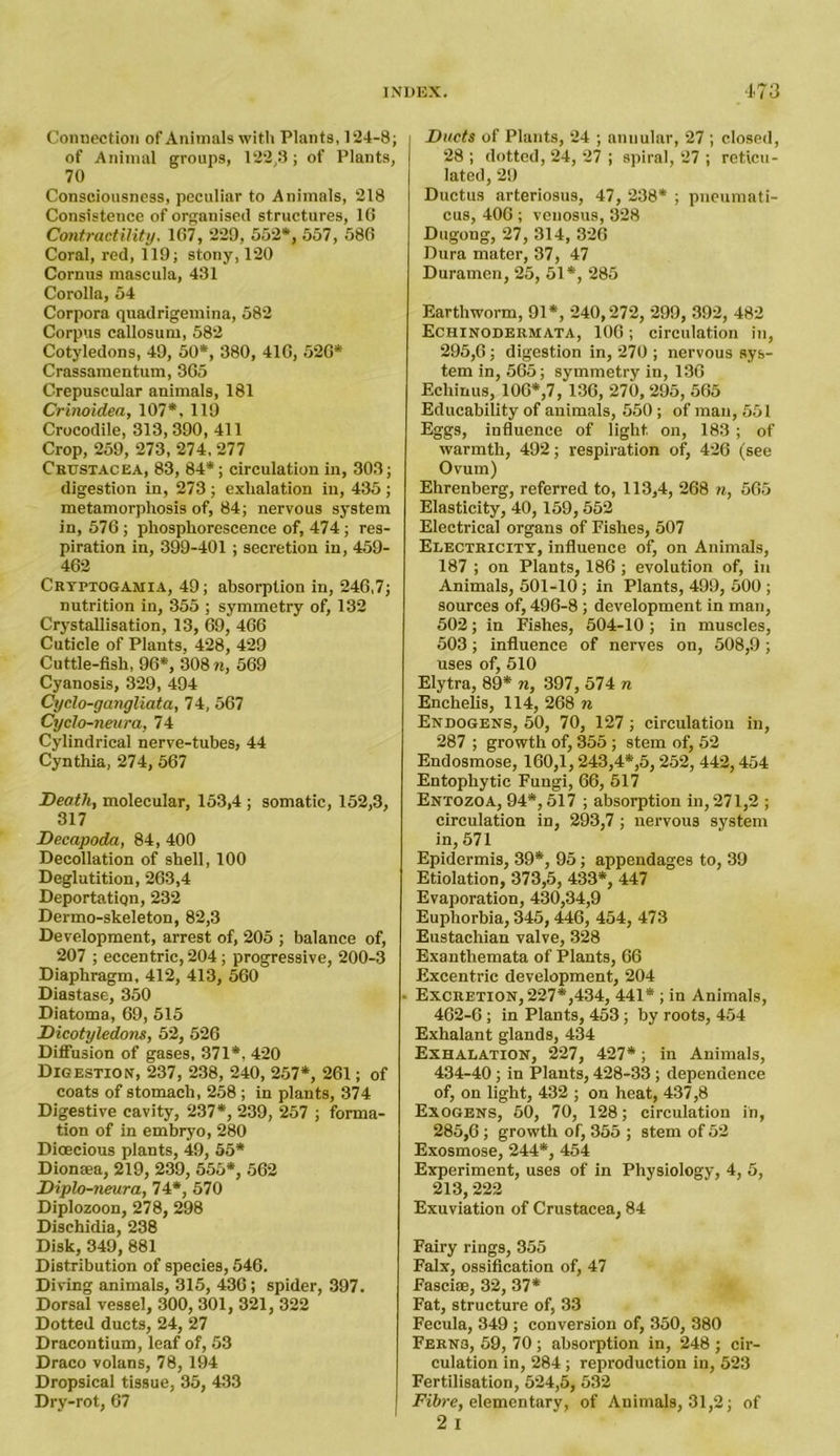 Connection of Animals with Plants, 124-8; of Animal groups, 122,8; of Plants, 70 Consciousness, peculiar to Animals, 218 Consistence of organised structures, 16 Contractility, 167, 229, 552*, 557, 586 Coral, red, 119; stony, 120 Cornus mascula, 431 Corolla, 54 Corpora quadrigemina, 582 Corpus callosum, 582 Cotyledons, 49, 50*, 380, 416, 526* Crassamentum, 365 Crepuscular animals, 181 Crinoidea, 107*, 119 Crocodile, 313,390, 411 Crop, 259, 273, 274, 277 Crustacea, 83, 84*; circulation in, 303; digestion in, 273 ; exhalation in, 435 ; metamorphosis of, 84; nervous system in, 576 ; phosphorescence of, 474 ; res- piration in, 399-401 ; secretion in, 459- 462 Cryptogamia, 49; absorption in, 246,7; nutrition in, 355 ; symmetry of, 132 Crystallisation, 13, 69, 466 Cuticle of Plants, 428, 429 Cuttle-fish, 96*, 308 n, 569 Cyanosis, 329, 494 Cyclo-gangliata, 74, 567 Cyclo-neura, 74 Cylindrical nerve-tubes, 44 Cynthia, 274, 567 Death, molecular, 153,4 ; somatic, 152,3, 317 Decapoda, 84, 400 Decollation of shell, 100 Deglutition, 263,4 Deportation, 232 Dermo-skeleton, 82,3 Development, arrest of, 205 ; balance of, 207 ; eccentric, 204; progressive, 200-3 Diaphragm, 412, 413, 560 Diastase, 350 Diatoma, 69, 515 Dicotyledons, 52, 526 Diffusion of gases, 371*, 420 Digestion, 237, 238, 240, 257*, 261; of coats of stomach, 258 ; in plants, 374 Digestive cavity, 237*, 239, 257 ; forma- tion of in embryo, 280 Dioecious plants, 49, 55* Dionaea, 219, 239, 555*, 562 Diplo-neura, 74*, 570 Diplozoon, 278, 298 Dischidia, 238 Disk, 349, 881 Distribution of species, 546. Diving animals, 315, 436; spider, 397. Dorsal vessel, 300, 301, 321, 322 Dotted ducts, 24, 27 Dracontium, leaf of, 53 Draco volans, 78, 194 Dropsical tissue, 35, 433 Dry-rot, 67 Ducts of Plants, 24 ; annular, 27 ; closed, 28 ; dotted, 24, 27 ; spiral, 27 ; reticu- lated, 29 Ductus arteriosus, 47, 238* ; pneumati- cus, 406 ; venosus, 328 Dugong, 27, 314, 326 Dura mater, 37, 47 Duramen, 25, 51*, 285 Earthworm, 91*, 240,272, 299, 392, 482 Echinodermata, 106; circulation in, 295,6; digestion in, 270 ; nervous sys- tem in, 565; symmetry in, 136 Echinus, 106*,7, 136, 270,295, 565 Educability of animals, 550 ; of man, 551 Eggs, influence of light, on, 183 ; of warmth, 492; respiration of, 426 (see Ovum) Ehrenberg, referred to, 113,4, 268 n, 565 Elasticity, 40,159, 552 Electrical organs of Fishes, 507 Electricity, influence of, on Animals, 187 ; on Plants, 186 ; evolution of, in Animals, 501-10 ; in Plants, 499, 500 ; sources of, 496-8 ; development in man, 502; in Fishes, 504-10 ; in muscles, 503; influence of nerves on, 508,9 ; uses of, 510 Elytra, 89* n, 397, 574 n Enchelis, 114, 268 n Endogens, 50, 70, 127; circulation in, 287 ; growth of, 355 ; stem of, 52 Endosmose, 160,1,243,4*,5,252, 442,454 Entopliytic Fungi, 66, 517 Entozoa, 94*, 517 ; absorption in, 271,2 ; circulation in, 293,7; nervous system in, 571 Epidermis, 39*, 95; appendages to, 39 Etiolation, 373,5, 433*, 447 Evaporation, 430,34,9 Euphorbia, 345, 446, 454, 473 Eustachian valve, 328 Exanthemata of Plants, 66 Excentric development, 204 Excretion, 227*,434, 441*; in Animals, 462-6 ; in Plants, 453; by roots, 454 Exhalant glands, 434 Exhalation, 227, 427*; in Animals, 434-40 ; in Plants, 428-33 ; dependence of, on light, 432 ; on heat, 437,8 Exogens, 50, 70, 128; circulation in, 285,6; growth of, 355 ; stem of 52 Exosmose, 244*, 454 Experiment, uses of in Physiology, 4, 5, 213,222 Exuviation of Crustacea, 84 Fairy rings, 355 Falx, ossification of, 47 Fasciae, 32, 37* Fat, structure of, 33 Fecula, 349 ; conversion of, 350, 380 Ferns, 59, 70; absorption in, 248 ; cir- culation in, 284 ; reproduction in, 523 Fertilisation, 524,5, 532 Pitre, elementary, of Animals, 31,2; of 2 I