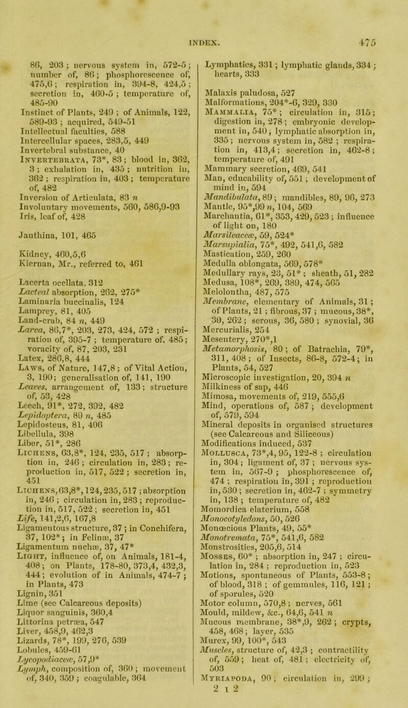 86, 203; nervous system in, 572-5; number of, 86; phosphorescence of, 475,6; respiration in, 394-8, 424,5; secretion in, 460-5 ; temperature of, 485-90 Instinct, of Plants, 249 ; of Animals, 122, 589-93 ; acquired, 549-51 Intellectual faculties, 588 Intercellular spaces, 283,5, 449 Invertebral substance, 40 Invertebrata, 73*, 83; blood in, 362, 3; exhalation in, 435; nutrition in, 362 ; respiration in, 403 ; temperature of, 482 Inversion of Articulata, 83 n Involuntary movements, 560, 586,9-93 Iris, leaf of, 428 Jautliina, 101, 465 Kidney, 460,5,6 Kiernan, Mr., referred to, 461 Lacerta ocellata, 312 Lacteal absorption, 262, 275* Laminaria buccinalis, 124 Lamprey, 81, 405 Land-Crab, 84 n, 449 Larva, 86,7*, 203, 273, 424, 572 ; respi- ration of, 395-7 ; temperature of, 485; voracity of, 87, 203, 231 Latex, 286,8, 444 Laws, of Nature, 147,8; of Vital Action, 3, 190; generalisation of, 141, 190 Leaves, arrangement of, 133; structure of, 53, 428 Leech, 91*, 272, 392, 482 Lepidoptera, 89 n, 485 Lepidosteus, 81, 406 Libellula, 398 Liber, 51*, 286 Lichens, 63,8*, 124, 235, 517 ; absorp- tion in, 246 ; circulation in, 283; re- production in, 517, 522 ; secretion in, 451 Lichens,63,8*, 124,235,517 ; absorption in, 246 ; circulation in, 283 ; reproduc- tion in, 517, 522 ; secretion in, 451 Life, 141,2,6, 167,8 Ligamentous structure, 37 ; in Conchifera, 37, 102*; in Felinte, 37 Ligamentum nuchae, 37, 47* Light, influence of, on Animals, 181-4, 408; on Plants, 178-80,373,4,432,3, 444; evolution of in Animals, 474-7 ; in Plants, 473 Lignin, 351 Lime (see Calcareous deposits) Liquor sanguinis, 360,4 Littorina petraea, 547 Liver, 458,9, 462,3 Lizards, 78*, 199, 276, 539 Lobules, 459-61 Lycopodiacece, 57,9* Lymph, composition of, 360 ; movement of, 340, 359 ; coagulable, 364 Lymphatics, 331 ; lymphatic glands, 334 ; hearts, 333 Malaxis paludosa, 527 Malformations, 204*-6, 329, 330 Mammalia, 75*; circulation in, 315; digestion in, 278 ; embryonic develop- ment in, 540; lymphatic absorption in, 335 ; nervous system in, 582 ; respira- tion in, 413,4; secretion in, 462-8; temperature of, 491 Mammary secretion, 469, 541 Man, educability of) 551; development of mind in, 594 Mandibvlata, 89; mandibles, 89, 96, 273 Mantle, 95*,99 n, 104, 569 Marchantia, 61*, 353,429,523 ; influence of light on, 180 Marsileacece, 59, 524* Marsupialia, 75*, 492, 541,6, 582 Mastication, 259, 260 Medulla oblongata, 569,578* Medullary rays, 23, 51* ; sheath, 51, 282 Medusa, 108*, 269, 389, 474, 565 Melolontha, 487, 575 Membrane, elementary of Animals, 31 ; of Plants, 21 ; fibrous, 37 ; mucous, 38*, 39, 262 ; serous, 36, 580 ; synovial, 36 Mercurialis, 254 Mesentery, 270*,1 Metamorphosis, 80; of Batrachia, 79*, 311,408; of Insects, 86-8, 572-4; in Plants, 54, 527 Microscopic investigation, 20, 394 n Milkiness of sap, 446 Mimosa, movements of, 219, 555,6 Mind, operations of, 587 ; development of, 579, 594 Mineral deposits in organised structures (see Calcareous and Siliceous) Modifications induced, 537 Mollusca, 73*,4, 95, 122-8 ; circulation in, 304 j ligament of, 37 ; nervous sys- tem in, 567-9 ; phosphorescence of, 474 ; respiration in, 391 ; reproduction in, 530 ; secretion in, 462-7 ; symmetry in, 138 ; temperature of, 482 Momordica elaterium, 558 Monocotyledons, 50, 526 Monoecious Plants, 49, 55* Monotremata, 75*, 541,6, 582 Monstrosities, 205,6, 514 Mosses, 60* ; absorption in, 247 ; circu- lation in, 284 ; reproduction in, 523 Motions, spontaneous of Plants, 553-8 ; of blood, 318 ; of gemmules, 116, 121 ; of sporules, 520 Motor column, 570,8 ; nerves, 561 Mould, mildew, &c., 64,6, 541 n Mucous membrane, 38*,9, 262 ; crypts, 458, 468 ; layer, 535 Murex, 99, 100*, 543 Muscles, structure of, 42,3 ; contractility of, 559; heat of, 481 ; electricity of, 503 Myriapoda, 90; circulation in, 299; 2 i 2